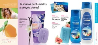 




9392
Esponja Lemon Dimensões: 7 x 9,5 x 4 cm.
26942 €2,00 €1,45
EDIÇÃO LIMITADA
 Sabonete Discover
Parisian Delight 90 g.
30076 €3,00
€1,95
 Esfoliante Corporal
Discover Parisian Delight
200 ml.
30077 €8,00
€5,95
 Gel de Duche Discover
Santorini Blue Paradise
250 ml.
21188 €8,00
€5,95
 Espuma de Banho
Discover Santorini Blue
Paradise 400 ml.
21189 €10,00
€6,95
 Sabonete Discover
Santorini Blue Paradise
100 g.
21190 €3,00 €1,95
www.oriﬂame.ptCUIDADOSDOCORPOECAPILARES
Tesouros perfumados
a preços doces!
UM POUCO DE
DIVERSÃO CÍTRICA PARA
ALEGRAR O SEU DIA!
ÚLTIMA
APRESENTAÇÃO
ÚLTIMA
APRESENTAÇÃO
ÚLTIMA
APRESENTAÇÃO
 