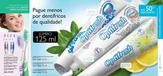 

   



9594
O limão branqueia
de forma natural
Branqueia
enquanto escova
os dentes
Defesa eﬁcaz
contra as cáries
Escovas de Dentes
 Pasta de Dentes Branqueadora com
Flúor Optifresh 125 ml.
23182 €5,00 €2,50
 Pasta de Dentes Anticáries com Flúor
Optifresh 125 ml.
23416 €5,00 €2,50
 Pasta de Dentes Herbal Branqueadora
com Flúor Optifresh 125 ml.
25496 €5,00 €2,50
Pague menos
por dentífricos
de qualidade!
ESCOVAS DE ELEVADA
QUALIDADE PARA DENTES
FORTES E SAUDÁVEIS ATÉ 50%
DESCONTO
125 ml
JUMBO
www.oriﬂame.ptCUIDADOSDOCORPOECAPILARES
 13729 Escova de Dentes
Média Optifresh - Vermelho
 15905 Escova de Dentes
Sensitive - Azul Turquesa
 15908 Escova de Dentes
Sensitive - Rosa
 11273 Escova de Dentes
Média Optifresh - Azul
 Escova de Dentes Soft
Sensitive Optifresh
€3,00 €1,95
22833Verde
21411Lilás
Cada:
 