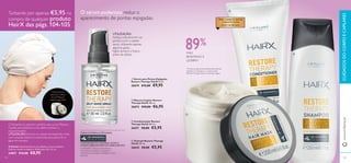 



105104
– ÓLEO DEARGAN –
PARA CABELOS SECOS
E DANIFICADOS
MAIS
RESISTENTE À
QUEBRA1)
1)
Contra os danos provocados pelo pentear
repetido, O champô e o condicionador
RestoreTherapy HairX vs. champô regular
TODASAS FÓRMULASTÊMAGORA
OANTIOXIDANTE 6-GINGEROL NUTRE O
COURO CABELUDO PARA UM CABELO BONITO
6-GINGEROL oferece extraordinários
antioxidantes, benefícios suavizantes e
puriﬁcantes que ajudam a proteger o couro
cabeludo.
 Condicionador Restore
Therapy HairX 200 ml.
26671 €8,00 €5,95
 Champô Restore Therapy
HairX 250 ml.
26642 €8,00 €5,95
 Sérum para Pontas Espigadas
Restore Therapy HairX 30 ml.
26674 €15,00 €9,95
 Máscara Capilar Restore
Therapy HairX 200 ml.
26673 €10,00 €6,95
www.oriﬂame.ptCUIDADOSDOCORPOECAPILARES
Turbante por apenas €5,95 na
compra de qualquer produto
HairX das págs.104-105
Turbante para
potenciar o efeito
da sua Máscara
Capilar (pág. 105)!
UTILIZAÇÃO: Envolva no cabelo humedecido e ﬁxe
com a banda elástica incorporada, para absorver a
água em excesso.
OTurbante é o parceiro perfeito para a sua Máscara
Capilar, pois potencia o seu efeito nutritivo e
rejuvenescedor.
O sérum poderoso reduz o
aparecimento de pontas espigadas.
UTILIZAÇÃO:
Aplique diariamente nas
pontas (com o cabelo
seco), utilizando apenas
algumas gotas.
Agite sempre o frasco
antes de utilizar.
Turbante Turbante branco, em poliéster, com um elástico.
Pode ser lavado na máquina. Dimensões: 62 x 22 cm.
24857 €12,00 €8,95
89%
 