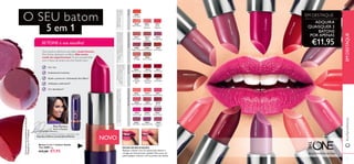 30665
Warm Peach
30666
Coral
Charisma
30667
Sweet
Tangerine
30668
Coral Ideal
30653
Pretty Petal
30654
Showcase Pink
30655
Uptown Rose
30656
Pink Mayﬂower
30657
Catwalk Pink
30658
Garnet
Attraction
30659
Fuchsia Hype
30660
Pink Lady
30661
Clover Haze
30662
Posh Plum
30663
Mysterious Pink
30664
Cranberry
Blush
30669
Red Devotion
30670
London Red
30671
Red Passion
30672
Irresistible
Red
30673
Red Haute
Couture
30674
Smoke Red
30675
VIP Beige
30676
Chic InTaupe
30677
Warm Nude
30678
Beige
Collection
30679
Vintage Rose
30680
Elegant Nude
30681
Reﬁned Mauve
30682
Red Copper
30664CranberryBlush
30660PinkLady
30670LondonRed
30679Vintage Rose
30682 Red Copper
30667 SweetTangerine
30654ShowcasePink
30672IrresistibleRed
30663MysteriousPink
30653PrettyPetal
30655UptownRose
30661
C
loverH
aze
#oriﬂametheone
O SEU batom
5 em 1
1110
Batom 5 em 1 Colour Stylist
The ONE 4 g.
€12,00 €7,95
30 TONS à sua escolha!
Tons neutros oferecem aos lábios looks frescos.
Tons fortes destacam os lábios. Não tenha
medo de experimentar. Ficará surpreendida
com o facto de tantos tons lhe ﬁcarem bem.
Cor rica
Acabamento luminoso
Ajuda a preservar a hidratação dos lábios1)
Utilização confortável2)
Cor duradoura2)
1)
Combasenosingredientesdafórmula
2)
Testadoem117mulheres
DICAS DEAPLICAÇÃO
Aplique o batom com um pincel para batom e
consiga um look preciso e gráﬁco. Para uma cor
subtil,aplique o batom com as pontas dos dedos.
Rosas/TonsAmeixaVermelhosNudes/CastanhosCorais
Para mais dicas de beleza, tutoriais e inspiração, visite
http://pt.oriﬂame.com/products/theone
Tonsvivosﬁcamfabulososcompadrõesﬂoraise
roupacasual,comocalçasdegangaeumat-shirt.
Perfeitosparaumlook
poderosoeessenciaispara
utilizarcomumvestidocurto
epreto.
Osnudescombinamcomamaiorpartedas
toilettesesãoparceirosexcelentespara
umamaquilhagemdeolhosintensa.
Magníﬁcascoresdeverão
paracombinarcomazuis
everdes.
ADQUIRA
QUAISQUER 2
BATONS
POR APENAS
€11,95
BELEZATODOS OS DIAS
EM DESTAQUE
EMDESTAQUE
NOVO
Combasenosingredientesdafórmula
Testadoem117mulheres
Para mais dicas de beleza, tutoriais e inspiração, visite
http://pt.oriﬂame.com/products/theone
Rita Pereira,
Atriz e Modelo
 