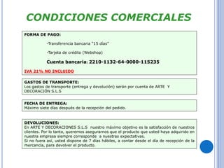 CONDICIONES COMERCIALES 
FORMA DE PAGO: 
-Transferencia bancaria “15 días” 
-Tarjeta de crédito (Webshop) 
Cuenta bancaria: 2210-1132-64-0000-115235 
IVA 21% NO INCLUIDO 
GASTOS DE TRANSPORTE: 
Los gastos de transporte (entrega y devolución) serán por cuenta de ARTE Y 
DECORACIÓN S.L.S 
FECHA DE ENTREGA: 
Máximo siete días después de la recepción del pedido. 
DEVOLUCIONES: 
En ARTE Y DECORACIONES S.L.S nuestro máximo objetivo es la satisfacción de nuestros 
clientes. Por lo tanto, queremos asegurarnos que el producto que usted haya adquirido en 
nuestra empresa siempre corresponde a nuestras expectativas. 
Si no fuera así, usted dispone de 7 días hábiles, a contar desde el día de recepción de la 
mercancía, para devolver el producto. 
