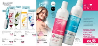 HIDRATAÇÃO

                                                                                                                                                  24h
                                                                                                                                                                                              WE
                                                                                                                                                            *
      Pés confortáveis e felizes
                                                                                                                                                                         



                                                                                                                                                                                              LOVE!
                         Esfolia e revela     Hidrata durante       Fórmula antibacteriana
                         uma pele fresca          a noite            que mantém os pés
                           e saudável                                       secos
                                                                                                                                                  400 ml
                                                                                                                                                                  
                                                                                       Fórmula eﬁcaz para
    Remove as          
                                                                                      combater a transpiração
    calosidades                                                                          e os maus odores
                                                                                                                                                   O Óleo de
                                                                
                                                                                                                                                 Linhaça ajuda
                                                                                                                                                  a suavizar e
                                                                                                                                                    proteger a
                                                                                                                                                           Pele
                                                                                                                                                     Sensível
                                                                                                                                                                                            PORQUE DEVE EXPERIMENTAR:
           
                                                                                                                                                                                            • Hidratação 24 horas
                                                                                                                                                                                            • Deixam a pele supersuave
                                                                                                                                                                                            • Cuidados de qualidade para todos
                                                                                                                                                                                              os tipos de pele, a um preço
                                                                                                                                                                                              verdadeiramente acessível!




 Foot Care Pumice Brush                Feet Up Overnight                   Feet Up                            Happy Skin caring
                                                                                                                                                                                            EXPERIMENTE
Escova com Pedra Pomes
Dimensões: 16,5 x 3 x 3,5 cm.
                                        Moisturising Foot Cream
                                        Creme de Noite Hidratante Feet
                                                                            Anti-perspirant Foot Cream
                                                                            Creme Antitranspirante Feet Up
                                                                                                                body lotion sensitive skin
                                                                                                                Loção Corporal para pele                                                    HOJE E VAI
9587                       €6,00        Up                                  50 ml.                              sensível Happy Skin
                           €4,95        75 ml.
                                        20554                   €11,00
                                                                            20557                 €11,00
                                                                                                   €9,95
                                                                                                                400 ml.
                                                                                                                23729                 €10,90                                                ADORÁ-LAS
                                                                 €9,95
 Feet Up                                Feet Up                                                                Happy Skin hydrating
                                                                                                                                                                                            PARA SEMPRE!
                                                                                                                                                                      O Óleo de
Exfoliating Foot Scrub                  Deodorising Foot Powder                                                 body lotion normal dry skin                           Sésamo hidrata                                   Cada:
                                                                                                                                                                                                      €6,50
Esfoliante Feet Up                      Pó Desodorizante Feet Up                                                Loção Corporal Hidratante para
75 ml.                                  75 g.                                                                   pele normal/seca Happy Skin
                                                                                                                                                                      e suaviza a Pele
                                                                                                                                                                      Normal – Seca
20553                    €11,00         20552                   €11,00                                          400 ml.

                          €9,95                                  €9,95                                          23730                 €10,90
                                                                                                                                                                      *Teste instrumental
78    cuidados do corpo e capilares                                                                                                                                                                cuidados do corpo e capilares 79
 