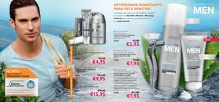 AFTERSHAVE SUAVIZANTE
                                                                                                           PARA PELE SENSÍVEL
                                                                          
                                                                                                           Complete a sua rotina com este bálsamo suavizante.
                                                                                                           Formulado com Aloé Vera, Mentol e Manteiga
                                                                                                           de Karité, para oferecer proteção aos homens
                                                                                                                                                                                Para um barbear
                                                                                                           com pele sensível.                                                   eﬁcaz e confortável
                                                                                     
                                                                                                                                                                        


                                                                                                            Men’s Coolshave
                                                                                                           Disposable Razor
                                                                                                           Lâmina de Barbear Coolshave              Conjunto de
                                                                                                           Conjunto de 2. Dimensões:                2 lâminas triplas       
                                                                                                          12,8 x 4,5 x 2 cm.
                                                                                                           23782                       €5,00                                                                NOVO

                                                                                                                             €2,95




                                  CUIDADOS DO ROSTO BÁSICOS
                                                                 North For Men
                                                                Protective Lip Balm SPF 6                   North For Men
                                                                Bálsamo de Lábios Protetor North For Men   Sensitive Skin Shaving Foam
                                                                com SPF 6                                  Espuma de Barbear para a Pele
                                                                4, 5 g.                                    Sensível North For Men                                                                     Bálsamo suave,
                                                                20160                            €6,00     200 ml.                                                                                   hidratante e confortável
                                                                                                                                       €9,00
                                                                                         €4,95
                                                                                                           14652

                                                                                                                              €7,95
                                                                 North For Men Triple Action   Eye Balm
                                                                Bálsamo de Olhos Tripla Ação                 North For Men
 NORTH:
                                                                                                           
                                                                North For Men                              Sensitive Skin After Shaving Balm
                                                                15 ml.
 ONDE NASCE O                                                                                              Bálsamo Aftershave para Pele
 VERDADEIRO PODER                                               16686                        €12,00        Sensível North For Men


                                                                                         €9,95
                                                                                                           Fórmula leve e de rápida absorção
                                                                                                           que suaviza a pele imediatamente após
                                  CUIDADOS ANTIENVELHECIMENTO




                                                                                                           o barbear. A Aloé Vera alivia o ardor
                                                                                                           causado pelas lâminas de barbear
                                                                 North For Men                            enquanto a Manteiga de Karité ajuda a
                                                                Total Age Control Cream                    prevenir as irritações. Formulado com
          PRO
                 DEFENCE                                        Creme Anti-Idade North For Men             menos fragrância para a pele sensível.
                                                                50 ml.                                     Testado dermatologicamente em homens
 Um ativo natural exclusivo com                                 16687                        €19,00        com pele sensível. 50 ml.


                                                                                    €15,95
 propriedades protetoras.                                                                                  24468                     €11,00

102   para ele
                                                                                                                              €7,95                                                                         para ele    103
 