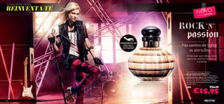 XXXXXXXXX METAL
 O CALOR DO
REINVENTA-TE                                               NOVO                     DA
                                                                         L IM ITA
                                                             E D IÇ ÃO




                   EXPERIMENTE-ME!
                       Raspa sobre o
                     frasco e cheira a   No centro de todas
                                            as atenções
                     nova fragrância!




                                           Onde quer que estejas, deixa
                                           que o teu espírito rebelde se
                                                    manifeste.


                                           Rock’N’Passion Eau de Toilette
                                           Eau de Toilette Rock’N’Passion
                                           Ousada, emocionante e conﬁante – são estas as
                                           tuas caraterísticas. Liberta a tua energia de estrela
                                           de rock com a Eau de Toilette Rock ‘n’ Passion.
                                           Um pouco de couro, um toque de ﬂor de laranjeira
                                           e uma grande dose de patchouli sensual e muita
                                           atitude... 30 ml.

                                                                                 €24,00

                                                     €15,95
                                           24743




106
 