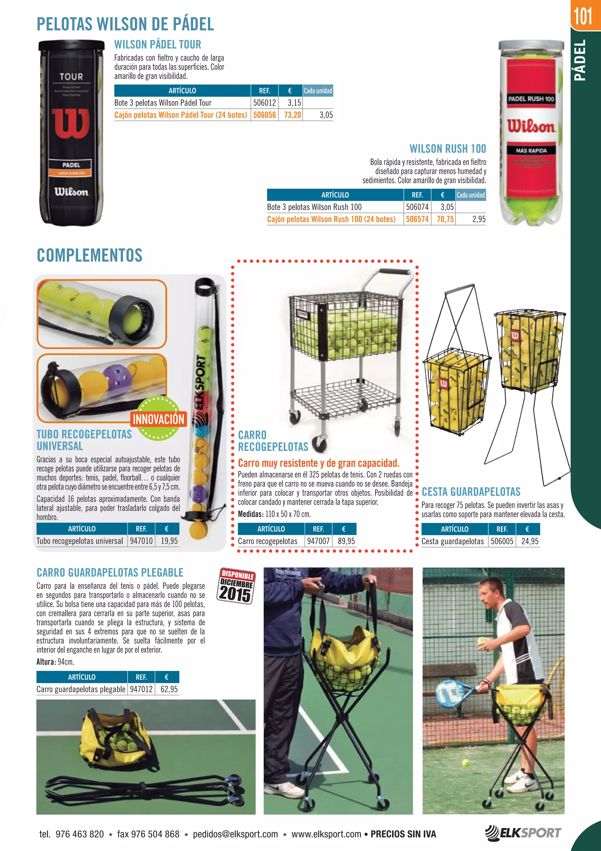 101
REF. €
506074 3,05
506574 70,75 2,95
PÁDEL
PELOTAS WILSON DE PÁDEL
WILSON PÁDEL TOUR
Fabricadas con fieltro y caucho de larga
duración para todas las superficies. Color
amarillo de gran visibilidad.
WILSON RUSH 100
Bola rápida y resistente, fabricada en fieltro
diseñado para capturar menos humedad y
sedimientos. Color amarillo de gran visibilidad.
REF. €
506012 3,15
506056 73,20 3,05
ARTÍCULO
Bote 3 pelotas Wilson Rush 100
Cajón pelotas Wilson Rush 100 (24 botes)
ARTÍCULO
Bote 3 pelotas Wilson Pádel Tour
Cajón pelotas Wilson Pádel Tour (24 botes)
COMPLEMENTOS
REF. €
947012 62,95
ARTÍCULO
Carro guardapelotas plegable
CARRO GUARDAPELOTAS PLEGABLE
Carro para la enseñanza del tenis o pádel. Puede plegarse
en segundos para transportarlo o almacenarlo cuando no se
utilice. Su bolsa tiene una capacidad para más de 100 pelotas,
con cremallera para cerrarla en su parte superior, asas para
transportarla cuando se pliega la estructura, y sistema de
seguridad en sus 4 extremos para que no se suelten de la
estructura involuntariamente. Se suelta fácilmente por el
interior del enganche en lugar de por el exterior.
Altura: 94cm.
DISPONIBLE
2015
DICIEMBRE
Cada unidad
Cada unidad
CESTA GUARDAPELOTAS
Para recoger 75 pelotas. Se pueden invertir las asas y
usarlas como soporte para mantener elevada la cesta.
CARRO
RECOGEPELOTAS
Carro muy resistente y de gran capacidad.
Pueden almacenarse en él 325 pelotas de tenis. Con 2 ruedas con
freno para que el carro no se mueva cuando no se desee. Bandeja
inferior para colocar y transportar otros objetos. Posibilidad de
colocar candado y mantener cerrada la tapa superior.
Medidas: 110 x 50 x 70 cm.
TUBO RECOGEPELOTAS
UNIVERSAL
Gracias a su boca especial autoajustable, este tubo
recoge pelotas puede utilizarse para recoger pelotas de
muchos deportes: tenis, padel, floorball… o cualquier
otrapelotacuyodiámetroseencuentreentre6,5y7,5cm.
Capacidad 16 pelotas aproximadamente. Con banda
lateral ajustable, para poder trasladarlo colgado del
hombro.
REF. €
947010 19,95
REF. €
506005 24,95
REF. €
947007 89,95
ARTÍCULO
Tubo recogepelotas universal
ARTÍCULO
Cesta guardapelotas
ARTÍCULO
Carro recogepelotas
INNOVACIÓN
tel. 976 463 820 * fax 976 504 868 * pedidos@elksport.com * www.elksport.com • PRECIOS SIN IVA
 