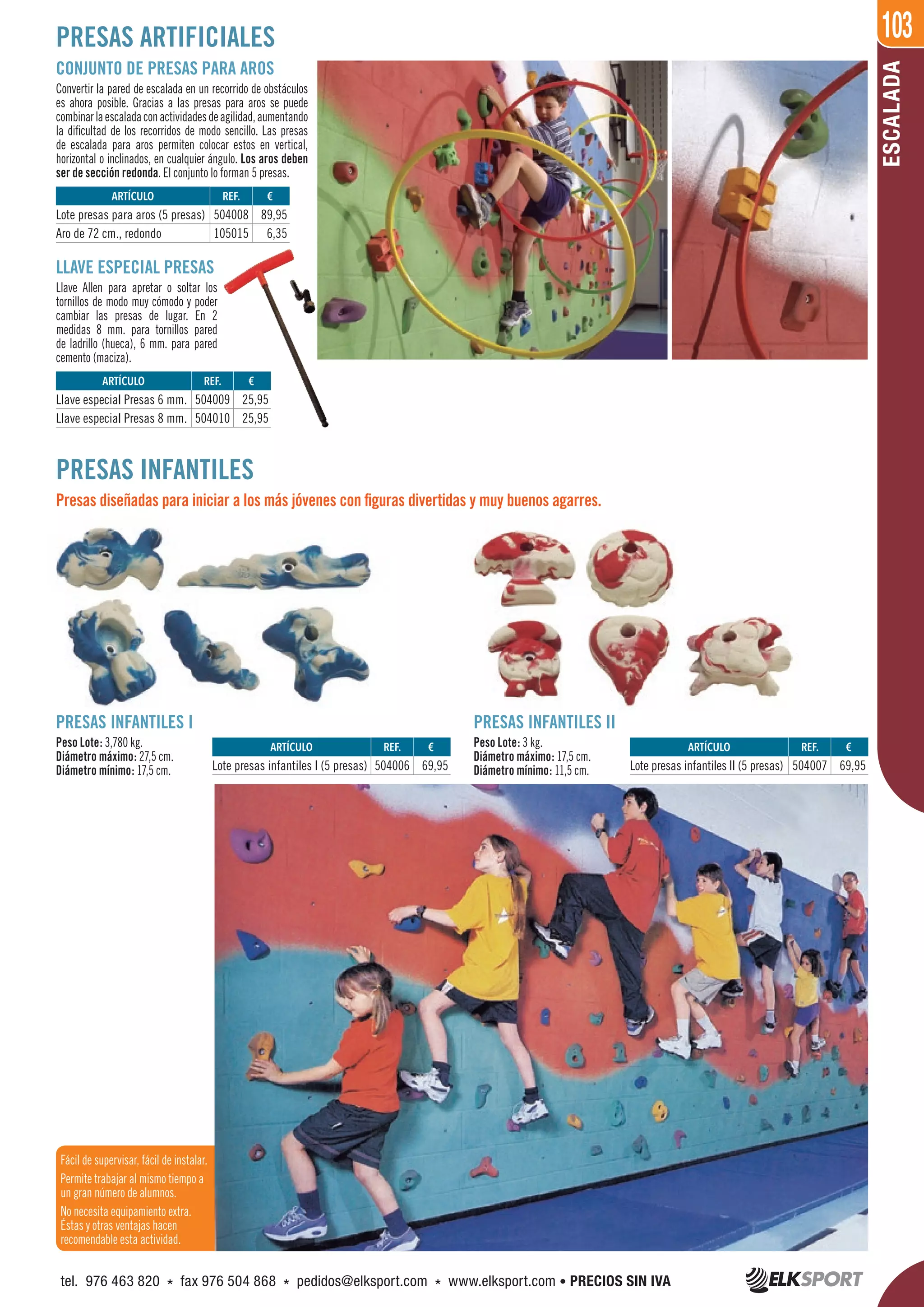 103
ESCALADA
REF. €
504006 69,95
REF. €
504008 89,95
105015 6,35
REF. €
504009 25,95
504010 25,95
REF. €
504007 69,95
ARTÍCULO
Lote presas infantiles I (5 presas)
ARTÍCULO
Lote presas para aros (5 presas)
Aro de 72 cm., redondo
ARTÍCULO
Llave especial Presas 6 mm.
Llave especial Presas 8 mm.
ARTÍCULO
Lote presas infantiles II (5 presas)
PRESAS ARTIFICIALES
CONJUNTO DE PRESAS PARA AROS
Convertir la pared de escalada en un recorrido de obstáculos
es ahora posible. Gracias a las presas para aros se puede
combinarlaescaladaconactividadesdeagilidad,aumentando
la dificultad de los recorridos de modo sencillo. Las presas
de escalada para aros permiten colocar estos en vertical,
horizontal o inclinados, en cualquier ángulo. Los aros deben
ser de sección redonda. El conjunto lo forman 5 presas.
LLAVE ESPECIAL PRESAS
Llave Allen para apretar o soltar los
tornillos de modo muy cómodo y poder
cambiar las presas de lugar. En 2
medidas 8 mm. para tornillos pared
de ladrillo (hueca), 6 mm. para pared
cemento (maciza).
PRESAS INFANTILES
Presas diseñadas para iniciar a los más jóvenes con figuras divertidas y muy buenos agarres.
PRESAS INFANTILES I
Peso Lote: 3,780 kg.
Diámetro máximo: 27,5 cm.
Diámetro mínimo: 17,5 cm.
PRESAS INFANTILES II
Peso Lote: 3 kg.
Diámetro máximo: 17,5 cm.
Diámetro mínimo: 11,5 cm.
Fácil de supervisar, fácil de instalar.
Permite trabajar al mismo tiempo a
un gran número de alumnos.
No necesita equipamiento extra.
Éstas y otras ventajas hacen
recomendable esta actividad.
tel. 976 463 820 * fax 976 504 868 * pedidos@elksport.com * www.elksport.com • PRECIOS SIN IVA
 