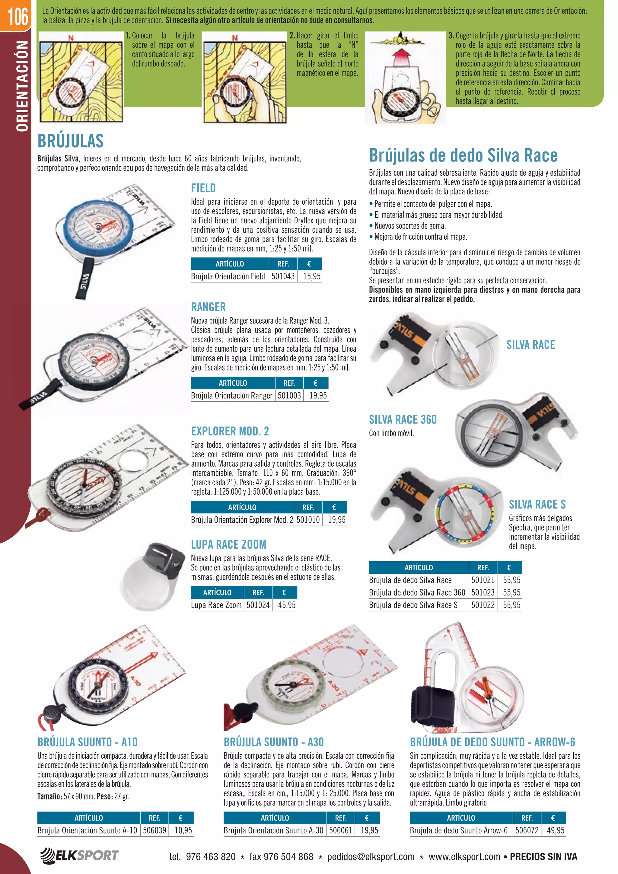 106ORIENTACIÓN
BRÚJULAS
Brújulas Silva, líderes en el mercado, desde hace 60 años fabricando brújulas, inventando,
comprobando y perfeccionando equipos de navegación de la más alta calidad.
FIELD
Ideal para iniciarse en el deporte de orientación, y para
uso de escolares, excursionistas, etc. La nueva versión de
la Field tiene un nuevo alojamiento Dryflex que mejora su
rendimiento y da una positiva sensación cuando se usa.
Limbo rodeado de goma para facilitar su giro. Escalas de
medición de mapas en mm, 1:25 y 1:50 mil.
RANGER
Nueva brújula Ranger sucesora de la Ranger Mod. 3.
Clásica brújula plana usada por montañeros, cazadores y
pescadores, además de los orientadores. Construida con
lente de aumento para una lectura detallada del mapa. Línea
luminosa en la aguja. Limbo rodeado de goma para facilitar su
giro. Escalas de medición de mapas en mm, 1:25 y 1:50 mil.
EXPLORER MOD. 2
Para todos, orientadores y actividades al aire libre. Placa
base con extremo curvo para más comodidad. Lupa de
aumento. Marcas para salida y controles. Regleta de escalas
intercambiable. Tamaño: 110 x 60 mm. Graduación: 360°
(marca cada 2°). Peso: 42 gr. Escalas en mm: 1:15.000 en la
regleta, 1:125.000 y 1:50.000 en la placa base.
Brújulas de dedo Silva Race
Brújulas con una calidad sobresaliente. Rápido ajuste de aguja y estabilidad
duranteeldesplazamiento.Nuevodiseñodeagujaparaaumentarlavisibilidad
del mapa. Nuevo diseño de la placa de base:
• Permite el contacto del pulgar con el mapa.
• El material más grueso para mayor durabilidad.
• Nuevos soportes de goma.
• Mejora de fricción contra el mapa.
Diseño de la cápsula inferior para disminuir el riesgo de cambios de volumen
debido a la variación de la temperatura, que conduce a un menor riesgo de
“burbujas”.
Se presentan en un estuche rígido para su perfecta conservación.
Disponibles en mano izquierda para diestros y en mano derecha para
zurdos, indicar al realizar el pedido.
SILVA RACE 360
Con limbo móvil.
SILVA RACE
BRÚJULA SUUNTO - A10
Unabrújuladeiniciacióncompacta,duraderayfácildeusar.Escala
decorreccióndedeclinaciónfija.Ejemontadosobrerubí.Cordóncon
cierrerápidoseparableparaserutilizadoconmapas.Condiferentes
escalasenloslateralesdelabrújula.
Tamaño: 57x90mm.Peso: 27gr.
LUPA RACE ZOOM
Nueva lupa para las brújulas Silva de la serie RACE.
Se pone en las brújulas aprovechando el elástico de las
mismas, guardándola después en el estuche de ellas.
BRÚJULA SUUNTO - A30
Brújula compacta y de alta precisión. Escala con corrección fija
de la declinación. Eje montado sobre rubí. Cordón con cierre
rápido separable para trabajar con el mapa. Marcas y limbo
luminosos para usar la brújula en condiciones nocturnas o de luz
escasa,. Escala en cm., 1:15.000 y 1: 25.000. Placa base con
lupa y orificios para marcar en el mapa los controles y la salida.
BRÚJULA DE DEDO SUUNTO - ARROW-6
Sin complicación, muy rápida y a la vez estable. Ideal para los
deportistascompetitivosquevalorannotenerqueesperaraque
se estabilice la brújula ni tener la brújula repleta de detalles,
que estorban cuando lo que importa es resolver el mapa con
rapidez. Aguja de plástico rápida y ancha de estabilización
ultrarrápida. Limbo giratorio
SILVA RACE S
Gráficos más delgados
Spectra, que permiten
incrementar la visibilidad
del mapa.
LaOrientacióneslaactividadquemásfácilrelacionalasactividadesdecentroylasactividadesenelmedionatural.AquípresentamosloselementosbásicosqueseutilizanenunacarreradeOrientación:
la baliza, la pinza y la brújula de orientación. Si necesita algún otro artículo de orientación no dude en consultarnos.
1. Colocar la brújula
sobre el mapa con el
cantosituadoalolargo
del rumbo deseado.
2. Hacer girar el limbo
hasta que la “N”
de la esfera de la
brújula señale el norte
magnético en el mapa.
3. Coger la brújula y girarla hasta que el extremo
rojo de la aguja esté exactamente sobre la
parte roja de la flecha de Norte. La flecha de
dirección a seguir de la base señala ahora con
precisión hacia su destino. Escojer un punto
dereferenciaenestadirección.Caminarhacia
el punto de referencia. Repetir el proceso
hasta llegar al destino.
REF. €
506039 10,95
REF. €
501024 45,95
REF. €
501021 55,95
501023 55,95
501022 55,95
REF. €
501010 19,95
REF. €
501003 19,95
REF. €
501043 15,95
REF. €
506061 19,95
REF. €
506072 49,95
ARTÍCULO
Brujula Orientación Suunto A-10
ARTÍCULO
Lupa Race Zoom
ARTÍCULO
Brújula de dedo Silva Race
Brújula de dedo Silva Race 360
Brújula de dedo Silva Race S
ARTÍCULO
Brújula Orientación Explorer Mod. 2
ARTÍCULO
Brújula Orientación Ranger
ARTÍCULO
Brújula Orientación Field
ARTÍCULO
Brujula Orientación Suunto A-30
ARTÍCULO
Brujula de dedo Suunto Arrow-6
tel. 976 463 820 * fax 976 504 868 * pedidos@elksport.com * www.elksport.com • PRECIOS SIN IVA
 