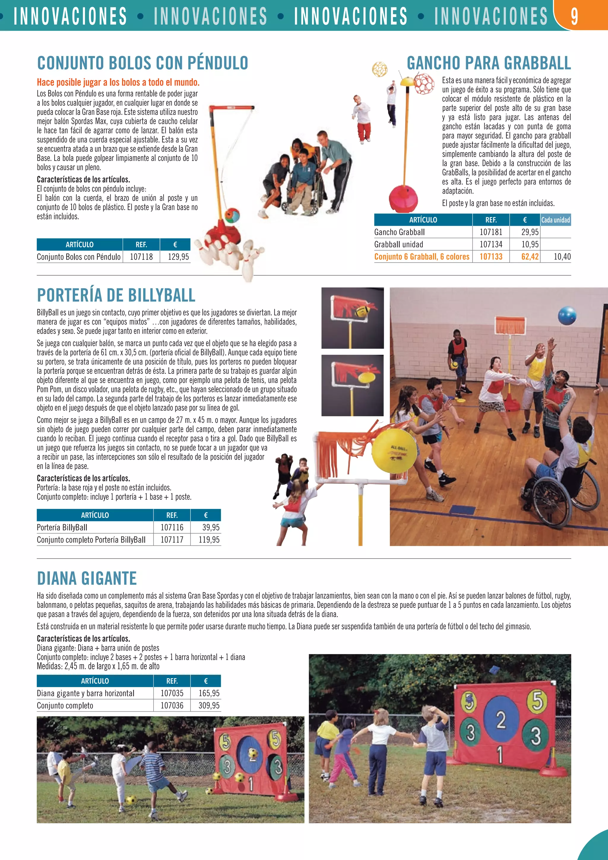 • INNOVACIONES • INNOVACIONES • INNOVACIONES • INNOVACIONES 9
GANCHO PARA GRABBALL
Estaesunamanerafácilyeconómicadeagregar
un juego de éxito a su programa. Sólo tiene que
colocar el módulo resistente de plástico en la
parte superior del poste alto de su gran base
y ya está listo para jugar. Las antenas del
gancho están lacadas y con punta de goma
para mayor seguridad. El gancho para grabball
puede ajustar fácilmente la dificultad del juego,
simplemente cambiando la altura del poste de
la gran base. Debido a la construcción de las
GrabBalls, la posibilidad de acertar en el gancho
es alta. Es el juego perfecto para entornos de
adaptación.
El poste y la gran base no están incluidas.
CONJUNTO BOLOS CON PÉNDULO
Hace posible jugar a los bolos a todo el mundo.
Los Bolos con Péndulo es una forma rentable de poder jugar
a los bolos cualquier jugador, en cualquier lugar en donde se
pueda colocar la Gran Base roja. Este sistema utiliza nuestro
mejor balón Spordas Max, cuya cubierta de caucho celular
le hace tan fácil de agarrar como de lanzar. El balón esta
suspendido de una cuerda especial ajustable. Esta a su vez
se encuentra atada a un brazo que se extiende desde la Gran
Base. La bola puede golpear limpiamente al conjunto de 10
bolos y causar un pleno.
Características de los artículos.
El conjunto de bolos con péndulo incluye:
El balón con la cuerda, el brazo de unión al poste y un
conjunto de 10 bolos de plástico. El poste y la Gran base no
están incluidos.
DIANA GIGANTE
Ha sido diseñada como un complemento más al sistema Gran Base Spordas y con el objetivo de trabajar lanzamientos, bien sean con la mano o con el pie. Así se pueden lanzar balones de fútbol, rugby,
balonmano, o pelotas pequeñas, saquitos de arena, trabajando las habilidades más básicas de primaria. Dependiendo de la destreza se puede puntuar de 1 a 5 puntos en cada lanzamiento. Los objetos
que pasan a través del agujero, dependiendo de la fuerza, son detenidos por una lona situada detrás de la diana.
Está construida en un material resistente lo que permite poder usarse durante mucho tiempo. La Diana puede ser suspendida también de una portería de fútbol o del techo del gimnasio.
Características de los artículos.
Diana gigante: Diana + barra unión de postes
Conjunto completo: incluye 2 bases + 2 postes + 1 barra horizontal + 1 diana
Medidas: 2,45 m. de largo x 1,65 m. de alto
PORTERÍA DE BILLYBALL
BillyBall es un juego sin contacto, cuyo primer objetivo es que los jugadores se diviertan. La mejor
manera de jugar es con “equipos mixtos” …con jugadores de diferentes tamaños, habilidades,
edades y sexo. Se puede jugar tanto en interior como en exterior.
Se juega con cualquier balón, se marca un punto cada vez que el objeto que se ha elegido pasa a
través de la portería de 61 cm. x 30,5 cm. (portería oficial de BillyBall). Aunque cada equipo tiene
su portero, se trata únicamente de una posición de título, pues los porteros no pueden bloquear
la portería porque se encuentran detrás de ésta. La primera parte de su trabajo es guardar algún
objeto diferente al que se encuentra en juego, como por ejemplo una pelota de tenis, una pelota
Pom Pom, un disco volador, una pelota de rugby, etc., que hayan seleccionado de un grupo situado
en su lado del campo. La segunda parte del trabajo de los porteros es lanzar inmediatamente ese
objeto en el juego después de que el objeto lanzado pase por su línea de gol.
Como mejor se juega a BillyBall es en un campo de 27 m. x 45 m. o mayor. Aunque los jugadores
sin objeto de juego pueden correr por cualquier parte del campo, deben parar inmediatamente
cuando lo reciban. El juego continua cuando el receptor pasa o tira a gol. Dado que BillyBall es
un juego que refuerza los juegos sin contacto, no se puede tocar a un jugador que va
a recibir un pase, las intercepciones son sólo el resultado de la posición del jugador
en la línea de pase.
Características de los artículos.
Portería: la base roja y el poste no están incluidos.
Conjunto completo: incluye 1 portería + 1 base + 1 poste.
ARTÍCULO
Gancho Grabball
Grabball unidad
Conjunto 6 Grabball, 6 colores
ARTÍCULO
Portería BillyBall
Conjunto completo Portería BillyBall
Cada unidad
ARTÍCULO
Conjunto Bolos con Péndulo
REF. €
107118 129,95
REF. €
107181 29,95
107134 10,95
107133 62,42 10,40
REF. €
107116 39,95
107117 119,95
ARTÍCULO
Diana gigante y barra horizontal
Conjunto completo
REF. €
107035 165,95
107036 309,95
 