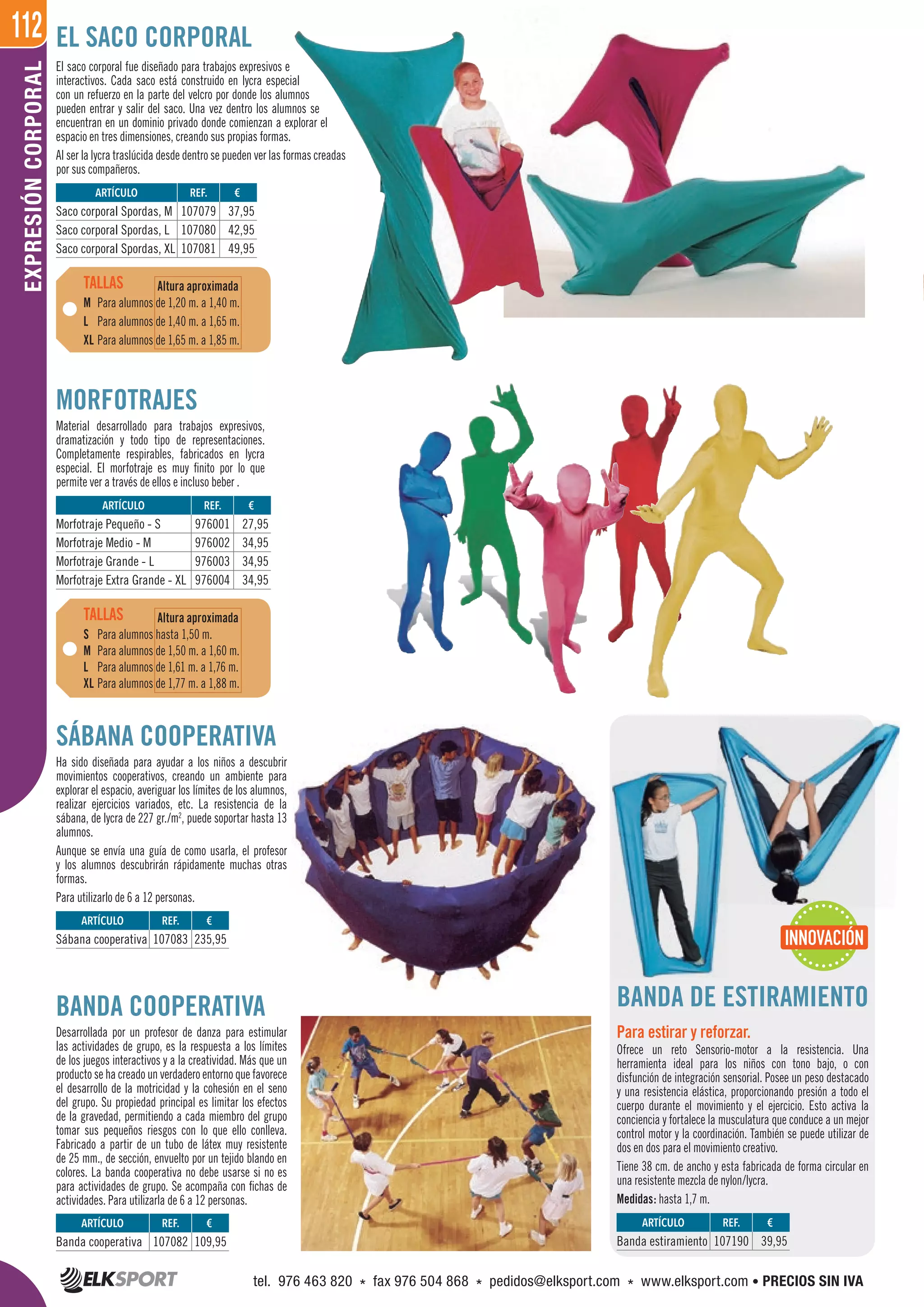 112EXPRESIÓNCORPORAL
REF. €
107079 37,95
107080 42,95
107081 49,95
REF. €
976001 27,95
976002 34,95
976003 34,95
976004 34,95
REF. €
107082 109,95
REF. €
107083 235,95
REF. €
107190 39,95
ARTÍCULO
Saco corporal Spordas, M
Saco corporal Spordas, L
Saco corporal Spordas, XL
ARTÍCULO
Morfotraje Pequeño - S
Morfotraje Medio - M
Morfotraje Grande - L
Morfotraje Extra Grande - XL
ARTÍCULO
Banda cooperativa
ARTÍCULO
Sábana cooperativa
ARTÍCULO
Banda estiramiento
El saco corporal fue diseñado para trabajos expresivos e
interactivos. Cada saco está construido en lycra especial
con un refuerzo en la parte del velcro por donde los alumnos
pueden entrar y salir del saco. Una vez dentro los alumnos se
encuentran en un dominio privado donde comienzan a explorar el
espacio en tres dimensiones, creando sus propias formas.
Al ser la lycra traslúcida desde dentro se pueden ver las formas creadas
por sus compañeros.
BANDA COOPERATIVA
Desarrollada por un profesor de danza para estimular
las actividades de grupo, es la respuesta a los límites
de los juegos interactivos y a la creatividad. Más que un
producto se ha creado un verdadero entorno que favorece
el desarrollo de la motricidad y la cohesión en el seno
del grupo. Su propiedad principal es limitar los efectos
de la gravedad, permitiendo a cada miembro del grupo
tomar sus pequeños riesgos con lo que ello conlleva.
Fabricado a partir de un tubo de látex muy resistente
de 25 mm., de sección, envuelto por un tejido blando en
colores. La banda cooperativa no debe usarse si no es
para actividades de grupo. Se acompaña con fichas de
actividades. Para utilizarla de 6 a 12 personas.
EL SACO CORPORAL
MORFOTRAJES
Material desarrollado para trabajos expresivos,
dramatización y todo tipo de representaciones.
Completamente respirables, fabricados en lycra
especial. El morfotraje es muy finito por lo que
permite ver a través de ellos e incluso beber .
BANDA DE ESTIRAMIENTO
Para estirar y reforzar.
Ofrece un reto Sensorio-motor a la resistencia. Una
herramienta ideal para los niños con tono bajo, o con
disfunción de integración sensorial. Posee un peso destacado
y una resistencia elástica, proporcionando presión a todo el
cuerpo durante el movimiento y el ejercicio. Esto activa la
conciencia y fortalece la musculatura que conduce a un mejor
control motor y la coordinación. También se puede utilizar de
dos en dos para el movimiento creativo.
Tiene 38 cm. de ancho y esta fabricada de forma circular en
una resistente mezcla de nylon/lycra.
Medidas: hasta 1,7 m.
SÁBANA COOPERATIVA
Ha sido diseñada para ayudar a los niños a descubrir
movimientos cooperativos, creando un ambiente para
explorar el espacio, averiguar los límites de los alumnos,
realizar ejercicios variados, etc. La resistencia de la
sábana, de lycra de 227 gr./m2
, puede soportar hasta 13
alumnos.
Aunque se envía una guía de como usarla, el profesor
y los alumnos descubrirán rápidamente muchas otras
formas.
Para utilizarlo de 6 a 12 personas.
M Para alumnos de 1,20 m. a 1,40 m.
L Para alumnos de 1,40 m. a 1,65 m.
XL Para alumnos de 1,65 m. a 1,85 m.
S Para alumnos hasta 1,50 m.
M Para alumnos de 1,50 m. a 1,60 m.
L Para alumnos de 1,61 m. a 1,76 m.
XL Para alumnos de 1,77 m. a 1,88 m.
TALLAS
TALLAS
Altura aproximada
Altura aproximada
Para alumnos de 1,20 m. a 1,40 m.
Para alumnos de 1,40 m. a 1,65 m.
Para alumnos de 1,65 m. a 1,85 m.
Para alumnos hasta 1,50 m.
Para alumnos de 1,50 m. a 1,60 m.
Para alumnos de 1,61 m. a 1,76 m.
Para alumnos de 1,77 m. a 1,88 m.
INNOVACIÓN
tel. 976 463 820 * fax 976 504 868 * pedidos@elksport.com * www.elksport.com • PRECIOS SIN IVA
 