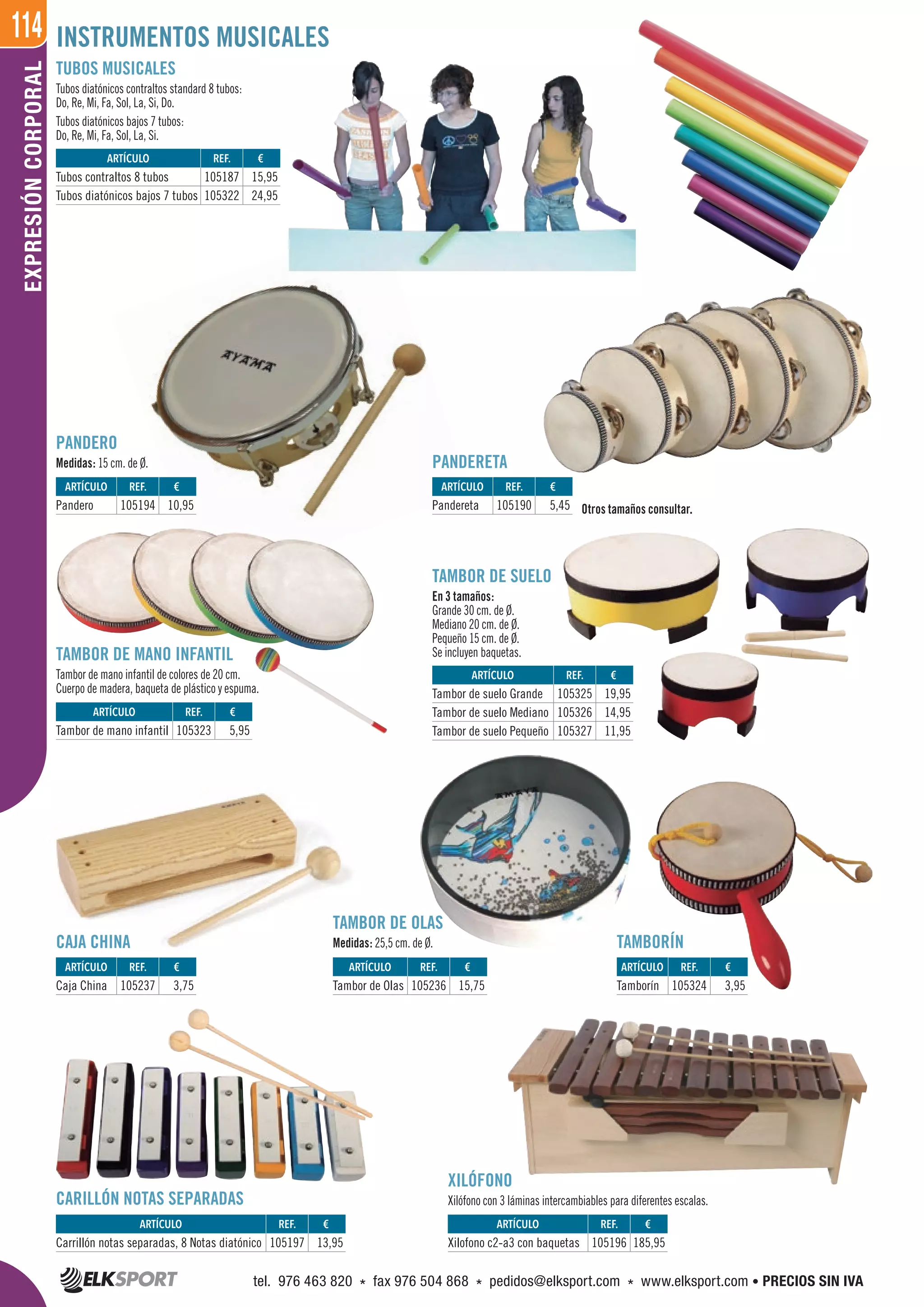 114EXPRESIÓNCORPORAL INSTRUMENTOS MUSICALES
TUBOS MUSICALES
Tubos diatónicos contraltos standard 8 tubos:
Do, Re, Mi, Fa, Sol, La, Si, Do.
Tubos diatónicos bajos 7 tubos:
Do, Re, Mi, Fa, Sol, La, Si.
PANDERETA
PANDERO
Medidas: 15 cm. de Ø.
XILÓFONO
Xilófono con 3 láminas intercambiables para diferentes escalas.
CAJA CHINA
CARILLÓN NOTAS SEPARADAS
Otros tamaños consultar.
TAMBOR DE OLAS
Medidas: 25,5 cm. de Ø.
TAMBOR DE SUELO
En 3 tamaños:
Grande 30 cm. de Ø.
Mediano 20 cm. de Ø.
Pequeño 15 cm. de Ø.
Se incluyen baquetas.
TAMBORÍN
TAMBOR DE MANO INFANTIL
Tambor de mano infantil de colores de 20 cm.
Cuerpo de madera, baqueta de plástico y espuma.
ARTÍCULO
Carrillón notas separadas, 8 Notas diatónico
ARTÍCULO
Caja China
ARTÍCULO
Pandero
ARTÍCULO
Pandereta
ARTÍCULO
Tambor de mano infantil
ARTÍCULO
Tambor de suelo Grande
Tambor de suelo Mediano
Tambor de suelo Pequeño
ARTÍCULO
Tubos contraltos 8 tubos
Tubos diatónicos bajos 7 tubos
ARTÍCULO
Tambor de Olas
ARTÍCULO
Tamborín
ARTÍCULO
Xilofono c2-a3 con baquetas
REF. €
105197 13,95
REF. €
105237 3,75
REF. €
105194 10,95
REF. €
105190 5,45
REF. €
105323 5,95
REF. €
105325 19,95
105326 14,95
105327 11,95
REF. €
105187 15,95
105322 24,95
REF. €
105236 15,75
REF. €
105324 3,95
REF. €
105196 185,95
tel. 976 463 820 * fax 976 504 868 * pedidos@elksport.com * www.elksport.com • PRECIOS SIN IVA
 