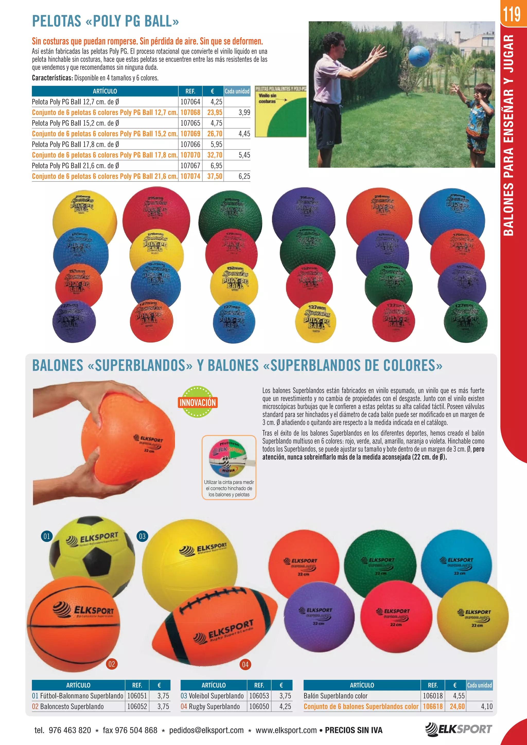 119
BALONESPARAENSEÑARYJUGAR
PELOTAS «POLY PG BALL»
Sin costuras que puedan romperse. Sin pérdida de aire. Sin que se deformen.
Así están fabricadas las pelotas Poly PG. El proceso rotacional que convierte el vinilo líquido en una
pelota hinchable sin costuras, hace que estas pelotas se encuentren entre las más resistentes de las
que vendemos y que recomendamos sin ninguna duda.
Características: Disponible en 4 tamaños y 6 colores.
BALONES «SUPERBLANDOS» Y BALONES «SUPERBLANDOS DE COLORES»
Los balones Superblandos están fabricados en vinilo espumado, un vinilo que es más fuerte
que un revestimiento y no cambia de propiedades con el desgaste. Junto con el vinilo existen
microscópicas burbujas que le confieren a estas pelotas su alta calidad táctil. Poseen válvulas
standard para ser hinchados y el diámetro de cada balón puede ser modificado en un margen de
3 cm. Ø añadiendo o quitando aire respecto a la medida indicada en el catálogo.
Tras el éxito de los balones Superblandos en los diferentes deportes, hemos creado el balón
Superblando multiuso en 6 colores: rojo, verde, azul, amarillo, naranja o violeta. Hinchable como
todos los Superblandos, se puede ajustar su tamaño y bote dentro de un margen de 3 cm. Ø, pero
atención, nunca sobreinflarlo más de la medida aconsejada (22 cm. de Ø).
REF. €
107064 4,25
107068 23,95 3,99
107065 4,75
107069 26,70 4,45
107066 5,95
107070 32,70 5,45
107067 6,95
107074 37,50 6,25
REF. €
106018 4,55
106618 24,60 4,10
REF. €
106051 3,75
106052 3,75
REF. €
106053 3,75
106050 4,25
ARTÍCULO
Pelota Poly PG Ball 12,7 cm. de Ø
Conjunto de 6 pelotas 6 colores Poly PG Ball 12,7 cm.
Pelota Poly PG Ball 15,2 cm. de Ø
Conjunto de 6 pelotas 6 colores Poly PG Ball 15,2 cm.
Pelota Poly PG Ball 17,8 cm. de Ø
Conjunto de 6 pelotas 6 colores Poly PG Ball 17,8 cm.
Pelota Poly PG Ball 21,6 cm. de Ø
Conjunto de 6 pelotas 6 colores Poly PG Ball 21,6 cm.
ARTÍCULO
Balón Superblando color
Conjunto de 6 balones Superblandos color
ARTÍCULO
01 Fútbol-Balonmano Superblando
02 Baloncesto Superblando
ARTÍCULO
03 Voleibol Superblando
04 Rugby Superblando
Cada unidad
Cada unidad
01 03
02 04
INNOVACIÓN
Utilizar la cinta para medir
el correcto hinchado de
los balones y pelotas
01
02
0303
REF.
106053
ARTÍCULO
04
tel. 976 463 820 * fax 976 504 868 * pedidos@elksport.com * www.elksport.com • PRECIOS SIN IVA
 