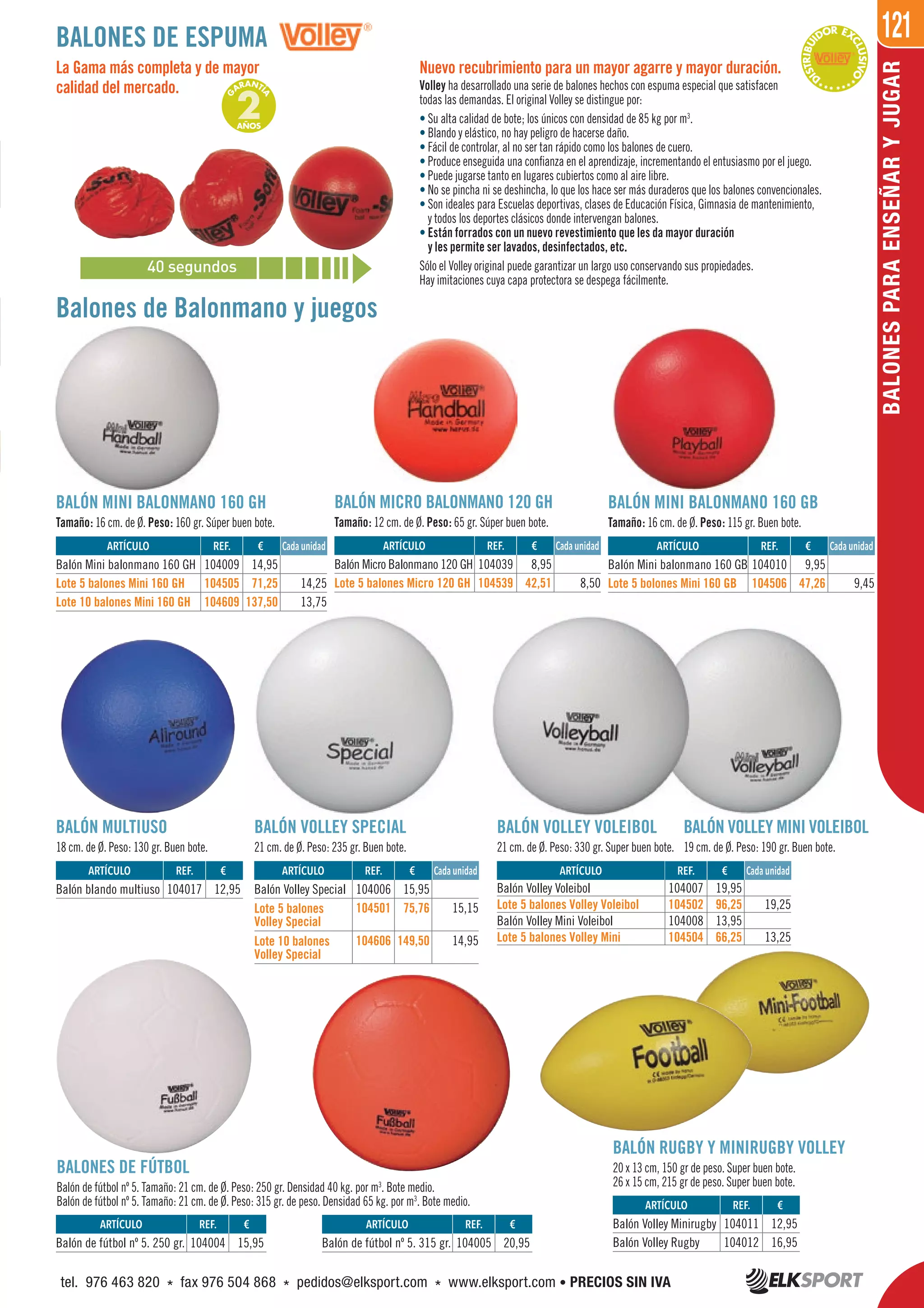 121
BALONESPARAENSEÑARYJUGAR
BALONES DE FÚTBOL
Balón de fútbol nº 5. Tamaño: 21 cm. de Ø. Peso: 250 gr. Densidad 40 kg. por m3
. Bote medio.
Balón de fútbol nº 5. Tamaño: 21 cm. de Ø. Peso: 315 gr. de peso. Densidad 65 kg. por m3
. Bote medio.
Balones de Balonmano y juegos
BALÓN MINI BALONMANO 160 GH
Tamaño: 16 cm. de Ø. Peso: 160 gr. Súper buen bote.
BALÓN MINI BALONMANO 160 GB
Tamaño: 16 cm. de Ø. Peso: 115 gr. Buen bote.
La Gama más completa y de mayor
calidad del mercado.
BALÓN VOLLEY SPECIAL
21 cm. de Ø. Peso: 235 gr. Buen bote.
BALÓN VOLLEY VOLEIBOL
21 cm. de Ø. Peso: 330 gr. Super buen bote.
BALÓN VOLLEY MINI VOLEIBOL
19 cm. de Ø. Peso: 190 gr. Buen bote.
BALÓN MULTIUSO
18 cm. de Ø. Peso: 130 gr. Buen bote.
Nuevo recubrimiento para un mayor agarre y mayor duración.
Volley ha desarrollado una serie de balones hechos con espuma especial que satisfacen
todas las demandas. El original Volley se distingue por:
• Su alta calidad de bote; los únicos con densidad de 85 kg por m3
.
• Blando y elástico, no hay peligro de hacerse daño.
• Fácil de controlar, al no ser tan rápido como los balones de cuero.
• Produce enseguida una confianza en el aprendizaje, incrementando el entusiasmo por el juego.
• Puede jugarse tanto en lugares cubiertos como al aire libre.
• No se pincha ni se deshincha, lo que los hace ser más duraderos que los balones convencionales.
• Son ideales para Escuelas deportivas, clases de Educación Física, Gimnasia de mantenimiento,
y todos los deportes clásicos donde intervengan balones.
• Están forrados con un nuevo revestimiento que les da mayor duración
y les permite ser lavados, desinfectados, etc.
Sólo el Volley original puede garantizar un largo uso conservando sus propiedades.
Hay imitaciones cuya capa protectora se despega fácilmente.
BALÓN RUGBY Y MINIRUGBY VOLLEY
20 x 13 cm, 150 gr de peso. Super buen bote.
26 x 15 cm, 215 gr de peso. Super buen bote.
BALONES DE ESPUMA
***D
ISTRIBUI
DOR EX
CLUSIVO
****
40 segundos
G
ARANTÍ
A
2AÑOS
ARTÍCULO
Balón Mini balonmano 160 GH
Lote 5 balones Mini 160 GH
Lote 10 balones Mini 160 GH
ARTÍCULO
Balón Volley Special
Lote 5 balones
Volley Special
Lote 10 balones
Volley Special
ARTÍCULO
Balón Volley Voleibol
Lote 5 balones Volley Voleibol
Balón Volley Mini Voleibol
Lote 5 balones Volley Mini
ARTÍCULO
Balón blando multiuso
ARTÍCULO
Balón Mini balonmano 160 GB
Lote 5 bolones Mini 160 GB
ARTÍCULO
Balón Volley Minirugby
Balón Volley Rugby
ARTÍCULO
Balón de fútbol nº 5. 250 gr.
ARTÍCULO
Balón de fútbol nº 5. 315 gr.
REF. €
104009 14,95
104505 71,25 14,25
104609 137,50 13,75
REF. €
104006 15,95
104501 75,76 15,15
104606 149,50 14,95
REF. €
104007 19,95
104502 96,25 19,25
104008 13,95
104504 66,25 13,25
REF. €
104017 12,95
REF. €
104010 9,95
104506 47,26 9,45
REF. €
104011 12,95
104012 16,95
REF. €
104004 15,95
REF. €
104005 20,95
BALÓN MICRO BALONMANO 120 GH
Tamaño: 12 cm. de Ø. Peso: 65 gr. Súper buen bote.
REF. €
104039 8,95
104539 42,51 8,50
Cada unidadARTÍCULO
Balón Micro Balonmano 120 GH
Lote 5 balones Micro 120 GH
Cada unidad
Cada unidad Cada unidad
Cada unidad
tel. 976 463 820 * fax 976 504 868 * pedidos@elksport.com * www.elksport.com • PRECIOS SIN IVA
 