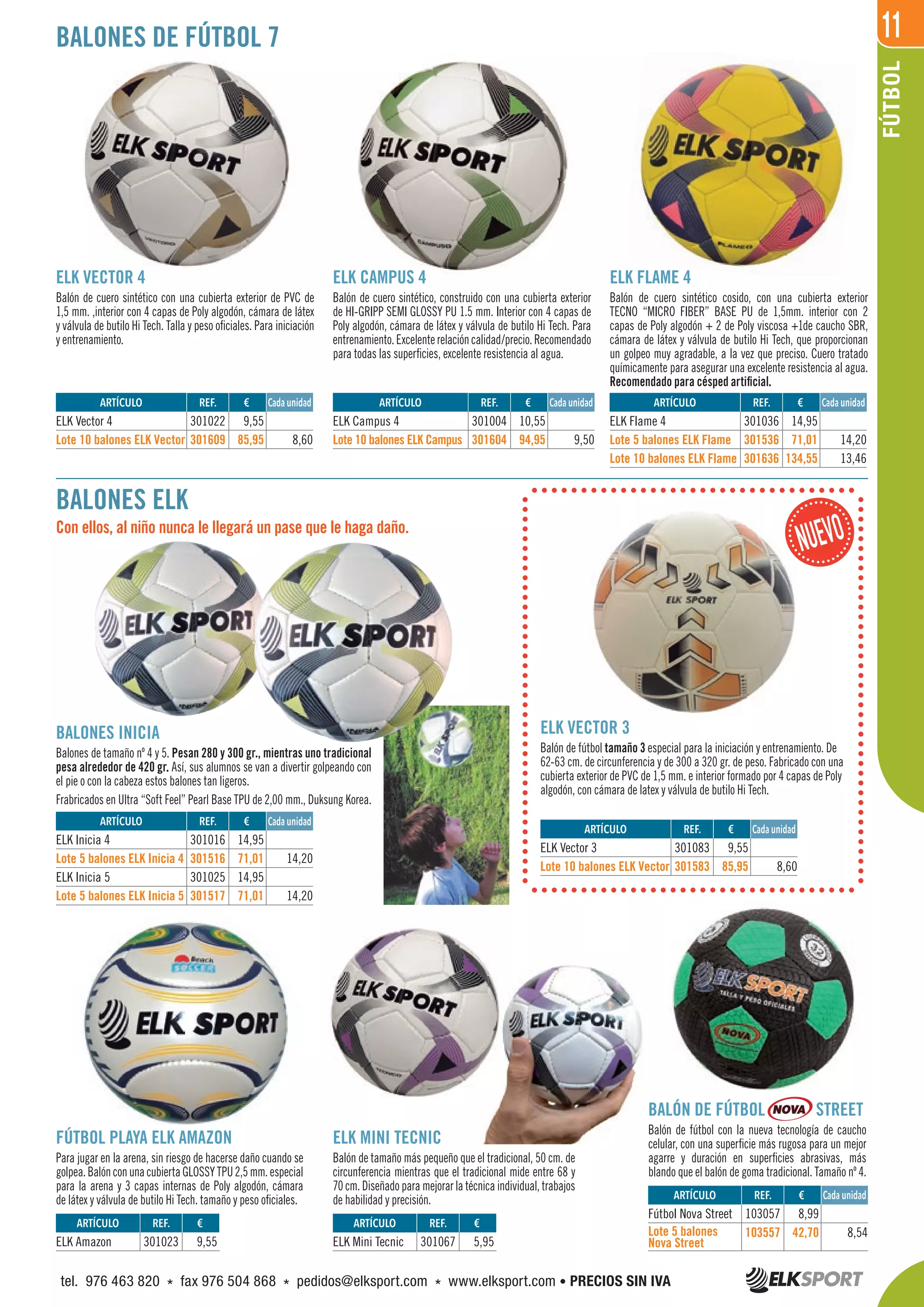 11
FÚTBOL
REF. €
301022 9,55
301609 85,95 8,60
REF. €
301023 9,55
REF. €
301036 14,95
301536 71,01 14,20
301636 134,55 13,46
REF. €
301083 9,55
301583 85,95 8,60
REF. €
103057 8,99
103557 42,70 8,54
ARTÍCULO
ELK Vector 4
Lote 10 balones ELK Vector
ARTÍCULO
ELK Amazon
ARTÍCULO
ELK Campus 4
Lote 10 balones ELK Campus
ARTÍCULO
ELK Mini Tecnic
ARTÍCULO
ELK Flame 4
Lote 5 balones ELK Flame
Lote 10 balones ELK Flame
ARTÍCULO
ELK Vector 3
Lote 10 balones ELK Vector
ARTÍCULO
Fútbol Nova Street
Lote 5 balones
Nova Street
BALONES DE FÚTBOL 7
BALONES ELK
ELK VECTOR 4
Balón de cuero sintético con una cubierta exterior de PVC de
1,5 mm. ,interior con 4 capas de Poly algodón, cámara de látex
y válvula de butilo Hi Tech. Talla y peso oficiales. Para iniciación
y entrenamiento.
FÚTBOL PLAYA ELK AMAZON
Para jugar en la arena, sin riesgo de hacerse daño cuando se
golpea.BalónconunacubiertaGLOSSYTPU2,5mm.especial
para la arena y 3 capas internas de Poly algodón, cámara
de látex y válvula de butilo Hi Tech. tamaño y peso oficiales.
ELK CAMPUS 4
Balón de cuero sintético, construido con una cubierta exterior
de HI-GRIPP SEMI GLOSSY PU 1.5 mm. Interior con 4 capas de
Poly algodón, cámara de látex y válvula de butilo Hi Tech. Para
entrenamiento.Excelenterelacióncalidad/precio.Recomendado
para todas las superficies, excelente resistencia al agua.
ELK MINI TECNIC
Balón de tamaño más pequeño que el tradicional, 50 cm. de
circunferencia mientras que el tradicional mide entre 68 y
70 cm. Diseñado para mejorar la técnica individual, trabajos
de habilidad y precisión.
BALÓN DE FÚTBOL STREET
Balón de fútbol con la nueva tecnología de caucho
celular, con una superficie más rugosa para un mejor
agarre y duración en superficies abrasivas, más
blando que el balón de goma tradicional. Tamaño nº 4.
ELK FLAME 4
Balón de cuero sintético cosido, con una cubierta exterior
TECNO “MICRO FIBER” BASE PU de 1,5mm. interior con 2
capas de Poly algodón + 2 de Poly viscosa +1de caucho SBR,
cámara de látex y válvula de butilo Hi Tech, que proporcionan
un golpeo muy agradable, a la vez que preciso. Cuero tratado
químicamente para asegurar una excelente resistencia al agua.
Recomendado para césped artificial.
Cada unidad
REF. €
301016 14,95
301516 71,01 14,20
301025 14,95
301517 71,01 14,20
ARTÍCULO
ELK Inicia 4
Lote 5 balones ELK Inicia 4
ELK Inicia 5
Lote 5 balones ELK Inicia 5
Cada unidad
Cada unidad
Cada unidad
REF. €
301004 10,55
301604 94,95 9,50
REF. €
301067 5,95
ELK CAMPUS 4ELK VECTOR 4
Con ellos, al niño nunca le llegará un pase que le haga daño.
BALONES INICIA
Balones de tamaño nº 4 y 5. Pesan 280 y 300 gr., mientras uno tradicional
pesa alrededor de 420 gr. Así, sus alumnos se van a divertir golpeando con
el pie o con la cabeza estos balones tan ligeros.
Frabricados en Ultra “Soft Feel” Pearl Base TPU de 2,00 mm., Duksung Korea.
ELK VECTOR 3
Balón de fútbol tamaño 3 especial para la iniciación y entrenamiento. De
62-63 cm. de circunferencia y de 300 a 320 gr. de peso. Fabricado con una
cubierta exterior de PVC de 1,5 mm. e interior formado por 4 capas de Poly
algodón, con cámara de latex y válvula de butilo Hi Tech.
Cada unidad
Cada unidad
tel. 976 463 820 * fax 976 504 868 * pedidos@elksport.com * www.elksport.com • PRECIOS SIN IVA
 