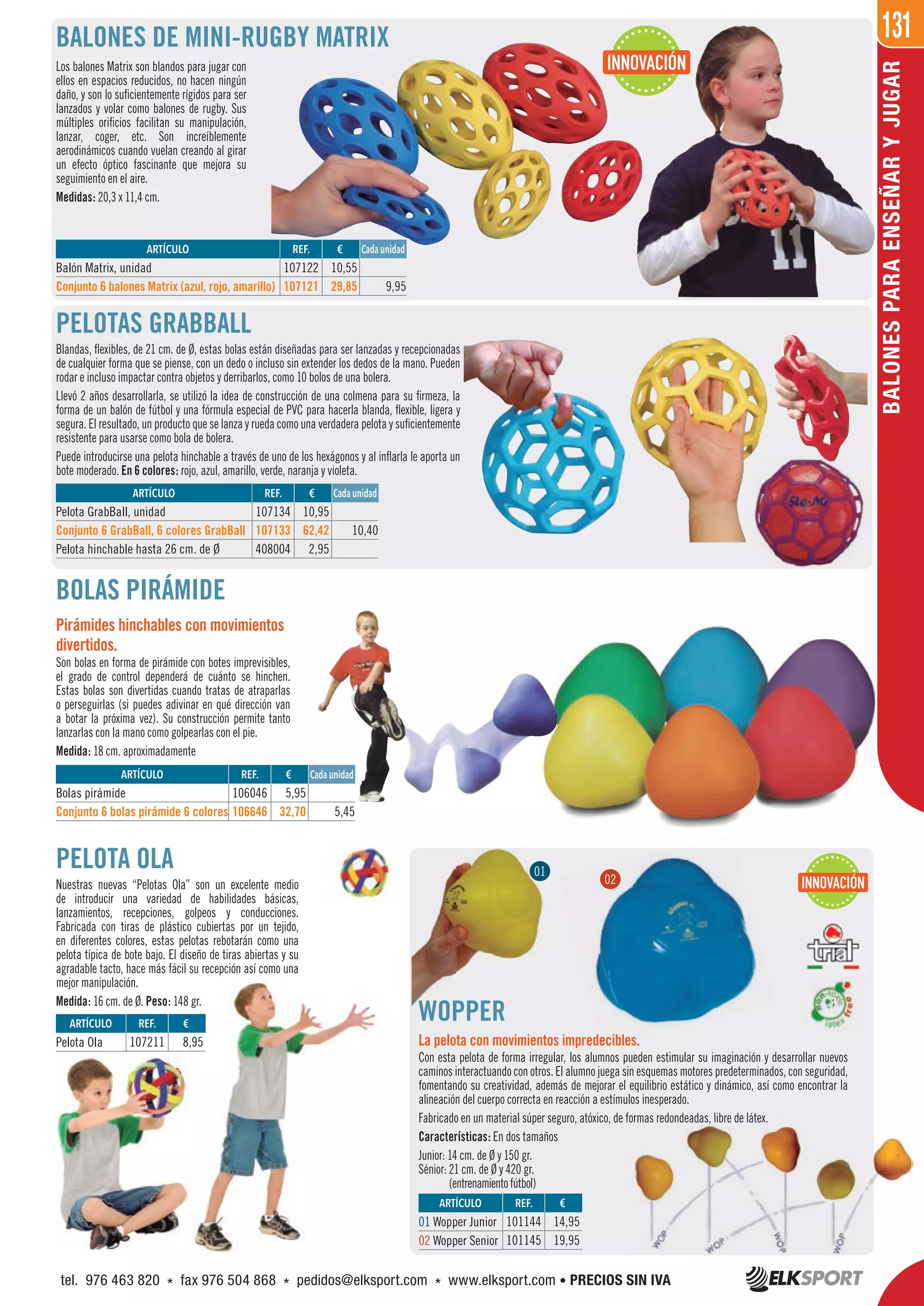 131
BALONESPARAENSEÑARYJUGAR
PELOTA OLA
Nuestras nuevas “Pelotas Ola” son un excelente medio
de introducir una variedad de habilidades básicas,
lanzamientos, recepciones, golpeos y conducciones.
Fabricada con tiras de plástico cubiertas por un tejido,
en diferentes colores, estas pelotas rebotarán como una
pelota típica de bote bajo. El diseño de tiras abiertas y su
agradable tacto, hace más fácil su recepción así como una
mejor manipulación.
Medida: 16 cm. de Ø. Peso: 148 gr.
Los balones Matrix son blandos para jugar con
ellos en espacios reducidos, no hacen ningún
daño, y son lo suficientemente rígidos para ser
lanzados y volar como balones de rugby. Sus
múltiples orificios facilitan su manipulación,
lanzar, coger, etc. Son increíblemente
aerodinámicos cuando vuelan creando al girar
un efecto óptico fascinante que mejora su
seguimiento en el aire.
Medidas: 20,3 x 11,4 cm.
BALONES DE MINI-RUGBY MATRIX
BOLAS PIRÁMIDE
Pirámides hinchables con movimientos
divertidos.
Son bolas en forma de pirámide con botes imprevisibles,
el grado de control dependerá de cuánto se hinchen.
Estas bolas son divertidas cuando tratas de atraparlas
o perseguirlas (si puedes adivinar en qué dirección van
a botar la próxima vez). Su construcción permite tanto
lanzarlas con la mano como golpearlas con el pie.
Medida: 18 cm. aproximadamente
PELOTAS GRABBALL
Blandas, flexibles, de 21 cm. de Ø, estas bolas están diseñadas para ser lanzadas y recepcionadas
de cualquier forma que se piense, con un dedo o incluso sin extender los dedos de la mano. Pueden
rodar e incluso impactar contra objetos y derribarlos, como 10 bolos de una bolera.
Llevó 2 años desarrollarla, se utilizó la idea de construcción de una colmena para su firmeza, la
forma de un balón de fútbol y una fórmula especial de PVC para hacerla blanda, flexible, ligera y
segura. El resultado, un producto que se lanza y rueda como una verdadera pelota y suficientemente
resistente para usarse como bola de bolera.
Puede introducirse una pelota hinchable a través de uno de los hexágonos y al inflarla le aporta un
bote moderado. En 6 colores: rojo, azul, amarillo, verde, naranja y violeta.
ARTÍCULO
Bolas pirámide
Conjunto 6 bolas pirámide 6 colores
ARTÍCULO
Balón Matrix, unidad
Conjunto 6 balones Matrix (azul, rojo, amarillo)
ARTÍCULO
Pelota GrabBall, unidad
Conjunto 6 GrabBall, 6 colores GrabBall
Pelota hinchable hasta 26 cm. de Ø
REF. €
106046 5,95
106646 32,70 5,45
REF. €
107122 10,55
107121 29,85 9,95
REF. €
107134 10,95
107133 62,42 10,40
408004 2,95
Cada unidad
Cada unidad
Cada unidad
WOPPER
La pelota con movimientos impredecibles.
Con esta pelota de forma irregular, los alumnos pueden estimular su imaginación y desarrollar nuevos
caminos interactuando con otros. El alumno juega sin esquemas motores predeterminados, con seguridad,
fomentando su creatividad, además de mejorar el equilibrio estático y dinámico, así como encontrar la
alineación del cuerpo correcta en reacción a estímulos inesperado.
Fabricado en un material súper seguro, atóxico, de formas redondeadas, libre de látex.
Características: En dos tamaños
Junior: 14 cm. de Ø y 150 gr.
Sénior: 21 cm. de Ø y 420 gr.
(entrenamientofútbol)
REF. €
101144 14,95
101145 19,95
REF. €
107211 8,95
ARTÍCULO
01 Wopper Junior
02 Wopper Senior
ARTÍCULO
Pelota Ola
INNOVACIÓN
WOPPER
INNOVACIÓN
La pelota con movimientos impredecibles.
01
02
Fabricado en un material súper seguro, atóxico, de formas redondeadas, libre de látex.
tel. 976 463 820 * fax 976 504 868 * pedidos@elksport.com * www.elksport.com • PRECIOS SIN IVA
 
