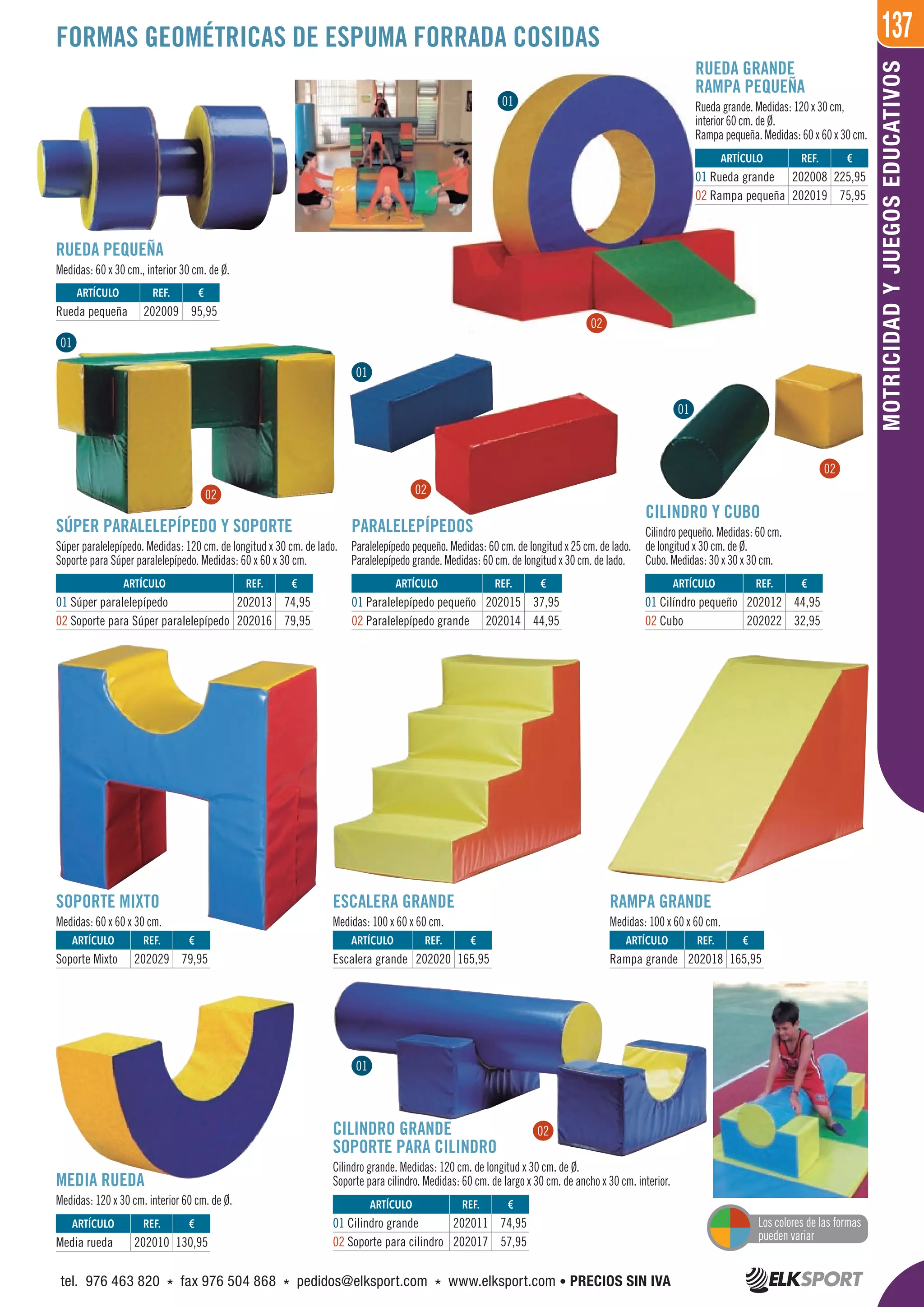 137
MOTRICIDADYJUEGOSEDUCATIVOS
RUEDA PEQUEÑA
Medidas: 60 x 30 cm., interior 30 cm. de Ø.
CILINDRO GRANDE
SOPORTE PARA CILINDRO
Cilindro grande. Medidas: 120 cm. de longitud x 30 cm. de Ø.
Soporte para cilindro. Medidas: 60 cm. de largo x 30 cm. de ancho x 30 cm. interior.MEDIA RUEDA
Medidas: 120 x 30 cm. interior 60 cm. de Ø.
SOPORTE MIXTO
Medidas: 60 x 60 x 30 cm.
ESCALERA GRANDE
Medidas: 100 x 60 x 60 cm.
SÚPER PARALELEPÍPEDO Y SOPORTE
Súper paralelepípedo. Medidas: 120 cm. de longitud x 30 cm. de lado.
Soporte para Súper paralelepípedo. Medidas: 60 x 60 x 30 cm.
RUEDA GRANDE
RAMPA PEQUEÑA
Rueda grande. Medidas: 120 x 30 cm,
interior 60 cm. de Ø.
Rampa pequeña. Medidas: 60 x 60 x 30 cm.
PARALELEPÍPEDOS
Paralelepípedo pequeño. Medidas: 60 cm. de longitud x 25 cm. de lado.
Paralelepípedo grande. Medidas: 60 cm. de longitud x 30 cm. de lado.
CILINDRO Y CUBO
Cilindro pequeño. Medidas: 60 cm.
de longitud x 30 cm. de Ø.
Cubo. Medidas: 30 x 30 x 30 cm.
RAMPA GRANDE
Medidas: 100 x 60 x 60 cm.
FORMAS GEOMÉTRICAS DE ESPUMA FORRADA COSIDAS
ARTÍCULO
Soporte Mixto
ARTÍCULO
Escalera grande
ARTÍCULO
Rampa grande
ARTÍCULO
Media rueda
ARTÍCULO
01 Cilindro grande
02 Soporte para cilindro
ARTÍCULO
01 Súper paralelepípedo
02 Soporte para Súper paralelepípedo
ARTÍCULO
01 Paralelepípedo pequeño
02 Paralelepípedo grande
ARTÍCULO
01 Cilíndro pequeño
02 Cubo
ARTÍCULO
01 Rueda grande
02 Rampa pequeña
ARTÍCULO
Rueda pequeña
REF. €
202029 79,95
REF. €
202020 165,95
REF. €
202018 165,95
REF. €
202010 130,95
REF. €
202011 74,95
202017 57,95
REF. €
202013 74,95
202016 79,95
REF. €
202015 37,95
202014 44,95
REF. €
202012 44,95
202022 32,95
REF. €
202008 225,95
202019 75,95
REF. €
202009 95,95
01
02
01
01
01
01
02 02
02
02
Los colores de las formas
pueden variar
tel. 976 463 820 * fax 976 504 868 * pedidos@elksport.com * www.elksport.com • PRECIOS SIN IVA
 