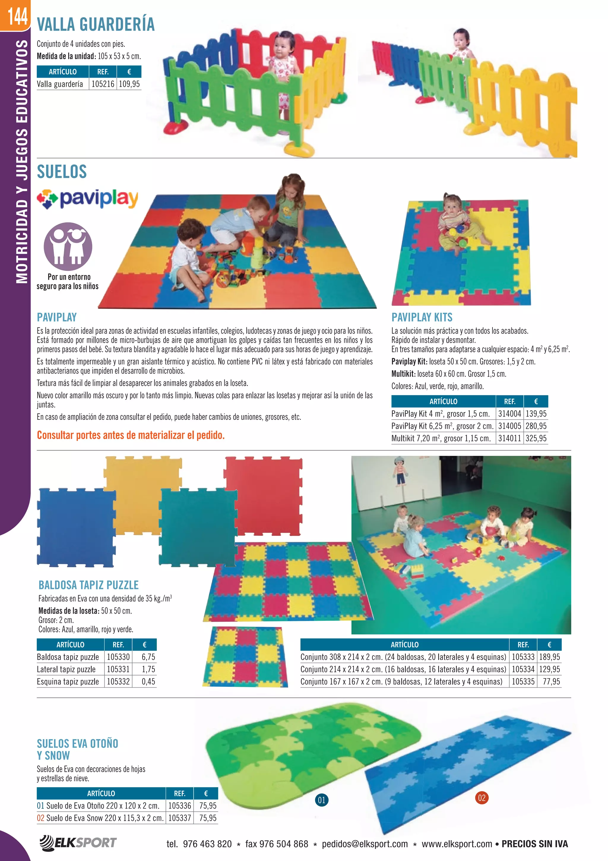 144MOTRICIDADYJUEGOSEDUCATIVOS
PAVIPLAY KITS
La solución más práctica y con todos los acabados.
Rápido de instalar y desmontar.
En tres tamaños para adaptarse a cualquier espacio: 4 m2
y 6,25 m2
.
Paviplay Kit: loseta 50 x 50 cm. Grosores: 1,5 y 2 cm.
Multikit: loseta 60 x 60 cm. Grosor 1,5 cm.
Colores: Azul, verde, rojo, amarillo.
BALDOSA TAPIZ PUZZLE
Fabricadas en Eva con una densidad de 35 kg./m3
Medidas de la loseta: 50 x 50 cm.
Grosor: 2 cm.
Colores: Azul, amarillo, rojo y verde.
SUELOS EVA OTOÑO
Y SNOW
Suelos de Eva con decoraciones de hojas
y estrellas de nieve.
PAVIPLAY
Es la protección ideal para zonas de actividad en escuelas infantiles, colegios, ludotecas y zonas de juego y ocio para los niños.
Está formado por millones de micro-burbujas de aire que amortiguan los golpes y caídas tan frecuentes en los niños y los
primeros pasos del bebé. Su textura blandita y agradable lo hace el lugar más adecuado para sus horas de juego y aprendizaje.
Es totalmente impermeable y un gran aislante térmico y acústico. No contiene PVC ni látex y está fabricado con materiales
antibacterianos que impiden el desarrollo de microbios.
Textura más fácil de limpiar al desaparecer los animales grabados en la loseta.
Nuevo color amarillo más oscuro y por lo tanto más limpio. Nuevas colas para enlazar las losetas y mejorar así la unión de las
juntas.
En caso de ampliación de zona consultar el pedido, puede haber cambios de uniones, grosores, etc.
Consultar portes antes de materializar el pedido.
Conjunto de 4 unidades con pies.
Medida de la unidad: 105 x 53 x 5 cm.
ARTÍCULO
Valla guardería
ARTÍCULO
01 Suelo de Eva Otoño 220 x 120 x 2 cm.
02 Suelo de Eva Snow 220 x 115,3 x 2 cm.
ARTÍCULO
Conjunto 308 x 214 x 2 cm. (24 baldosas, 20 laterales y 4 esquinas)
Conjunto 214 x 214 x 2 cm. (16 baldosas, 16 laterales y 4 esquinas)
Conjunto 167 x 167 x 2 cm. (9 baldosas, 12 laterales y 4 esquinas)
ARTÍCULO
Baldosa tapiz puzzle
Lateral tapiz puzzle
Esquina tapiz puzzle
ARTÍCULO
PaviPlay Kit 4 m2
, grosor 1,5 cm.
PaviPlay Kit 6,25 m2
, grosor 2 cm.
Multikit 7,20 m2
, grosor 1,15 cm.
REF. €
105216 109,95
REF. €
105336 75,95
105337 75,95
REF. €
105333 189,95
105334 129,95
105335 77,95
REF. €
105330 6,75
105331 1,75
105332 0,45
REF. €
314004 139,95
314005 280,95
314011 325,95
01 02
VALLA GUARDERÍA
SUELOS
Por un entorno
seguro para los niños
tel. 976 463 820 * fax 976 504 868 * pedidos@elksport.com * www.elksport.com • PRECIOS SIN IVA
 