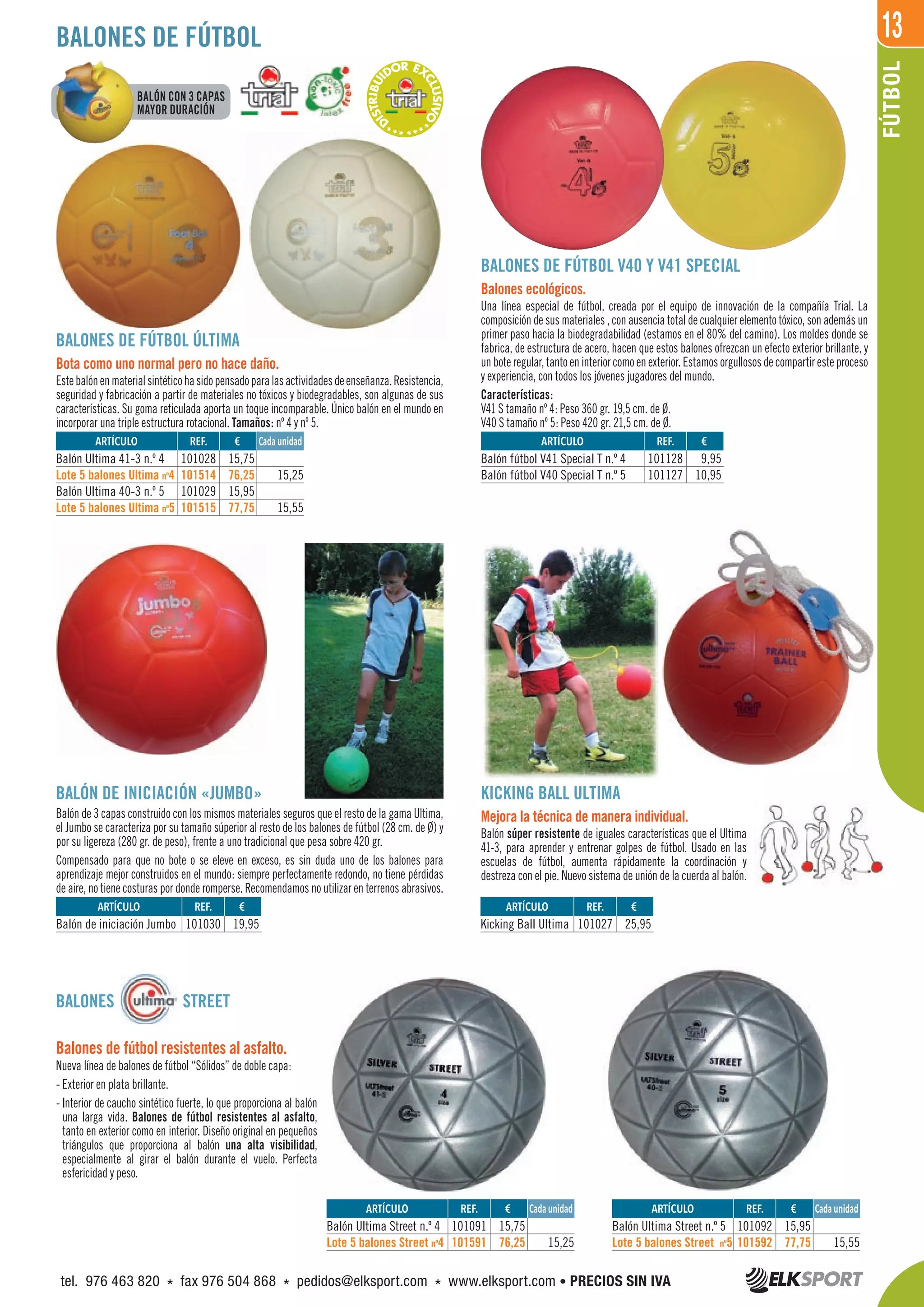 13
FÚTBOL
REF. €
101091 15,75
101591 76,25 15,25
REF. €
101028 15,75
101514 76,25 15,25
101029 15,95
101515 77,75 15,55
REF. €
101128 9,95
101127 10,95
REF. €
101030 19,95
REF. €
101027 25,95
REF. €
101092 15,95
101592 77,75 15,55
ARTÍCULO
Balón Ultima Street n.º 4
Lote 5 balones Street nº4
ARTÍCULO
Balón Ultima 41-3 n.º 4
Lote 5 balones Ultima nº4
Balón Ultima 40-3 n.º 5
Lote 5 balones Ultima nº5
ARTÍCULO
Balón fútbol V41 Special T n.º 4
Balón fútbol V40 Special T n.º 5
ARTÍCULO
Balón de iniciación Jumbo
ARTÍCULO
Kicking Ball Ultima
ARTÍCULO
Balón Ultima Street n.º 5
Lote 5 balones Street nº5
BALONES DE FÚTBOL
Cada unidad
Cada unidad
Cada unidad
BALONES STREET
Balones de fútbol resistentes al asfalto.
Nueva línea de balones de fútbol “Sólidos” de doble capa:
- Exterior en plata brillante.
- Interior de caucho sintético fuerte, lo que proporciona al balón
una larga vida. Balones de fútbol resistentes al asfalto,
tanto en exterior como en interior. Diseño original en pequeños
triángulos que proporciona al balón una alta visibilidad,
especialmente al girar el balón durante el vuelo. Perfecta
esfericidad y peso.
***D
ISTRIBUI
DOR EX
CLUSIVO
****
BALONES DE FÚTBOL ÚLTIMA
Bota como uno normal pero no hace daño.
Estebalónenmaterialsintéticohasidopensadoparalasactividadesdeenseñanza.Resistencia,
seguridad y fabricación a partir de materiales no tóxicos y biodegradables, son algunas de sus
características. Su goma reticulada aporta un toque incomparable. Único balón en el mundo en
incorporar una triple estructura rotacional. Tamaños: nº 4 y nº 5.
BALONES DE FÚTBOL V40 Y V41 SPECIAL
Balones ecológicos.
Una línea especial de fútbol, creada por el equipo de innovación de la compañía Trial. La
composición de sus materiales , con ausencia total de cualquier elemento tóxico, son además un
primer paso hacia la biodegradabilidad (estamos en el 80% del camino). Los moldes donde se
fabrica, de estructura de acero, hacen que estos balones ofrezcan un efecto exterior brillante, y
un bote regular, tanto en interior como en exterior. Estamos orgullosos de compartir este proceso
y experiencia, con todos los jóvenes jugadores del mundo.
Características:
V41 S tamaño nº 4: Peso 360 gr. 19,5 cm. de Ø.
V40 S tamaño nº 5: Peso 420 gr. 21,5 cm. de Ø.
BALÓN DE INICIACIÓN «JUMBO»
Balón de 3 capas construido con los mismos materiales seguros que el resto de la gama Ultima,
el Jumbo se caracteriza por su tamaño súperior al resto de los balones de fútbol (28 cm. de Ø) y
por su ligereza (280 gr. de peso), frente a uno tradicional que pesa sobre 420 gr.
Compensado para que no bote o se eleve en exceso, es sin duda uno de los balones para
aprendizaje mejor construidos en el mundo: siempre perfectamente redondo, no tiene pérdidas
de aire, no tiene costuras por donde romperse. Recomendamos no utilizar en terrenos abrasivos.
KICKING BALL ULTIMA
Mejora la técnica de manera individual.
Balón súper resistente de iguales características que el Ultima
41-3, para aprender y entrenar golpes de fútbol. Usado en las
escuelas de fútbol, aumenta rápidamente la coordinación y
destreza con el pie. Nuevo sistema de unión de la cuerda al balón.
BALÓN CON 3 CAPAS
MAYOR DURACIÓN
tel. 976 463 820 * fax 976 504 868 * pedidos@elksport.com * www.elksport.com • PRECIOS SIN IVA
 