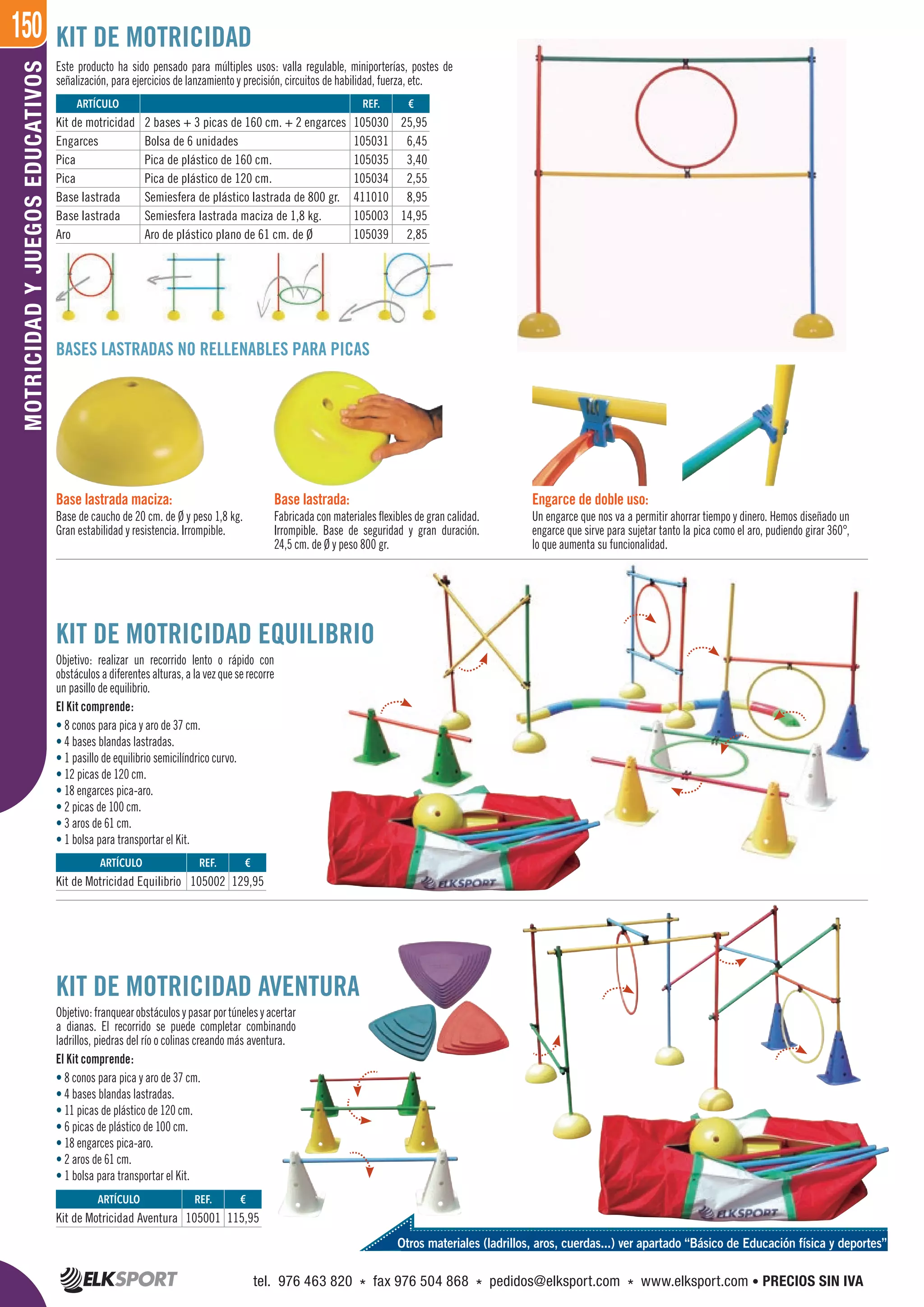150MOTRICIDADYJUEGOSEDUCATIVOS
Este producto ha sido pensado para múltiples usos: valla regulable, miniporterías, postes de
señalización, para ejercicios de lanzamiento y precisión, circuitos de habilidad, fuerza, etc.
BASES LASTRADAS NO RELLENABLES PARA PICAS
KIT DE MOTRICIDAD
KIT DE MOTRICIDAD EQUILIBRIO
Objetivo: realizar un recorrido lento o rápido con
obstáculosadiferentesalturas,alavezqueserecorre
un pasillo de equilibrio.
El Kit comprende:
• 8 conos para pica y aro de 37 cm.
• 4 bases blandas lastradas.
• 1 pasillo de equilibrio semicilíndrico curvo.
• 12 picas de 120 cm.
• 18 engarces pica-aro.
• 2 picas de 100 cm.
• 3 aros de 61 cm.
• 1 bolsa para transportar el Kit.
KIT DE MOTRICIDAD AVENTURA
Objetivo:franquearobstáculosypasarportúnelesyacertar
a dianas. El recorrido se puede completar combinando
ladrillos, piedras del río o colinas creando más aventura.
El Kit comprende:
• 8 conos para pica y aro de 37 cm.
• 4 bases blandas lastradas.
• 11 picas de plástico de 120 cm.
• 6 picas de plástico de 100 cm.
• 18 engarces pica-aro.
• 2 aros de 61 cm.
• 1 bolsa para transportar el Kit.
Engarce de doble uso:
Un engarce que nos va a permitir ahorrar tiempo y dinero. Hemos diseñado un
engarce que sirve para sujetar tanto la pica como el aro, pudiendo girar 360°,
lo que aumenta su funcionalidad.
Base lastrada:
Fabricada con materiales flexibles de gran calidad.
Irrompible. Base de seguridad y gran duración.
24,5 cm. de Ø y peso 800 gr.
Base lastrada maciza:
Base de caucho de 20 cm. de Ø y peso 1,8 kg.
Gran estabilidad y resistencia. Irrompible.
ARTÍCULO
Kit de Motricidad Aventura
ARTÍCULO
Kit de Motricidad Equilibrio
REF. €
105001 115,95
REF. €
105002 129,95
REF. €
105030 25,95
105031 6,45
105035 3,40
105034 2,55
411010 8,95
105003 14,95
105039 2,85
ARTÍCULO
Kit de motricidad 2 bases + 3 picas de 160 cm. + 2 engarces
Engarces Bolsa de 6 unidades
Pica Pica de plástico de 160 cm.
Pica Pica de plástico de 120 cm.
Base lastrada Semiesfera de plástico lastrada de 800 gr.
Base lastrada Semiesfera lastrada maciza de 1,8 kg.
Aro Aro de plástico plano de 61 cm. de Ø
Otros materiales (ladrillos, aros, cuerdas...) ver apartado “Básico de Educación física y deportes”
tel. 976 463 820 * fax 976 504 868 * pedidos@elksport.com * www.elksport.com • PRECIOS SIN IVA
 