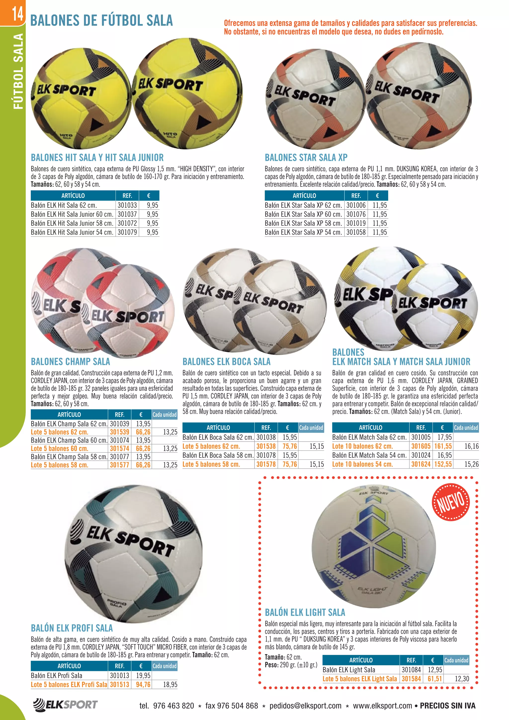 14FÚTBOLSALA BALONES DE FÚTBOL SALA
BALONES HIT SALA Y HIT SALA JUNIOR
Balones de cuero sintético, capa externa de PU Glossy 1,5 mm. “HIGH DENSITY”, con interior
de 3 capas de Poly algodón, cámara de butilo de 160-170 gr. Para iniciación y entrenamiento.
Tamaños: 62, 60 y 58 y 54 cm.
BALONES STAR SALA XP
Balones de cuero sintético, capa externa de PU 1,1 mm. DUKSUNG KOREA, con interior de 3
capas de Poly algodón, cámara de butilo de 180-185 gr. Especialmente pensado para iniciación y
entrenamiento. Excelente relación calidad/precio. Tamaños: 62, 60 y 58 y 54 cm.
Ofrecemos una extensa gama de tamaños y calidades para satisfacer sus preferencias.
No obstante, si no encuentras el modelo que desea, no dudes en pedírnoslo.
BALONES ELK BOCA SALA
Balón de cuero sintético con un tacto especial. Debido a su
acabado poroso, le proporciona un buen agarre y un gran
resultado en todas las superficies. Construido capa externa de
PU 1,5 mm. CORDLEY JAPAN, con interior de 3 capas de Poly
algodón, cámara de butilo de 180-185 gr. Tamaños: 62 cm. y
58 cm. Muy buena relación calidad/precio.
BALONES CHAMP SALA
Balón de gran calidad. Construcción capa externa de PU 1,2 mm.
CORDLEYJAPAN,coninteriorde3capasdePolyalgodón,cámara
de butilo de 180-185 gr. 32 paneles iguales para una esfericidad
perfecta y mejor golpeo. Muy buena relación calidad/precio.
Tamaños: 62, 60 y 58 cm.
ELK MATCH SALA Y MATCH SALA JUNIOR
Balón de gran calidad en cuero cosido. Su construcción con
capa externa de PU 1,6 mm. CORDLEY JAPAN, GRAINED
Superficie, con interior de 3 capas de Poly algodón, cámara
de butilo de 180-185 gr. le garantiza una esfericidad perfecta
para entrenar y competir. Balón de excepcional relación calidad/
precio. Tamaños: 62 cm. (Match Sala) y 54 cm. (Junior).
BALÓN ELK PROFI SALA
Balón de alta gama, en cuero sintético de muy alta calidad. Cosido a mano. Construido capa
externa de PU 1,8 mm. CORDLEY JAPAN, “SOFT TOUCH” MICRO FIBER, con interior de 3 capas de
Poly algodón, cámara de butilo de 180-185 gr. Para entrenar y competir. Tamaño: 62 cm.
REF. €
301005 17,95
301605 161,55 16,16
301024 16,95
301624 152,55 15,26
REF. €
301039 13,95
301539 66,26 13,25
301074 13,95
301574 66,26 13,25
301077 13,95
301577 66,26 13,25
REF. €
301084 12,95
301584 61,51 12,30
REF. €
301038 15,95
301538 75,76 15,15
301078 15,95
301578 75,76 15,15
REF. €
301033 9,95
301037 9,95
301072 9,95
301079 9,95
REF. €
301006 11,95
301076 11,95
301019 11,95
301058 11,95
REF. €
301013 19,95
301513 94,76 18,95
ARTÍCULO
Balón ELK Match Sala 62 cm.
Lote 10 balones 62 cm.
Balón ELK Match Sala 54 cm.
Lote 10 balones 54 cm.
ARTÍCULO
Balón ELK Champ Sala 62 cm.
Lote 5 balones 62 cm.
Balón ELK Champ Sala 60 cm.
Lote 5 balones 60 cm.
Balón ELK Champ Sala 58 cm.
Lote 5 balones 58 cm.
ARTÍCULO
Balón ELK Light Sala
Lote 5 balones ELK Light Sala
ARTÍCULO
Balón ELK Boca Sala 62 cm.
Lote 5 balones 62 cm.
Balón ELK Boca Sala 58 cm.
Lote 5 balones 58 cm.
ARTÍCULO
Balón ELK Hit Sala 62 cm.
Balón ELK Hit Sala Junior 60 cm.
Balón ELK Hit Sala Junior 58 cm.
Balón ELK Hit Sala Junior 54 cm.
ARTÍCULO
Balón ELK Star Sala XP 62 cm.
Balón ELK Star Sala XP 60 cm.
Balón ELK Star Sala XP 58 cm.
Balón ELK Star Sala XP 54 cm.
ARTÍCULO
Balón ELK Profi Sala
Lote 5 balones ELK Profi Sala
Cada unidad
Cada unidad
Cada unidad
Cada unidad
BALÓN ELK LIGHT SALA
Balón especial más ligero, muy interesante para la iniciación al fútbol sala. Facilita la
conducción, los pases, centros y tiros a portería. Fabricado con una capa exterior de
1,1 mm. de PU “ DUKSUNG KOREA” y 3 capas interiores de Poly viscosa para hacerlo
más blando, cámara de butilo de 145 gr.
Tamaño: 62 cm.
Peso: 290 gr. (±10 gr.)
Cada unidad
BALONES
tel. 976 463 820 * fax 976 504 868 * pedidos@elksport.com * www.elksport.com • PRECIOS SIN IVA
 
