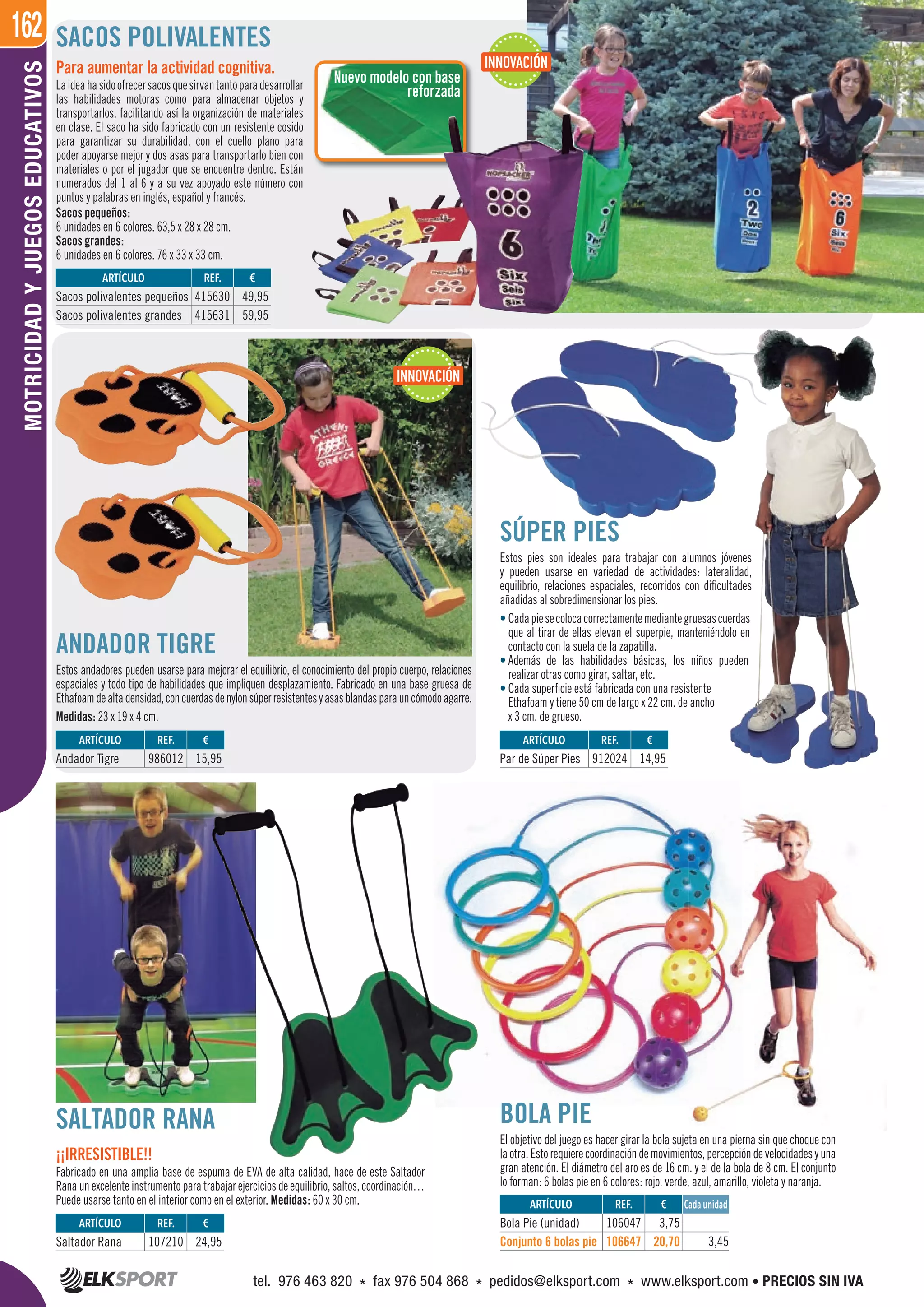 162MOTRICIDADYJUEGOSEDUCATIVOS
Nuevo modelo con base
reforzada
SACOS POLIVALENTES
BOLA PIE
El objetivo del juego es hacer girar la bola sujeta en una pierna sin que choque con
laotra.Estorequierecoordinacióndemovimientos,percepcióndevelocidadesyuna
gran atención. El diámetro del aro es de 16 cm. y el de la bola de 8 cm. El conjunto
lo forman: 6 bolas pie en 6 colores: rojo, verde, azul, amarillo, violeta y naranja.
Sacos pequeños:
6 unidades en 6 colores. 63,5 x 28 x 28 cm.
Sacos grandes:
6 unidades en 6 colores. 76 x 33 x 33 cm.
SÚPER PIES
Estos pies son ideales para trabajar con alumnos jóvenes
y pueden usarse en variedad de actividades: lateralidad,
equilibrio, relaciones espaciales, recorridos con dificultades
añadidas al sobredimensionar los pies.
• Cadapiesecolocacorrectamentemediantegruesascuerdas
que al tirar de ellas elevan el superpie, manteniéndolo en
contacto con la suela de la zapatilla.
• Además de las habilidades básicas, los niños pueden
realizar otras como girar, saltar, etc.
• Cada superficie está fabricada con una resistente
Ethafoam y tiene 50 cm de largo x 22 cm. de ancho
x 3 cm. de grueso.
SALTADOR RANA
¡¡IRRESISTIBLE!!
Fabricado en una amplia base de espuma de EVA de alta calidad, hace de este Saltador
Rana un excelente instrumento para trabajar ejercicios de equilibrio, saltos, coordinación…
Puede usarse tanto en el interior como en el exterior. Medidas: 60 x 30 cm.
ANDADOR TIGRE
Estos andadores pueden usarse para mejorar el equilibrio, el conocimiento del propio cuerpo, relaciones
espaciales y todo tipo de habilidades que impliquen desplazamiento. Fabricado en una base gruesa de
Ethafoamdealtadensidad,concuerdasdenylonsúperresistentesyasasblandasparauncómodoagarre.
Medidas: 23 x 19 x 4 cm.
ARTÍCULO
Bola Pie (unidad)
Conjunto 6 bolas pie
ARTÍCULO
Saltador Rana
ARTÍCULO
Andador Tigre
ARTÍCULO
Par de Súper Pies
REF. €
106047 3,75
106647 20,70 3,45
REF. €
107210 24,95
REF. €
986012 15,95
REF. €
912024 14,95
Cada unidad
ARTÍCULO
Sacos polivalentes pequeños
Sacos polivalentes grandes
REF. €
415630 49,95
415631 59,95
Para aumentar la actividad cognitiva.
Laideahasidoofrecersacosquesirvantantoparadesarrollar
las habilidades motoras como para almacenar objetos y
transportarlos, facilitando así la organización de materiales
en clase. El saco ha sido fabricado con un resistente cosido
para garantizar su durabilidad, con el cuello plano para
poder apoyarse mejor y dos asas para transportarlo bien con
materiales o por el jugador que se encuentre dentro. Están
numerados del 1 al 6 y a su vez apoyado este número con
puntos y palabras en inglés, español y francés.
INNOVACIÓN
INNOVACIÓN
tel. 976 463 820 * fax 976 504 868 * pedidos@elksport.com * www.elksport.com • PRECIOS SIN IVA
 