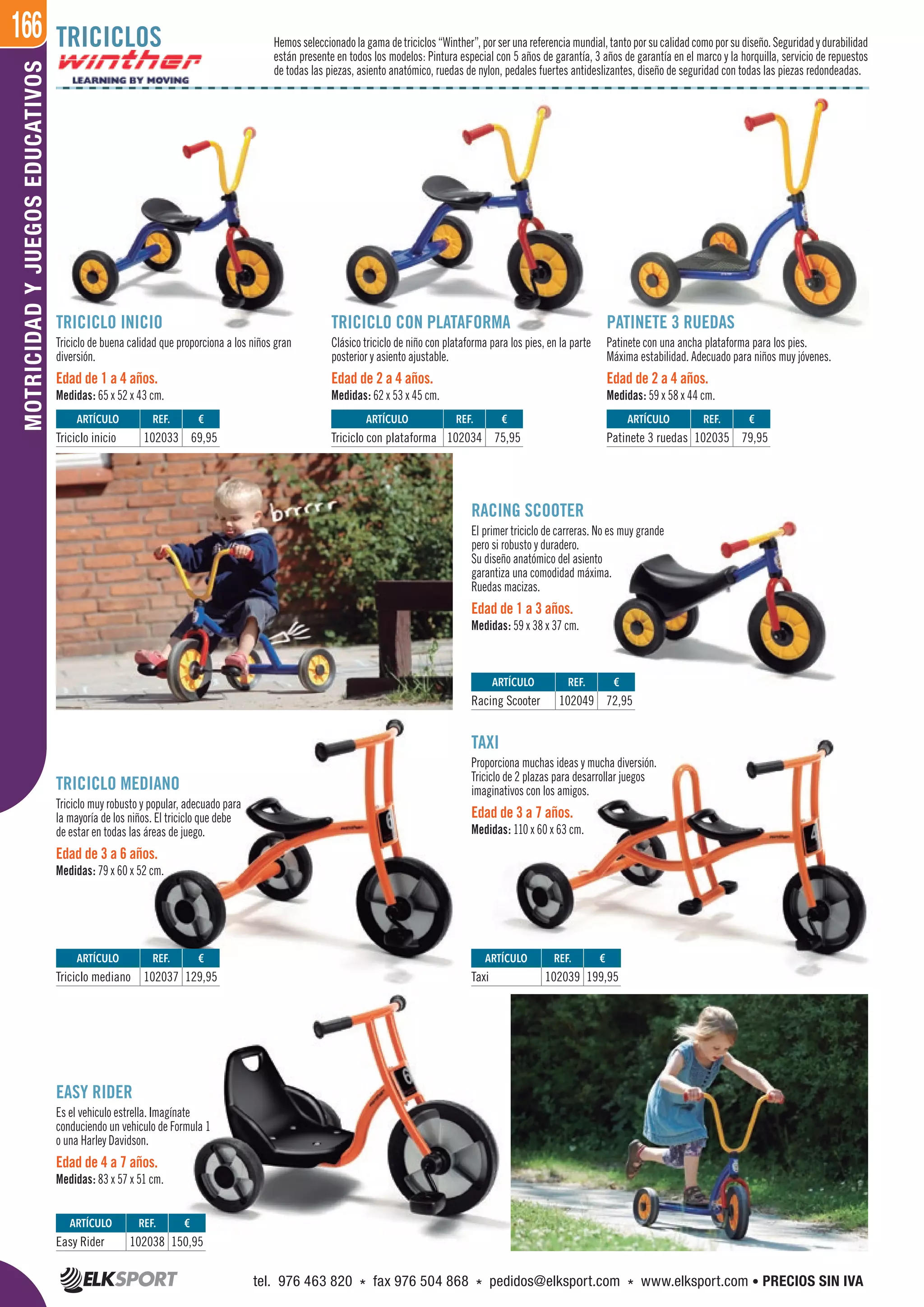166MOTRICIDADYJUEGOSEDUCATIVOS
TRICICLO INICIO
Triciclo de buena calidad que proporciona a los niños gran
diversión.
Edad de 1 a 4 años.
Medidas: 65 x 52 x 43 cm.
RACING SCOOTER
El primer triciclo de carreras. No es muy grande
pero si robusto y duradero.
Su diseño anatómico del asiento
garantiza una comodidad máxima.
Ruedas macizas.
Edad de 1 a 3 años.
Medidas: 59 x 38 x 37 cm.
TAXI
Proporciona muchas ideas y mucha diversión.
Triciclo de 2 plazas para desarrollar juegos
imaginativos con los amigos.
Edad de 3 a 7 años.
Medidas: 110 x 60 x 63 cm.
TRICICLO CON PLATAFORMA
Clásico triciclo de niño con plataforma para los pies, en la parte
posterior y asiento ajustable.
Edad de 2 a 4 años.
Medidas: 62 x 53 x 45 cm.
TRICICLO MEDIANO
Triciclo muy robusto y popular, adecuado para
la mayoría de los niños. El triciclo que debe
de estar en todas las áreas de juego.
Edad de 3 a 6 años.
Medidas: 79 x 60 x 52 cm.
EASY RIDER
Es el vehiculo estrella. Imagínate
conduciendo un vehiculo de Formula 1
o una Harley Davidson.
Edad de 4 a 7 años.
Medidas: 83 x 57 x 51 cm.
PATINETE 3 RUEDAS
Patinete con una ancha plataforma para los pies.
Máxima estabilidad. Adecuado para niños muy jóvenes.
Edad de 2 a 4 años.
Medidas: 59 x 58 x 44 cm.
TRICICLOS Hemosseleccionadolagamadetriciclos“Winther”,porserunareferenciamundial,tantoporsucalidadcomoporsudiseño.Seguridadydurabilidad
están presente en todos los modelos: Pintura especial con 5 años de garantía, 3 años de garantía en el marco y la horquilla, servicio de repuestos
de todas las piezas, asiento anatómico, ruedas de nylon, pedales fuertes antideslizantes, diseño de seguridad con todas las piezas redondeadas.
ARTÍCULO
Easy Rider
ARTÍCULO
Taxi
ARTÍCULO
Triciclo mediano
ARTÍCULO
Triciclo inicio
ARTÍCULO
Triciclo con plataforma
ARTÍCULO
Patinete 3 ruedas
ARTÍCULO
Racing Scooter
REF. €
102038 150,95
REF. €
102039 199,95
REF. €
102037 129,95
REF. €
102033 69,95
REF. €
102034 75,95
REF. €
102035 79,95
REF. €
102049 72,95
tel. 976 463 820 * fax 976 504 868 * pedidos@elksport.com * www.elksport.com • PRECIOS SIN IVA
 