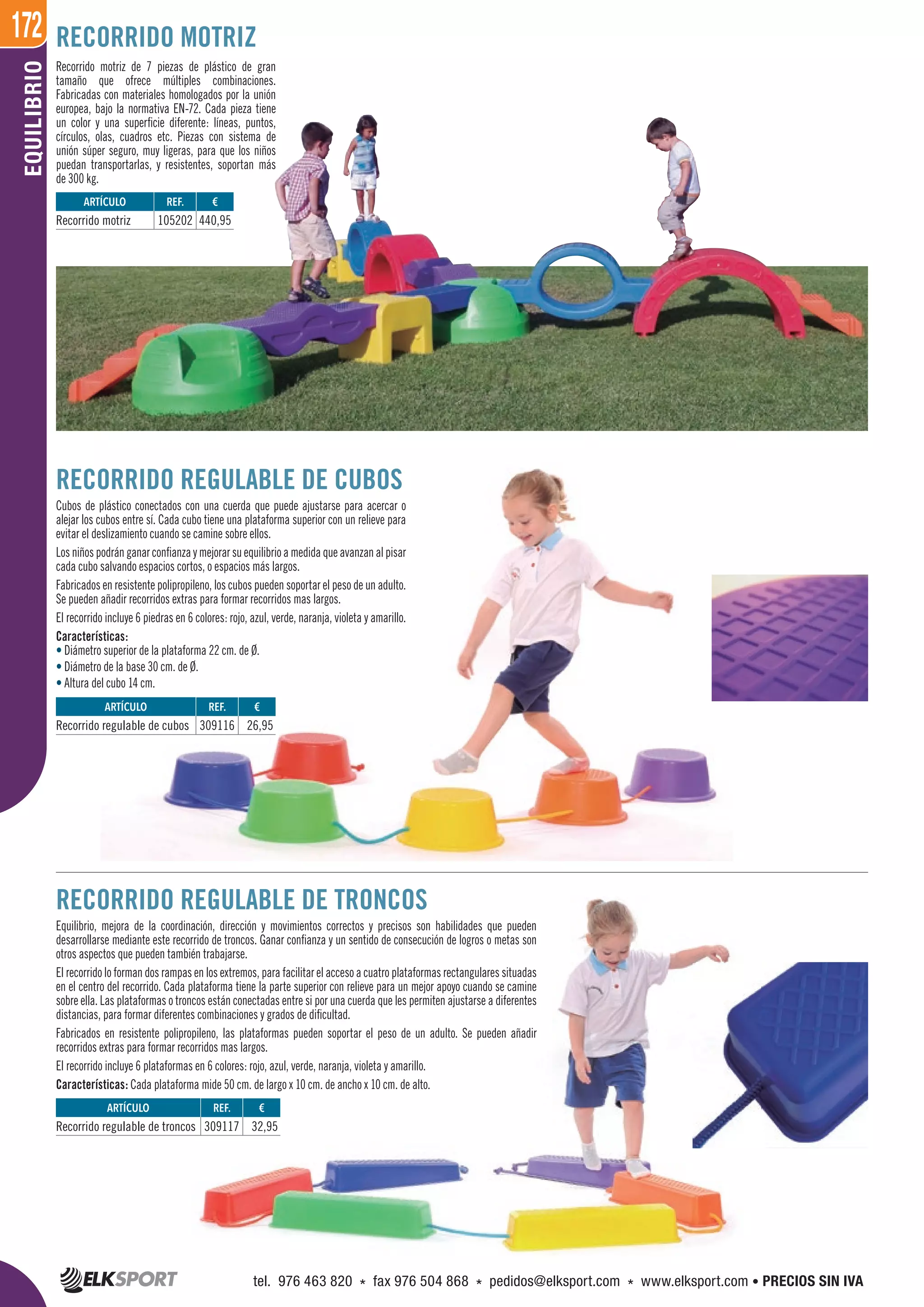 172EQUILIBRIO
RECORRIDO REGULABLE DE CUBOS
Cubos de plástico conectados con una cuerda que puede ajustarse para acercar o
alejar los cubos entre sí. Cada cubo tiene una plataforma superior con un relieve para
evitar el deslizamiento cuando se camine sobre ellos.
Losniñospodránganarconfianzaymejorarsuequilibrioamedidaqueavanzanalpisar
cada cubo salvando espacios cortos, o espacios más largos.
Fabricados en resistente polipropileno, los cubos pueden soportar el peso de un adulto.
Se pueden añadir recorridos extras para formar recorridos mas largos.
El recorrido incluye 6 piedras en 6 colores: rojo, azul, verde, naranja, violeta y amarillo.
Características:
• Diámetro superior de la plataforma 22 cm. de Ø.
• Diámetro de la base 30 cm. de Ø.
• Altura del cubo 14 cm.
RECORRIDO REGULABLE DE TRONCOS
Equilibrio, mejora de la coordinación, dirección y movimientos correctos y precisos son habilidades que pueden
desarrollarse mediante este recorrido de troncos. Ganar confianza y un sentido de consecución de logros o metas son
otros aspectos que pueden también trabajarse.
El recorrido lo forman dos rampas en los extremos, para facilitar el acceso a cuatro plataformas rectangulares situadas
en el centro del recorrido. Cada plataforma tiene la parte superior con relieve para un mejor apoyo cuando se camine
sobre ella. Las plataformas o troncos están conectadas entre si por una cuerda que les permiten ajustarse a diferentes
distancias, para formar diferentes combinaciones y grados de dificultad.
Fabricados en resistente polipropileno, las plataformas pueden soportar el peso de un adulto. Se pueden añadir
recorridos extras para formar recorridos mas largos.
El recorrido incluye 6 plataformas en 6 colores: rojo, azul, verde, naranja, violeta y amarillo.
Características: Cada plataforma mide 50 cm. de largo x 10 cm. de ancho x 10 cm. de alto.
Recorrido motriz de 7 piezas de plástico de gran
tamaño que ofrece múltiples combinaciones.
Fabricadas con materiales homologados por la unión
europea, bajo la normativa EN-72. Cada pieza tiene
un color y una superficie diferente: líneas, puntos,
círculos, olas, cuadros etc. Piezas con sistema de
unión súper seguro, muy ligeras, para que los niños
puedan transportarlas, y resistentes, soportan más
de 300 kg.
RECORRIDO MOTRIZ
ARTÍCULO
Recorrido motriz
ARTÍCULO
Recorrido regulable de cubos
ARTÍCULO
Recorrido regulable de troncos
REF. €
105202 440,95
REF. €
309116 26,95
REF. €
309117 32,95
tel. 976 463 820 * fax 976 504 868 * pedidos@elksport.com * www.elksport.com • PRECIOS SIN IVA
 