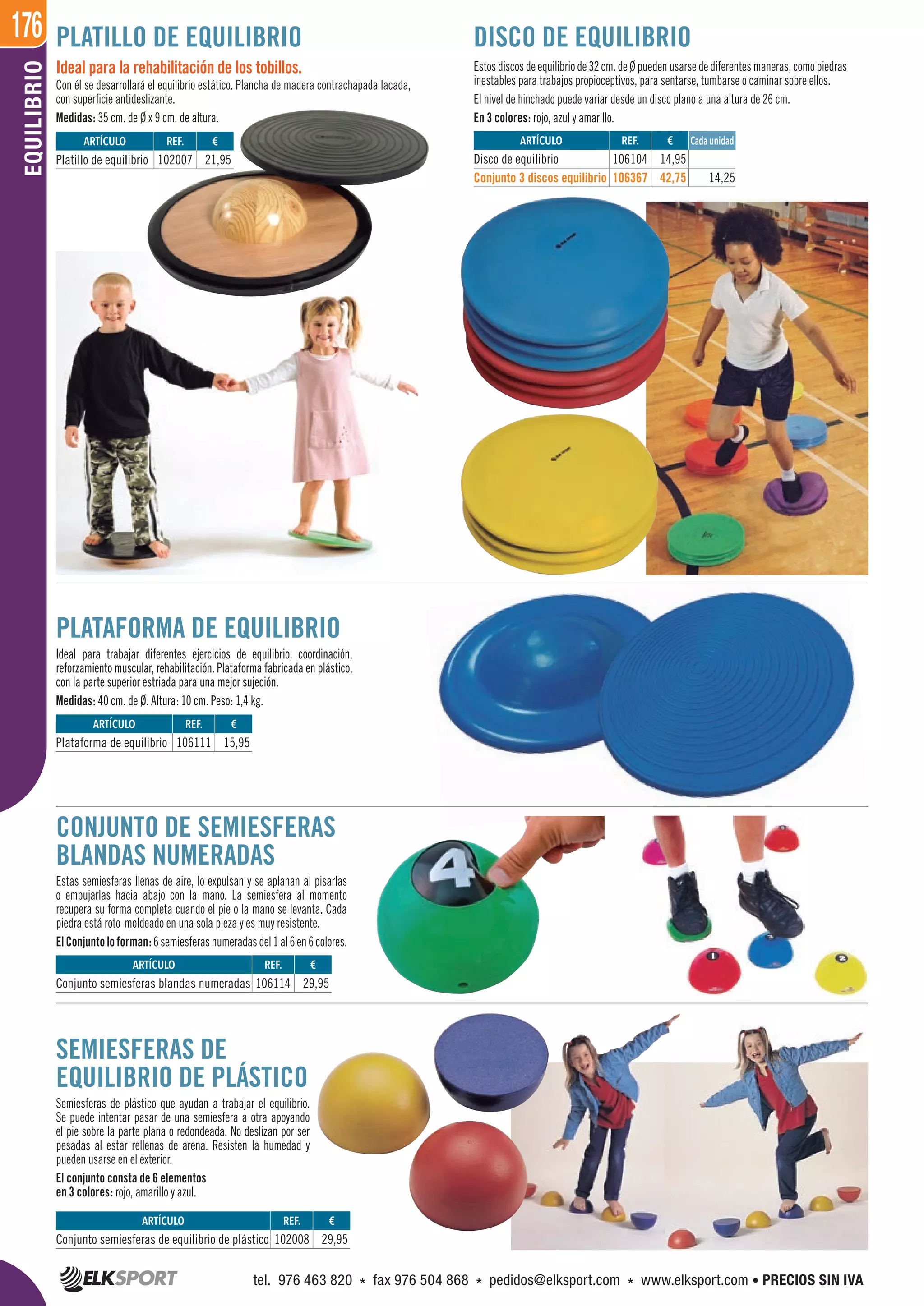 176EQUILIBRIO
SEMIESFERAS DE
EQUILIBRIO DE PLÁSTICO
Semiesferas de plástico que ayudan a trabajar el equilibrio.
Se puede intentar pasar de una semiesfera a otra apoyando
el pie sobre la parte plana o redondeada. No deslizan por ser
pesadas al estar rellenas de arena. Resisten la humedad y
pueden usarse en el exterior.
El conjunto consta de 6 elementos
en 3 colores: rojo, amarillo y azul.
CONJUNTO DE SEMIESFERAS
BLANDAS NUMERADAS
Estas semiesferas llenas de aire, lo expulsan y se aplanan al pisarlas
o empujarlas hacia abajo con la mano. La semiesfera al momento
recupera su forma completa cuando el pie o la mano se levanta. Cada
piedra está roto-moldeado en una sola pieza y es muy resistente.
ElConjuntoloforman:6semiesferasnumeradasdel1al6en6colores.
PLATAFORMA DE EQUILIBRIO
Ideal para trabajar diferentes ejercicios de equilibrio, coordinación,
reforzamiento muscular, rehabilitación. Plataforma fabricada en plástico,
con la parte superior estriada para una mejor sujeción.
Medidas: 40 cm. de Ø. Altura: 10 cm. Peso: 1,4 kg.
Ideal para la rehabilitación de los tobillos.
Con él se desarrollará el equilibrio estático. Plancha de madera contrachapada lacada,
con superficie antideslizante.
Medidas: 35 cm. de Ø x 9 cm. de altura.
PLATILLO DE EQUILIBRIO
Estosdiscosdeequilibriode32cm.deØpuedenusarsedediferentesmaneras,comopiedras
inestables para trabajos propioceptivos, para sentarse, tumbarse o caminar sobre ellos.
El nivel de hinchado puede variar desde un disco plano a una altura de 26 cm.
En 3 colores: rojo, azul y amarillo.
DISCO DE EQUILIBRIO
ARTÍCULO
Conjunto semiesferas de equilibrio de plástico
ARTÍCULO
Conjunto semiesferas blandas numeradas
ARTÍCULO
Platillo de equilibrio
REF. €
102008 29,95
REF. €
106114 29,95
REF. €
102007 21,95
ARTÍCULO
Disco de equilibrio
Conjunto 3 discos equilibrio
REF. €
106104 14,95
106367 42,75 14,25
Cada unidad
PLATAFORMA DE EQUILIBRIO
Ideal para trabajar diferentes ejercicios de equilibrio, coordinación,
reforzamiento muscular, rehabilitación. Plataforma fabricada en plástico,
con la parte superior estriada para una mejor sujeción.
Medidas: 40 cm. de Ø. Altura: 10 cm. Peso: 1,4 kg.
Cada unidad
ARTÍCULO
Plataforma de equilibrio
REF. €
106111 15,95
tel. 976 463 820 * fax 976 504 868 * pedidos@elksport.com * www.elksport.com • PRECIOS SIN IVA
 