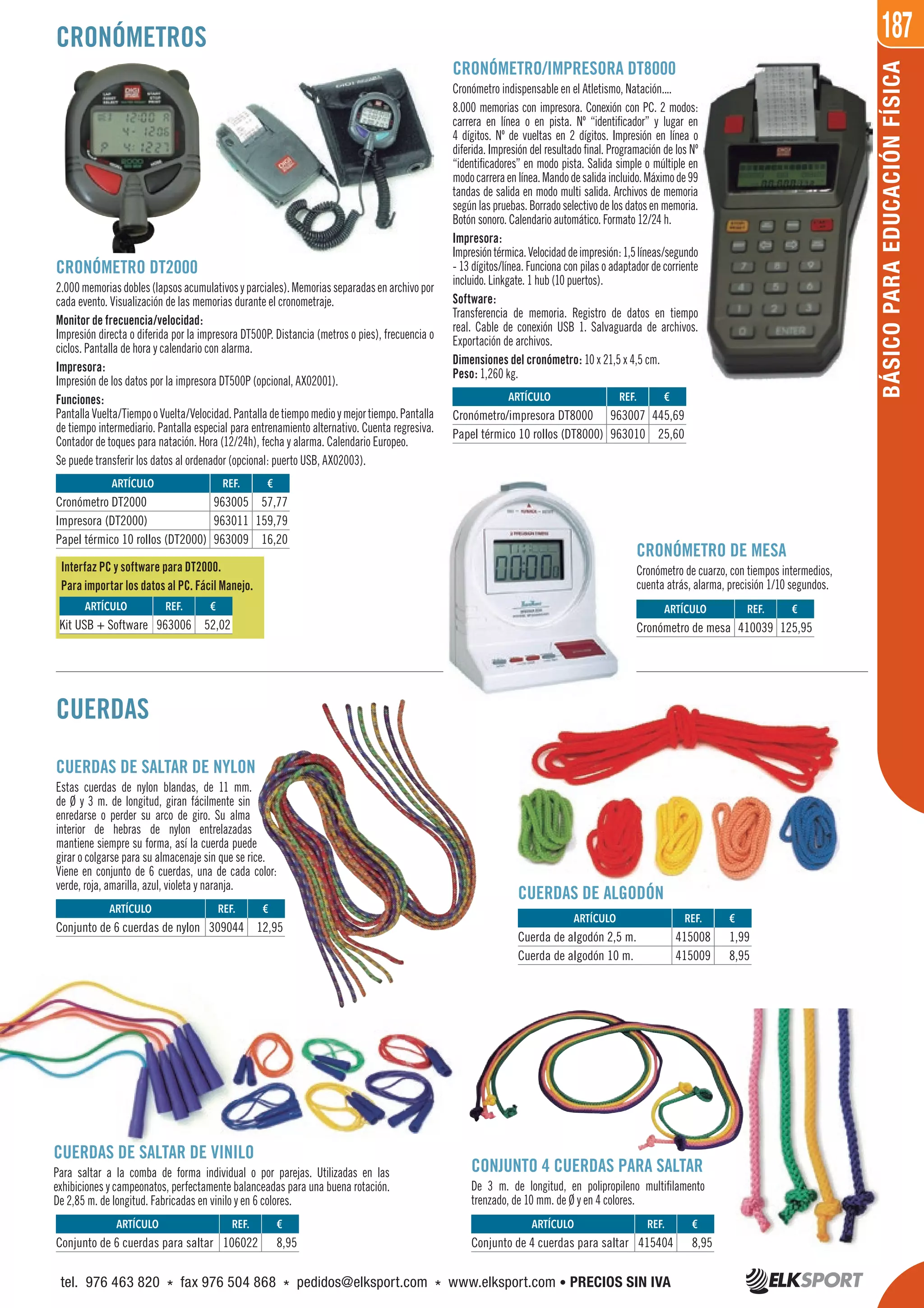 187
BÁSICOPARAEDUCACIÓNFÍSICA
CRONÓMETROS
CUERDAS
CUERDAS DE SALTAR DE NYLON
Estas cuerdas de nylon blandas, de 11 mm.
de Ø y 3 m. de longitud, giran fácilmente sin
enredarse o perder su arco de giro. Su alma
interior de hebras de nylon entrelazadas
mantiene siempre su forma, así la cuerda puede
girar o colgarse para su almacenaje sin que se rice.
Viene en conjunto de 6 cuerdas, una de cada color:
verde, roja, amarilla, azul, violeta y naranja.
CUERDAS DE ALGODÓN
CUERDAS DE SALTAR DE VINILO
Para saltar a la comba de forma individual o por parejas. Utilizadas en las
exhibiciones y campeonatos, perfectamente balanceadas para una buena rotación.
De 2,85 m. de longitud. Fabricadas en vinilo y en 6 colores.
CONJUNTO 4 CUERDAS PARA SALTAR
De 3 m. de longitud, en polipropileno multifilamento
trenzado, de 10 mm. de Ø y en 4 colores.
Interfaz PC y software para DT2000.
Para importar los datos al PC. Fácil Manejo.
CRONÓMETRO DT2000
2.000memoriasdobles(lapsosacumulativosyparciales).Memoriasseparadasenarchivopor
cada evento. Visualización de las memorias durante el cronometraje.
Monitor de frecuencia/velocidad:
Impresión directa o diferida por la impresora DT500P. Distancia (metros o pies), frecuencia o
ciclos. Pantalla de hora y calendario con alarma.
Impresora:
Impresión de los datos por la impresora DT500P (opcional, AX02001).
Funciones:
PantallaVuelta/TiempooVuelta/Velocidad.Pantalladetiempomedioymejortiempo.Pantalla
de tiempo intermediario. Pantalla especial para entrenamiento alternativo. Cuenta regresiva.
Contador de toques para natación. Hora (12/24h), fecha y alarma. Calendario Europeo.
Se puede transferir los datos al ordenador (opcional: puerto USB, AX02003).
CRONÓMETRO/IMPRESORA DT8000
Cronómetro indispensable en el Atletismo, Natación....
8.000 memorias con impresora. Conexión con PC. 2 modos:
carrera en línea o en pista. Nº “identificador” y lugar en
4 dígitos. Nº de vueltas en 2 dígitos. Impresión en línea o
diferida. Impresión del resultado final. Programación de los Nº
“identificadores” en modo pista. Salida simple o múltiple en
modocarreraenlínea.Mandodesalidaincluido.Máximode99
tandas de salida en modo multi salida. Archivos de memoria
segúnlaspruebas.Borradoselectivodelosdatosenmemoria.
Botón sonoro. Calendario automático. Formato 12/24 h.
Impresora:
Impresióntérmica.Velocidaddeimpresión:1,5líneas/segundo
- 13 dígitos/línea. Funciona con pilas o adaptador de corriente
incluido. Linkgate. 1 hub (10 puertos).
Software:
Transferencia de memoria. Registro de datos en tiempo
real. Cable de conexión USB 1. Salvaguarda de archivos.
Exportación de archivos.
Dimensiones del cronómetro: 10 x 21,5 x 4,5 cm.
Peso: 1,260 kg.
CRONÓMETRO DE MESA
Cronómetro de cuarzo, con tiempos intermedios,
cuenta atrás, alarma, precisión 1/10 segundos.
ARTÍCULO
Cronómetro DT2000
Impresora (DT2000)
Papel térmico 10 rollos (DT2000)
ARTÍCULO
Cronómetro/impresora DT8000
Papel térmico 10 rollos (DT8000)
ARTÍCULO
Cuerda de algodón 2,5 m.
Cuerda de algodón 10 m.
ARTÍCULO
Cronómetro de mesa
ARTÍCULO
Kit USB + Software
ARTÍCULO
Conjunto de 6 cuerdas para saltar
ARTÍCULO
Conjunto de 6 cuerdas de nylon
ARTÍCULO
Conjunto de 4 cuerdas para saltar
REF. €
963005 57,77
963011 159,79
963009 16,20
REF. €
963007 445,69
963010 25,60
REF. €
415008 1,99
415009 8,95
REF. €
410039 125,95
REF. €
963006 52,02
REF. €
106022 8,95
REF. €
309044 12,95
REF. €
415404 8,95
tel. 976 463 820 * fax 976 504 868 * pedidos@elksport.com * www.elksport.com • PRECIOS SIN IVA
 