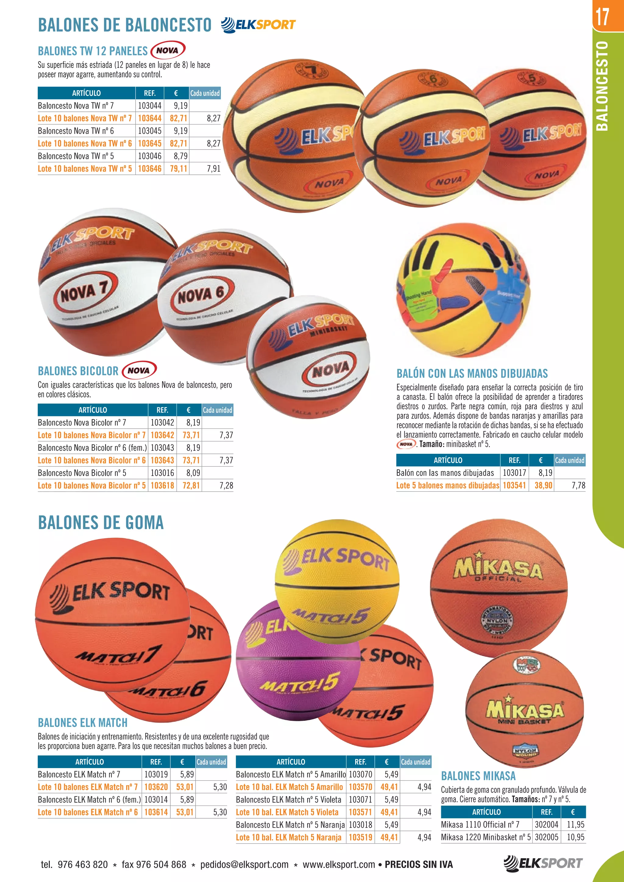 17
BALONCESTO
BALONES BICOLOR
Con iguales características que los balones Nova de baloncesto, pero
en colores clásicos.
BALONES TW 12 PANELES
Su superficie más estriada (12 paneles en lugar de 8) le hace
poseer mayor agarre, aumentando su control.
BALONES ELK MATCH
Balones de iniciación y entrenamiento. Resistentes y de una excelente rugosidad que
les proporciona buen agarre. Para los que necesitan muchos balones a buen precio.
BALONES DE BALONCESTO
BALONES DE GOMA
REF. €
103044 9,19
103644 82,71 8,27
103045 9,19
103645 82,71 8,27
103046 8,79
103646 79,11 7,91
REF. €
103042 8,19
103642 73,71 7,37
103043 8,19
103643 73,71 7,37
103016 8,09
103618 72,81 7,28
REF. €
103019 5,89
103620 53,01 5,30
103014 5,89
103614 53,01 5,30
REF. €
103070 5,49
103570 49,41 4,94
103071 5,49
103571 49,41 4,94
103018 5,49
103519 49,41 4,94
REF. €
302004 11,95
302005 10,95
REF. €
103017 8,19
103541 38,90 7,78
Cada unidad
Cada unidad
Cada unidad Cada unidad
Cada unidad
ARTÍCULO
Baloncesto Nova TW nº 7
Lote 10 balones Nova TW nº 7
Baloncesto Nova TW nº 6
Lote 10 balones Nova TW nº 6
Baloncesto Nova TW nº 5
Lote 10 balones Nova TW nº 5
ARTÍCULO
Baloncesto Nova Bicolor nº 7
Lote 10 balones Nova Bicolor nº 7
Baloncesto Nova Bicolor nº 6 (fem.)
Lote 10 balones Nova Bicolor nº 6
Baloncesto Nova Bicolor nº 5
Lote 10 balones Nova Bicolor nº 5
ARTÍCULO
Baloncesto ELK Match nº 7
Lote 10 balones ELK Match nº 7
Baloncesto ELK Match nº 6 (fem.)
Lote 10 balones ELK Match nº 6
ARTÍCULO
Baloncesto ELK Match nº 5 Amarillo
Lote 10 bal. ELK Match 5 Amarillo
Baloncesto ELK Match nº 5 Violeta
Lote 10 bal. ELK Match 5 Violeta
Baloncesto ELK Match nº 5 Naranja
Lote 10 bal. ELK Match 5 Naranja
ARTÍCULO
Mikasa 1110 Official nº 7
Mikasa 1220 Minibasket nº 5
ARTÍCULO
Balón con las manos dibujadas
Lote 5 balones manos dibujadas
BALÓN CON LAS MANOS DIBUJADAS
Especialmente diseñado para enseñar la correcta posición de tiro
a canasta. El balón ofrece la posibilidad de aprender a tiradores
diestros o zurdos. Parte negra común, roja para diestros y azul
para zurdos. Además dispone de bandas naranjas y amarillas para
reconocer mediante la rotación de dichas bandas, si se ha efectuado
el lanzamiento correctamente. Fabricado en caucho celular modelo
. Tamaño: minibasket nº 5.
BALONES MIKASA
Cubiertadegomacongranuladoprofundo.Válvulade
goma. Cierre automático. Tamaños: nº 7 y nº 5.
tel. 976 463 820 * fax 976 504 868 * pedidos@elksport.com * www.elksport.com • PRECIOS SIN IVA
 