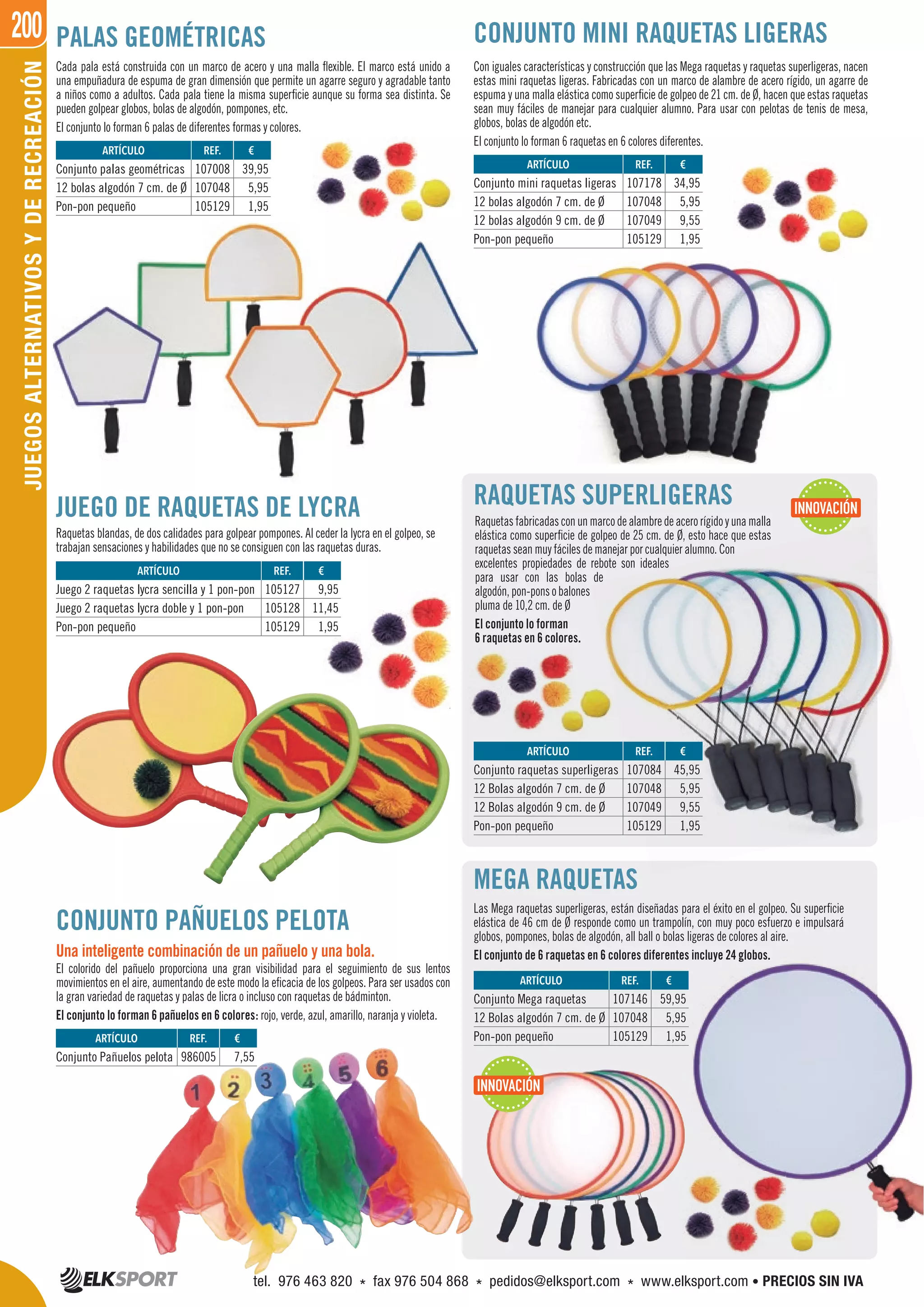 200JUEGOSALTERNATIVOSYDERECREACIÓN PALAS GEOMÉTRICAS
RAQUETAS SUPERLIGERAS
Cada pala está construida con un marco de acero y una malla flexible. El marco está unido a
una empuñadura de espuma de gran dimensión que permite un agarre seguro y agradable tanto
a niños como a adultos. Cada pala tiene la misma superficie aunque su forma sea distinta. Se
pueden golpear globos, bolas de algodón, pompones, etc.
El conjunto lo forman 6 palas de diferentes formas y colores.
Raquetasfabricadasconunmarcodealambredeacerorígidoyunamalla
elástica como superficie de golpeo de 25 cm. de Ø, esto hace que estas
raquetas sean muy fáciles de manejar por cualquier alumno. Con
excelentes propiedades de rebote son ideales
para usar con las bolas de
algodón,pon-ponsobalones
pluma de 10,2 cm. de Ø
El conjunto lo forman
6 raquetas en 6 colores.
JUEGO DE RAQUETAS DE LYCRA
Raquetas blandas, de dos calidades para golpear pompones. Al ceder la lycra en el golpeo, se
trabajan sensaciones y habilidades que no se consiguen con las raquetas duras.
MEGA RAQUETAS
Las Mega raquetas superligeras, están diseñadas para el éxito en el golpeo. Su superficie
elástica de 46 cm de Ø responde como un trampolín, con muy poco esfuerzo e impulsará
globos, pompones, bolas de algodón, all ball o bolas ligeras de colores al aire.
El conjunto de 6 raquetas en 6 colores diferentes incluye 24 globos.
Con iguales características y construcción que las Mega raquetas y raquetas superligeras, nacen
estas mini raquetas ligeras. Fabricadas con un marco de alambre de acero rígido, un agarre de
espuma y una malla elástica como superficie de golpeo de 21 cm. de Ø, hacen que estas raquetas
sean muy fáciles de manejar para cualquier alumno. Para usar con pelotas de tenis de mesa,
globos, bolas de algodón etc.
El conjunto lo forman 6 raquetas en 6 colores diferentes.
CONJUNTO MINI RAQUETAS LIGERAS
CONJUNTO PAÑUELOS PELOTA
Una inteligente combinación de un pañuelo y una bola.
El colorido del pañuelo proporciona una gran visibilidad para el seguimiento de sus lentos
movimientos en el aire, aumentando de este modo la eficacia de los golpeos. Para ser usados con
la gran variedad de raquetas y palas de licra o incluso con raquetas de bádminton.
El conjunto lo forman 6 pañuelos en 6 colores: rojo, verde, azul, amarillo, naranja y violeta.
REF. €
107008 39,95
107048 5,95
105129 1,95
REF. €
107178 34,95
107048 5,95
107049 9,55
105129 1,95
REF. €
105127 9,95
105128 11,45
105129 1,95
REF. €
107146 59,95
107048 5,95
105129 1,95
REF. €
107084 45,95
107048 5,95
107049 9,55
105129 1,95
REF. €
986005 7,55
ARTÍCULO
Conjunto palas geométricas
12 bolas algodón 7 cm. de Ø
Pon-pon pequeño
ARTÍCULO
Conjunto mini raquetas ligeras
12 bolas algodón 7 cm. de Ø
12 bolas algodón 9 cm. de Ø
Pon-pon pequeño
ARTÍCULO
Juego 2 raquetas lycra sencilla y 1 pon-pon
Juego 2 raquetas lycra doble y 1 pon-pon
Pon-pon pequeño
ARTÍCULO
Conjunto Mega raquetas
12 Bolas algodón 7 cm. de Ø
Pon-pon pequeño
ARTÍCULO
Conjunto raquetas superligeras
12 Bolas algodón 7 cm. de Ø
12 Bolas algodón 9 cm. de Ø
Pon-pon pequeño
ARTÍCULO
Conjunto Pañuelos pelota
INNOVACIÓN
INNOVACIÓN
tel. 976 463 820 * fax 976 504 868 * pedidos@elksport.com * www.elksport.com • PRECIOS SIN IVA
 