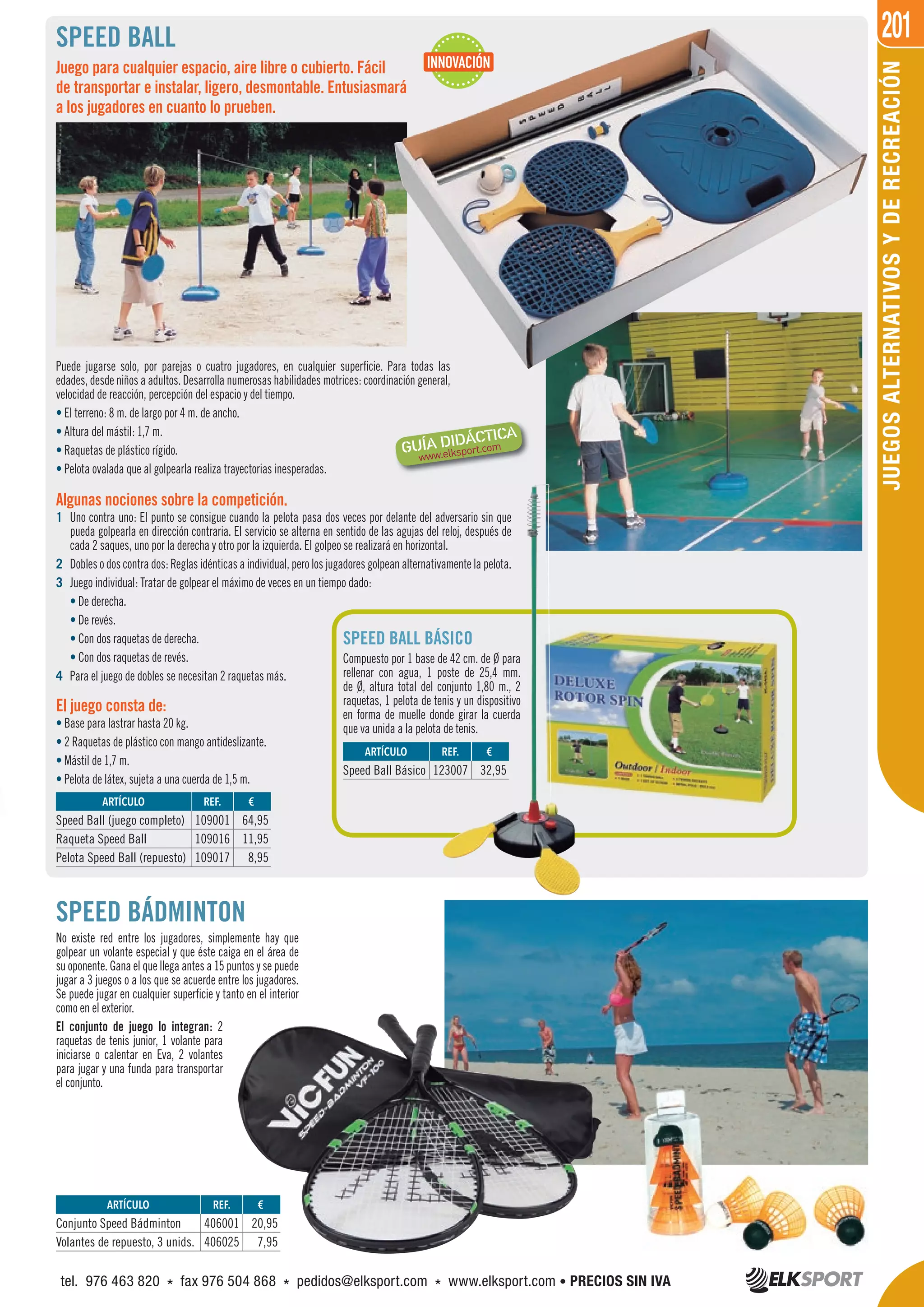 201
JUEGOSALTERNATIVOSYDERECREACIÓN
Algunas nociones sobre la competición.
1 Uno contra uno: El punto se consigue cuando la pelota pasa dos veces por delante del adversario sin que
pueda golpearla en dirección contraria. El servicio se alterna en sentido de las agujas del reloj, después de
cada 2 saques, uno por la derecha y otro por la izquierda. El golpeo se realizará en horizontal.
2 Dobles o dos contra dos: Reglas idénticas a individual, pero los jugadores golpean alternativamente la pelota.
3 Juego individual: Tratar de golpear el máximo de veces en un tiempo dado:
• De derecha.
• De revés.
• Con dos raquetas de derecha.
• Con dos raquetas de revés.
4 Para el juego de dobles se necesitan 2 raquetas más.
SPEED BALL BÁSICO
Compuesto por 1 base de 42 cm. de Ø para
rellenar con agua, 1 poste de 25,4 mm.
de Ø, altura total del conjunto 1,80 m., 2
raquetas, 1 pelota de tenis y un dispositivo
en forma de muelle donde girar la cuerda
que va unida a la pelota de tenis.
SPEED BALL
Juego para cualquier espacio, aire libre o cubierto. Fácil
de transportar e instalar, ligero, desmontable. Entusiasmará
a los jugadores en cuanto lo prueben.
Puede jugarse solo, por parejas o cuatro jugadores, en cualquier superficie. Para todas las
edades, desde niños a adultos. Desarrolla numerosas habilidades motrices: coordinación general,
velocidad de reacción, percepción del espacio y del tiempo.
• El terreno: 8 m. de largo por 4 m. de ancho.
• Altura del mástil: 1,7 m.
• Raquetas de plástico rígido.
• Pelota ovalada que al golpearla realiza trayectorias inesperadas.
El juego consta de:
• Base para lastrar hasta 20 kg.
• 2 Raquetas de plástico con mango antideslizante.
• Mástil de 1,7 m.
• Pelota de látex, sujeta a una cuerda de 1,5 m.
SPEED BÁDMINTON
No existe red entre los jugadores, simplemente hay que
golpear un volante especial y que éste caiga en el área de
su oponente. Gana el que llega antes a 15 puntos y se puede
jugar a 3 juegos o a los que se acuerde entre los jugadores.
Se puede jugar en cualquier superficie y tanto en el interior
como en el exterior.
El conjunto de juego lo integran: 2
raquetas de tenis junior, 1 volante para
iniciarse o calentar en Eva, 2 volantes
para jugar y una funda para transportar
el conjunto.
REF. €
109001 64,95
109016 11,95
109017 8,95
REF. €
406001 20,95
406025 7,95
REF. €
123007 32,95
ARTÍCULO
Speed Ball (juego completo)
Raqueta Speed Ball
Pelota Speed Ball (repuesto)
ARTÍCULO
Conjunto Speed Bádminton
Volantes de repuesto, 3 unids.
ARTÍCULO
Speed Ball Básico
INNOVACIÓN
tel. 976 463 820 * fax 976 504 868 * pedidos@elksport.com * www.elksport.com • PRECIOS SIN IVA
 
