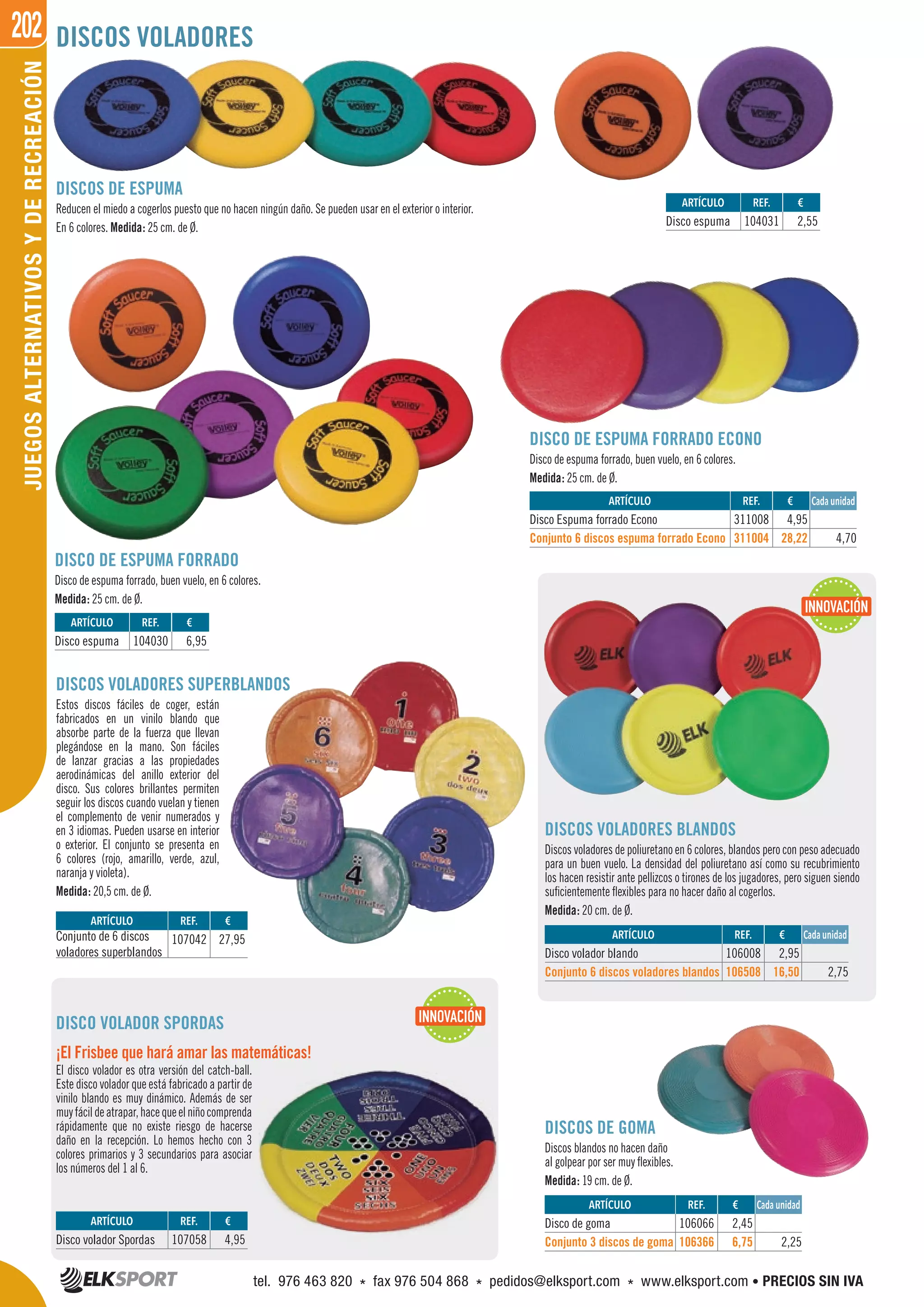 202JUEGOSALTERNATIVOSYDERECREACIÓN DISCOS VOLADORES
DISCOS DE ESPUMA
Reducen el miedo a cogerlos puesto que no hacen ningún daño. Se pueden usar en el exterior o interior.
En 6 colores. Medida: 25 cm. de Ø.
DISCO DE ESPUMA FORRADO ECONO
Disco de espuma forrado, buen vuelo, en 6 colores.
Medida: 25 cm. de Ø.
DISCO DE ESPUMA FORRADO
Disco de espuma forrado, buen vuelo, en 6 colores.
Medida: 25 cm. de Ø.
DISCOS VOLADORES SUPERBLANDOS
Estos discos fáciles de coger, están
fabricados en un vinilo blando que
absorbe parte de la fuerza que llevan
plegándose en la mano. Son fáciles
de lanzar gracias a las propiedades
aerodinámicas del anillo exterior del
disco. Sus colores brillantes permiten
seguir los discos cuando vuelan y tienen
el complemento de venir numerados y
en 3 idiomas. Pueden usarse en interior
o exterior. El conjunto se presenta en
6 colores (rojo, amarillo, verde, azul,
naranja y violeta).
Medida: 20,5 cm. de Ø.
DISCOS VOLADORES BLANDOS
Discos voladores de poliuretano en 6 colores, blandos pero con peso adecuado
para un buen vuelo. La densidad del poliuretano así como su recubrimiento
los hacen resistir ante pellizcos o tirones de los jugadores, pero siguen siendo
suficientemente flexibles para no hacer daño al cogerlos.
Medida: 20 cm. de Ø.
DISCOS DE GOMA
Discos blandos no hacen daño
al golpear por ser muy flexibles.
Medida: 19 cm. de Ø.
DISCO VOLADOR SPORDAS
¡El Frisbee que hará amar las matemáticas!
El disco volador es otra versión del catch-ball.
Este disco volador que está fabricado a partir de
vinilo blando es muy dinámico. Además de ser
muyfácildeatrapar,hacequeelniñocomprenda
rápidamente que no existe riesgo de hacerse
daño en la recepción. Lo hemos hecho con 3
colores primarios y 3 secundarios para asociar
los números del 1 al 6.
REF. €
311008 4,95
311004 28,22 4,70
REF. €
106008 2,95
106508 16,50 2,75
REF. €
106066 2,45
106366 6,75 2,25
REF. €
107058 4,95
REF. €
107042 27,95
Cada unidad
Cada unidad
Cada unidad
ARTÍCULO
Disco Espuma forrado Econo
Conjunto 6 discos espuma forrado Econo
ARTÍCULO
Disco volador blando
Conjunto 6 discos voladores blandos
ARTÍCULO
Disco de goma
Conjunto 3 discos de goma
ARTÍCULO
Disco volador Spordas
ARTÍCULO
Conjunto de 6 discos
voladores superblandos
REF. €
104031 2,55
REF. €
104030 6,95
ARTÍCULO
Disco espuma
ARTÍCULO
Disco espuma
INNOVACIÓN
INNOVACIÓN
tel. 976 463 820 * fax 976 504 868 * pedidos@elksport.com * www.elksport.com • PRECIOS SIN IVA
 