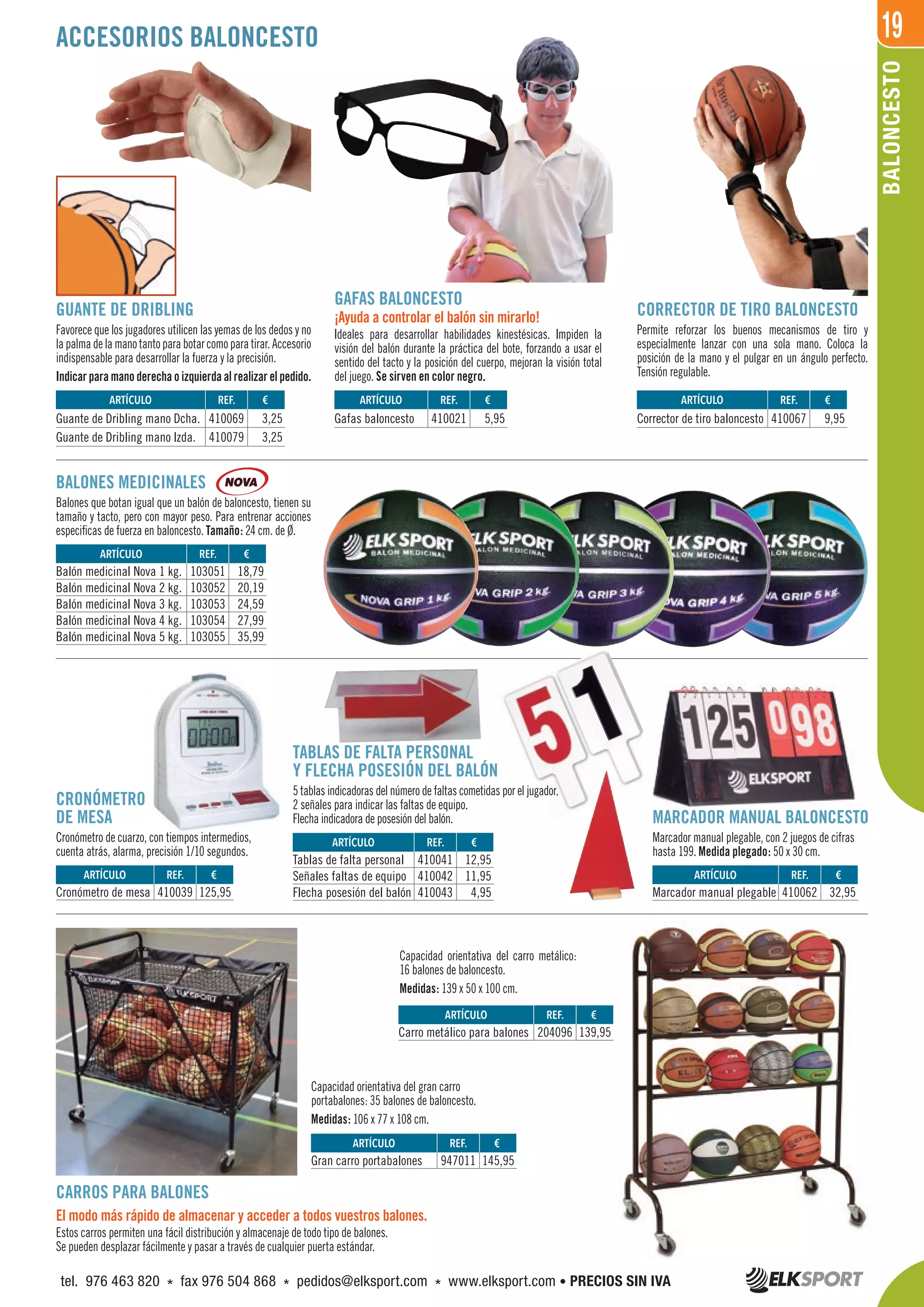 19
TABLAS DE FALTA PERSONAL
Y FLECHA POSESIÓN DEL BALÓN
5 tablas indicadoras del número de faltas cometidas por el jugador.
2 señales para indicar las faltas de equipo.
Flecha indicadora de posesión del balón.
BALONCESTO
BALONES MEDICINALES
Balones que botan igual que un balón de baloncesto, tienen su
tamaño y tacto, pero con mayor peso. Para entrenar acciones
especificas de fuerza en baloncesto. Tamaño: 24 cm. de Ø.
CARROS PARA BALONES
El modo más rápido de almacenar y acceder a todos vuestros balones.
Estos carros permiten una fácil distribución y almacenaje de todo tipo de balones.
Se pueden desplazar fácilmente y pasar a través de cualquier puerta estándar.
CRONÓMETRO
DE MESA
Cronómetro de cuarzo, con tiempos intermedios,
cuenta atrás, alarma, precisión 1/10 segundos.
MARCADOR MANUAL BALONCESTO
Marcador manual plegable, con 2 juegos de cifras
hasta 199. Medida plegado: 50 x 30 cm.
Capacidad orientativa del gran carro
portabalones: 35 balones de baloncesto.
Medidas: 106 x 77 x 108 cm.
Capacidad orientativa del carro metálico:
16 balones de baloncesto.
Medidas: 139 x 50 x 100 cm.
GUANTE DE DRIBLING
Favorece que los jugadores utilicen las yemas de los dedos y no
lapalmadelamanotantoparabotarcomoparatirar.Accesorio
indispensable para desarrollar la fuerza y la precisión.
Indicar para mano derecha o izquierda al realizar el pedido.
CORRECTOR DE TIRO BALONCESTO
Permite reforzar los buenos mecanismos de tiro y
especialmente lanzar con una sola mano. Coloca la
posición de la mano y el pulgar en un ángulo perfecto.
Tensión regulable.
GAFAS BALONCESTO
¡Ayuda a controlar el balón sin mirarlo!
Ideales para desarrollar habilidades kinestésicas. Impiden la
visión del balón durante la práctica del bote, forzando a usar el
sentido del tacto y la posición del cuerpo, mejoran la visión total
del juego. Se sirven en color negro.
ACCESORIOS BALONCESTO
REF. €
410069 3,25
410079 3,25
REF. €
103051 18,79
103052 20,19
103053 24,59
103054 27,99
103055 35,99
REF. €
410039 125,95
REF. €
410062 32,95
REF. €
204096 139,95
REF. €
947011 145,95
REF. €
410041 12,95
410042 11,95
410043 4,95
REF. €
410021 5,95
REF. €
410067 9,95
ARTÍCULO
Guante de Dribling mano Dcha.
Guante de Dribling mano Izda.
ARTÍCULO
Balón medicinal Nova 1 kg.
Balón medicinal Nova 2 kg.
Balón medicinal Nova 3 kg.
Balón medicinal Nova 4 kg.
Balón medicinal Nova 5 kg.
ARTÍCULO
Cronómetro de mesa
ARTÍCULO
Marcador manual plegable
ARTÍCULO
Carro metálico para balones
ARTÍCULO
Gran carro portabalones
ARTÍCULO
Tablas de falta personal
Señales faltas de equipo
Flecha posesión del balón
ARTÍCULO
Gafas baloncesto
ARTÍCULO
Corrector de tiro baloncesto
tel. 976 463 820 * fax 976 504 868 * pedidos@elksport.com * www.elksport.com • PRECIOS SIN IVA
 