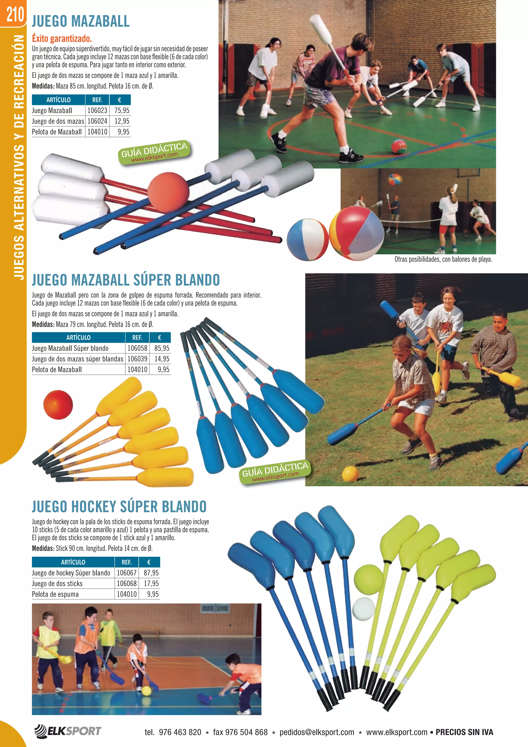210JUEGOSALTERNATIVOSYDERECREACIÓN
Otras posibilidades, con balones de playa.
JUEGO MAZABALL SÚPER BLANDO
Juego de Mazaball pero con la zona de golpeo de espuma forrada. Recomendado para interior.
Cada juego incluye 12 mazas con base flexible (6 de cada color) y una pelota de espuma.
El juego de dos mazas se compone de 1 maza azul y 1 amarilla.
Medidas: Maza 79 cm. longitud. Pelota 16 cm. de Ø.
Éxito garantizado.
Unjuegodeequiposúperdivertido,muyfácildejugarsinnecesidaddeposeer
grantécnica.Cadajuegoincluye12mazasconbaseflexible(6decadacolor)
y una pelota de espuma. Para jugar tanto en interior como exterior.
El juego de dos mazas se compone de 1 maza azul y 1 amarilla.
Medidas: Maza 85 cm. longitud. Pelota 16 cm. de Ø.
JUEGO MAZABALL
REF. €
106023 75,95
106024 12,95
104010 9,95
REF. €
106058 85,95
106039 14,95
104010 9,95
REF. €
106067 87,95
106068 17,95
104010 9,95
ARTÍCULO
Juego Mazaball
Juego de dos mazas
Pelota de Mazaball
ARTÍCULO
Juego Mazaball Súper blando
Juego de dos mazas súper blandas
Pelota de Mazaball
ARTÍCULO
Juego de hockey Súper blando
Juego de dos sticks
Pelota de espuma
JUEGO HOCKEY SÚPER BLANDO
Juego de hockey con la pala de los sticks de espuma forrada. El juego incluye
10 sticks (5 de cada color amarillo y azul) 1 pelota y una pastilla de espuma.
El juego de dos sticks se compone de 1 stick azul y 1 amarillo.
Medidas: Stick 90 cm. longitud. Pelota 14 cm. de Ø.
tel. 976 463 820 * fax 976 504 868 * pedidos@elksport.com * www.elksport.com • PRECIOS SIN IVA
 