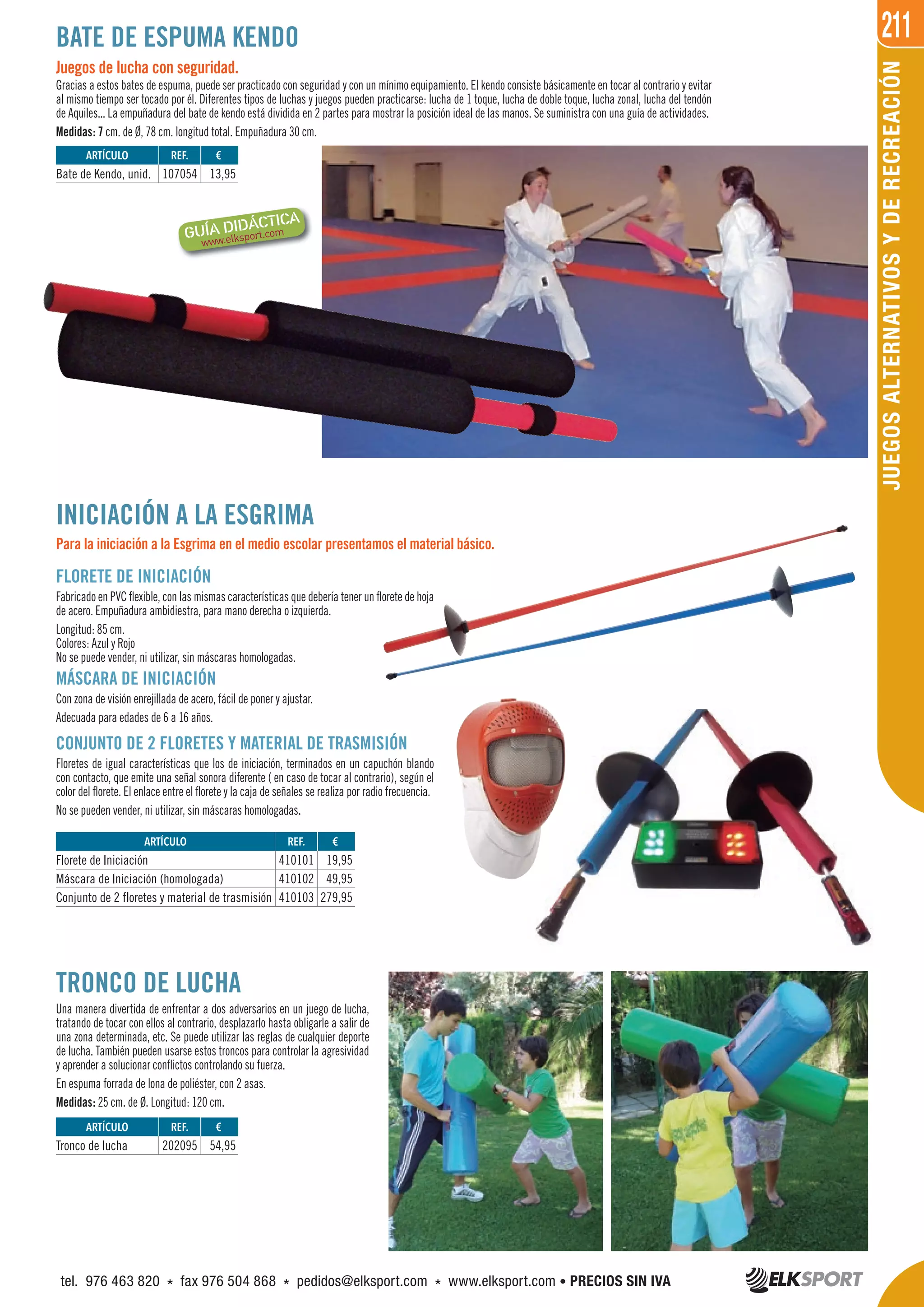 211
JUEGOSALTERNATIVOSYDERECREACIÓN
Juegos de lucha con seguridad.
Gracias a estos bates de espuma, puede ser practicado con seguridad y con un mínimo equipamiento. El kendo consiste básicamente en tocar al contrario y evitar
al mismo tiempo ser tocado por él. Diferentes tipos de luchas y juegos pueden practicarse: lucha de 1 toque, lucha de doble toque, lucha zonal, lucha del tendón
de Aquiles... La empuñadura del bate de kendo está dividida en 2 partes para mostrar la posición ideal de las manos. Se suministra con una guía de actividades.
Medidas: 7 cm. de Ø, 78 cm. longitud total. Empuñadura 30 cm.
BATE DE ESPUMA KENDO
TRONCO DE LUCHA
Una manera divertida de enfrentar a dos adversarios en un juego de lucha,
tratando de tocar con ellos al contrario, desplazarlo hasta obligarle a salir de
una zona determinada, etc. Se puede utilizar las reglas de cualquier deporte
de lucha. También pueden usarse estos troncos para controlar la agresividad
y aprender a solucionar conflictos controlando su fuerza.
En espuma forrada de lona de poliéster, con 2 asas.
Medidas: 25 cm. de Ø. Longitud: 120 cm.
INICIACIÓN A LA ESGRIMA
Para la iniciación a la Esgrima en el medio escolar presentamos el material básico.
ARTÍCULO
Florete de Iniciación
Máscara de Iniciación (homologada)
Conjunto de 2 floretes y material de trasmisión
REF. €
410101 19,95
410102 49,95
410103 279,95
FLORETE DE INICIACIÓN
Fabricado en PVC flexible, con las mismas características que debería tener un florete de hoja
de acero. Empuñadura ambidiestra, para mano derecha o izquierda.
Longitud: 85 cm.
Colores: Azul y Rojo
No se puede vender, ni utilizar, sin máscaras homologadas.
MÁSCARA DE INICIACIÓN
Con zona de visión enrejillada de acero, fácil de poner y ajustar.
Adecuada para edades de 6 a 16 años.
CONJUNTO DE 2 FLORETES Y MATERIAL DE TRASMISIÓN
Floretes de igual características que los de iniciación, terminados en un capuchón blando
con contacto, que emite una señal sonora diferente ( en caso de tocar al contrario), según el
color del florete. El enlace entre el florete y la caja de señales se realiza por radio frecuencia.
No se pueden vender, ni utilizar, sin máscaras homologadas.
REF. €
107054 13,95
REF. €
202095 54,95
ARTÍCULO
Bate de Kendo, unid.
ARTÍCULO
Tronco de lucha
tel. 976 463 820 * fax 976 504 868 * pedidos@elksport.com * www.elksport.com • PRECIOS SIN IVA
 