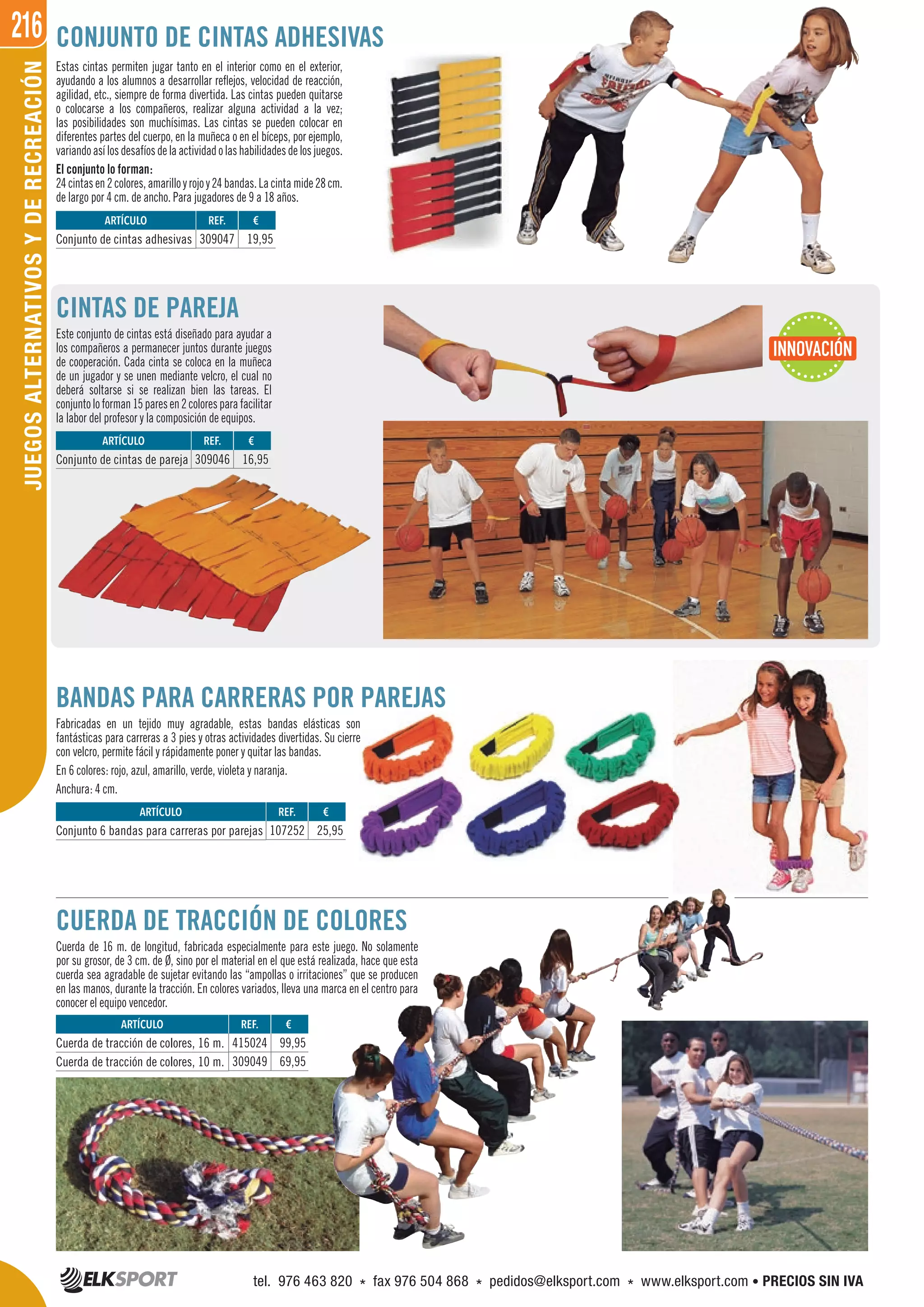 216JUEGOSALTERNATIVOSYDERECREACIÓN
CUERDA DE TRACCIÓN DE COLORES
Cuerda de 16 m. de longitud, fabricada especialmente para este juego. No solamente
por su grosor, de 3 cm. de Ø, sino por el material en el que está realizada, hace que esta
cuerda sea agradable de sujetar evitando las “ampollas o irritaciones” que se producen
en las manos, durante la tracción. En colores variados, lleva una marca en el centro para
conocer el equipo vencedor.
CONJUNTO DE CINTAS ADHESIVAS
BANDAS PARA CARRERAS POR PAREJAS
Fabricadas en un tejido muy agradable, estas bandas elásticas son
fantásticas para carreras a 3 pies y otras actividades divertidas. Su cierre
con velcro, permite fácil y rápidamente poner y quitar las bandas.
En 6 colores: rojo, azul, amarillo, verde, violeta y naranja.
Anchura: 4 cm.
Estas cintas permiten jugar tanto en el interior como en el exterior,
ayudando a los alumnos a desarrollar reflejos, velocidad de reacción,
agilidad, etc., siempre de forma divertida. Las cintas pueden quitarse
o colocarse a los compañeros, realizar alguna actividad a la vez;
las posibilidades son muchísimas. Las cintas se pueden colocar en
diferentes partes del cuerpo, en la muñeca o en el bíceps, por ejemplo,
variandoasílosdesafíosdelaactividadolashabilidadesdelosjuegos.
El conjunto lo forman:
24cintasen2colores,amarilloyrojoy24bandas.Lacintamide28cm.
de largo por 4 cm. de ancho. Para jugadores de 9 a 18 años.
CINTAS DE PAREJA
Este conjunto de cintas está diseñado para ayudar a
los compañeros a permanecer juntos durante juegos
de cooperación. Cada cinta se coloca en la muñeca
de un jugador y se unen mediante velcro, el cual no
deberá soltarse si se realizan bien las tareas. El
conjuntoloforman15paresen2coloresparafacilitar
la labor del profesor y la composición de equipos.
REF. €
309046 16,95
REF. €
309047 19,95
REF. €
415024 99,95
309049 69,95
REF. €
107252 25,95
ARTÍCULO
Conjunto de cintas de pareja
ARTÍCULO
Conjunto de cintas adhesivas
ARTÍCULO
Cuerda de tracción de colores, 16 m.
Cuerda de tracción de colores, 10 m.
ARTÍCULO
Conjunto 6 bandas para carreras por parejas
INNOVACIÓN
tel. 976 463 820 * fax 976 504 868 * pedidos@elksport.com * www.elksport.com • PRECIOS SIN IVA
 
