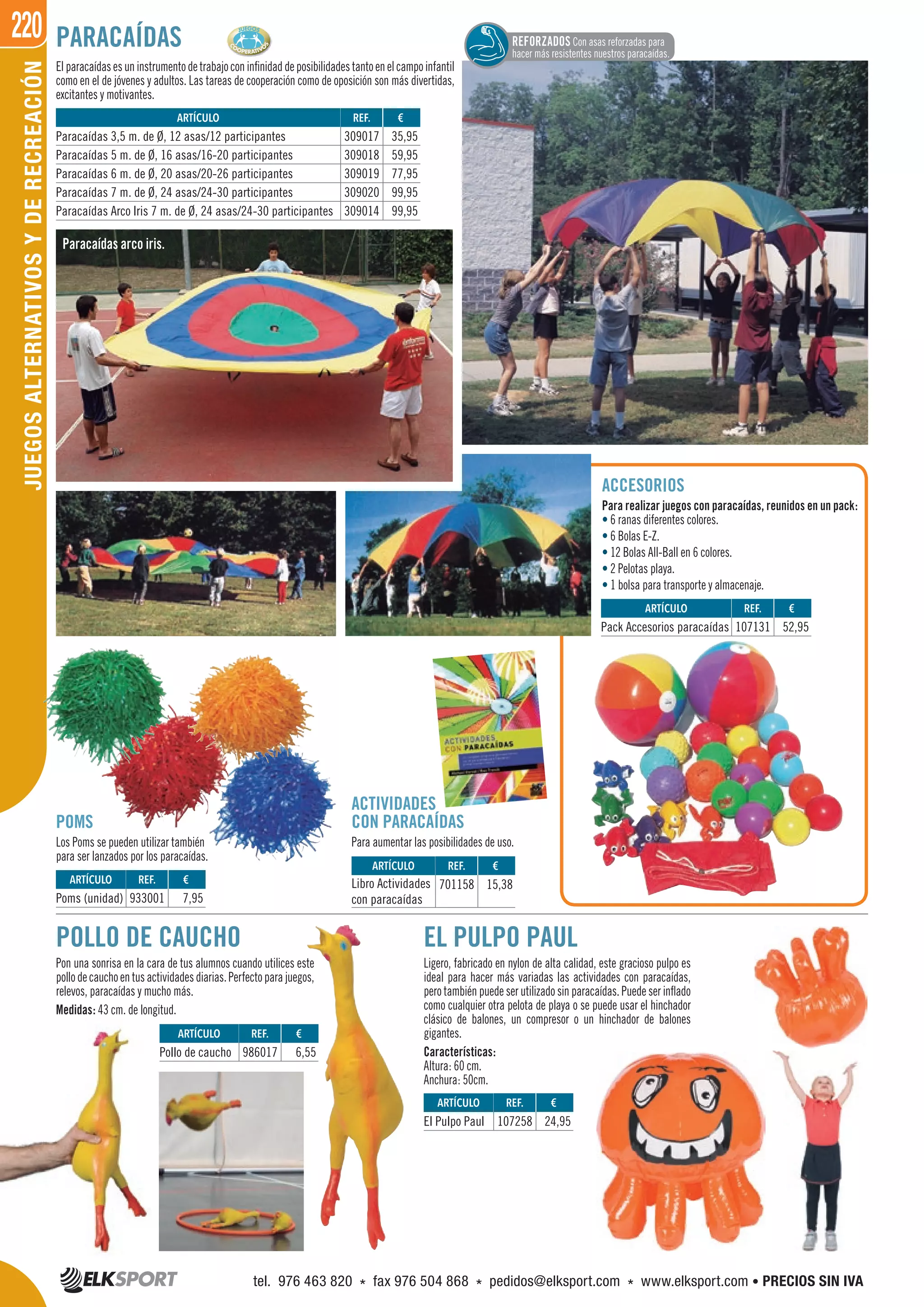 220JUEGOSALTERNATIVOSYDERECREACIÓN
POLLO DE CAUCHO
Pon una sonrisa en la cara de tus alumnos cuando utilices este
pollodecauchoentusactividadesdiarias.Perfectoparajuegos,
relevos, paracaídas y mucho más.
Medidas: 43 cm. de longitud.
PARACAÍDAS
Elparacaídasesuninstrumentodetrabajoconinfinidaddeposibilidadestantoenelcampoinfantil
como en el de jóvenes y adultos. Las tareas de cooperación como de oposición son más divertidas,
excitantes y motivantes.
Paracaídas arco iris.
ACCESORIOS
Para realizar juegos con paracaídas, reunidos en un pack:
• 6 ranas diferentes colores.
• 6 Bolas E-Z.
• 12 Bolas All-Ball en 6 colores.
• 2 Pelotas playa.
• 1 bolsa para transporte y almacenaje.
POMS
Los Poms se pueden utilizar también
para ser lanzados por los paracaídas.
ACTIVIDADES
CON PARACAÍDAS
Para aumentar las posibilidades de uso.
EL PULPO PAUL
Ligero, fabricado en nylon de alta calidad, este gracioso pulpo es
ideal para hacer más variadas las actividades con paracaídas,
pero también puede ser utilizado sin paracaídas. Puede ser inflado
como cualquier otra pelota de playa o se puede usar el hinchador
clásico de balones, un compresor o un hinchador de balones
gigantes.
Características:
Altura: 60 cm.
Anchura: 50cm.
ARTÍCULO
El Pulpo Paul
ARTÍCULO
Paracaídas 3,5 m. de Ø, 12 asas/12 participantes
Paracaídas 5 m. de Ø, 16 asas/16-20 participantes
Paracaídas 6 m. de Ø, 20 asas/20-26 participantes
Paracaídas 7 m. de Ø, 24 asas/24-30 participantes
Paracaídas Arco Iris 7 m. de Ø, 24 asas/24-30 participantes
ARTÍCULO
Pollo de caucho
REF. €
107258 24,95
REF. €
309017 35,95
309018 59,95
309019 77,95
309020 99,95
309014 99,95
REF. €
986017 6,55
ARTÍCULO
Poms (unidad)
ARTÍCULO
Pack Accesorios paracaídas
ARTÍCULO
Libro Actividades
con paracaídas
REF. €
933001 7,95
REF. €
107131 52,95
REF. €
701158 15,38
REFORZADOS Con asas reforzadas para
hacer más resistentes nuestros paracaídas.
tel. 976 463 820 * fax 976 504 868 * pedidos@elksport.com * www.elksport.com • PRECIOS SIN IVA
 