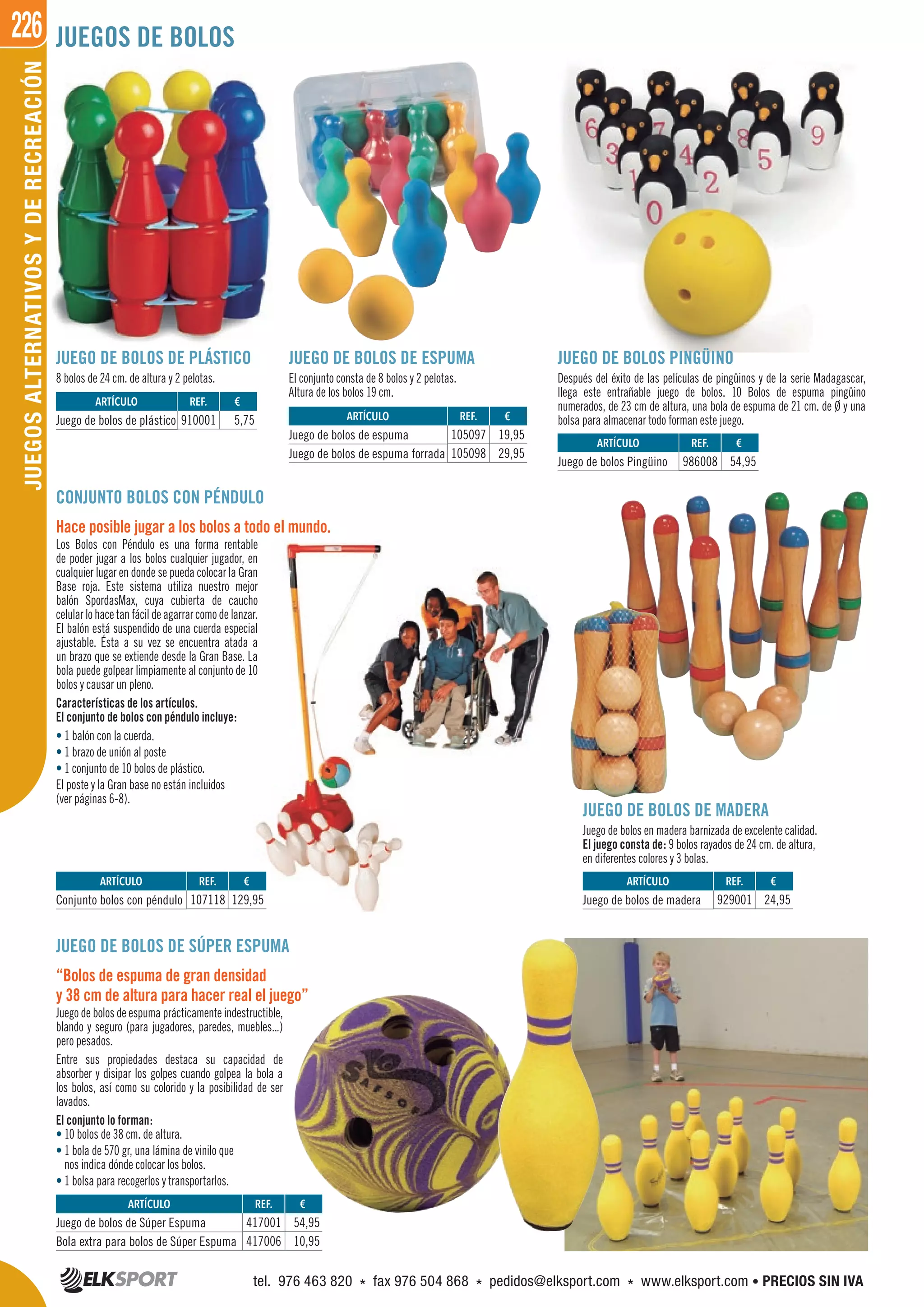 226JUEGOSALTERNATIVOSYDERECREACIÓN JUEGOS DE BOLOS
JUEGO DE BOLOS DE SÚPER ESPUMA
“Bolos de espuma de gran densidad
y 38 cm de altura para hacer real el juego”
Juego de bolos de espuma prácticamente indestructible,
blando y seguro (para jugadores, paredes, muebles...)
pero pesados.
Entre sus propiedades destaca su capacidad de
absorber y disipar los golpes cuando golpea la bola a
los bolos, así como su colorido y la posibilidad de ser
lavados.
El conjunto lo forman:
• 10 bolos de 38 cm. de altura.
• 1 bola de 570 gr, una lámina de vinilo que
nos indica dónde colocar los bolos.
• 1 bolsa para recogerlos y transportarlos.
JUEGO DE BOLOS DE ESPUMA
El conjunto consta de 8 bolos y 2 pelotas.
Altura de los bolos 19 cm.
JUEGO DE BOLOS DE MADERA
Juego de bolos en madera barnizada de excelente calidad.
El juego consta de: 9 bolos rayados de 24 cm. de altura,
en diferentes colores y 3 bolas.
JUEGO DE BOLOS PINGÜINO
Después del éxito de las películas de pingüinos y de la serie Madagascar,
llega este entrañable juego de bolos. 10 Bolos de espuma pingüino
numerados, de 23 cm de altura, una bola de espuma de 21 cm. de Ø y una
bolsa para almacenar todo forman este juego.
JUEGO DE BOLOS DE PLÁSTICO
8 bolos de 24 cm. de altura y 2 pelotas.
CONJUNTO BOLOS CON PÉNDULO
Hace posible jugar a los bolos a todo el mundo.
Los Bolos con Péndulo es una forma rentable
de poder jugar a los bolos cualquier jugador, en
cualquier lugar en donde se pueda colocar la Gran
Base roja. Este sistema utiliza nuestro mejor
balón SpordasMax, cuya cubierta de caucho
celularlohace tanfácilde agarrarcomodelanzar.
El balón está suspendido de una cuerda especial
ajustable. Ésta a su vez se encuentra atada a
un brazo que se extiende desde la Gran Base. La
bola puede golpear limpiamente al conjunto de 10
bolos y causar un pleno.
Características de los artículos.
El conjunto de bolos con péndulo incluye:
• 1 balón con la cuerda.
• 1 brazo de unión al poste
• 1 conjunto de 10 bolos de plástico.
El poste y la Gran base no están incluidos
(ver páginas 6-8).
REF. €
417001 54,95
417006 10,95
ARTÍCULO
Juego de bolos de Súper Espuma
Bola extra para bolos de Súper Espuma
REF. €
910001 5,75
REF. €
107118 129,95
REF. €
929001 24,95
REF. €
986008 54,95
REF. €
105097 19,95
105098 29,95
ARTÍCULO
Juego de bolos de plástico
ARTÍCULO
Conjunto bolos con péndulo
ARTÍCULO
Juego de bolos de madera
ARTÍCULO
Juego de bolos Pingüino
ARTÍCULO
Juego de bolos de espuma
Juego de bolos de espuma forrada
tel. 976 463 820 * fax 976 504 868 * pedidos@elksport.com * www.elksport.com • PRECIOS SIN IVA
 