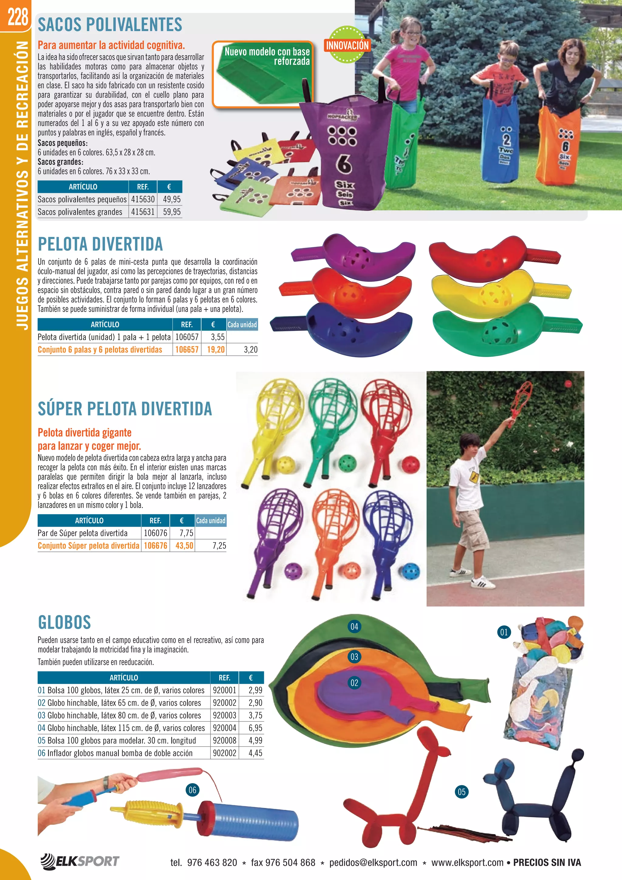 228JUEGOSALTERNATIVOSYDERECREACIÓN
GLOBOS
Pueden usarse tanto en el campo educativo como en el recreativo, así como para
modelar trabajando la motricidad fina y la imaginación.
También pueden utilizarse en reeducación.
Nuevo modelo con base
reforzada
SACOS POLIVALENTES
Sacos pequeños:
6 unidades en 6 colores. 63,5 x 28 x 28 cm.
Sacos grandes:
6 unidades en 6 colores. 76 x 33 x 33 cm.
ARTÍCULO
Sacos polivalentes pequeños
Sacos polivalentes grandes
REF. €
415630 49,95
415631 59,95
Para aumentar la actividad cognitiva.
Laideahasidoofrecersacosquesirvantantoparadesarrollar
las habilidades motoras como para almacenar objetos y
transportarlos, facilitando así la organización de materiales
en clase. El saco ha sido fabricado con un resistente cosido
para garantizar su durabilidad, con el cuello plano para
poder apoyarse mejor y dos asas para transportarlo bien con
materiales o por el jugador que se encuentre dentro. Están
numerados del 1 al 6 y a su vez apoyado este número con
puntos y palabras en inglés, español y francés.
INNOVACIÓN
PELOTA DIVERTIDA
Un conjunto de 6 palas de mini-cesta punta que desarrolla la coordinación
óculo-manual del jugador, así como las percepciones de trayectorias, distancias
y direcciones. Puede trabajarse tanto por parejas como por equipos, con red o en
espacio sin obstáculos, contra pared o sin pared dando lugar a un gran número
de posibles actividades. El conjunto lo forman 6 palas y 6 pelotas en 6 colores.
También se puede suministrar de forma individual (una pala + una pelota).
ARTÍCULO
Pelota divertida (unidad) 1 pala + 1 pelota
Conjunto 6 palas y 6 pelotas divertidas
REF. €
106057 3,55
106657 19,20 3,20
Cada unidad
SÚPER PELOTA DIVERTIDA
Pelota divertida gigante
para lanzar y coger mejor.
Nuevomodelo de pelotadivertidaconcabezaextralargayanchapara
recoger la pelota con más éxito. En el interior existen unas marcas
paralelas que permiten dirigir la bola mejor al lanzarla, incluso
realizar efectos extraños en el aire. El conjunto incluye 12 lanzadores
y 6 bolas en 6 colores diferentes. Se vende también en parejas, 2
lanzadores en un mismo color y 1 bola.
ARTÍCULO
Par de Súper pelota divertida
Conjunto Súper pelota divertida
ARTÍCULO
01 Bolsa 100 globos, látex 25 cm. de Ø, varios colores
02 Globo hinchable, látex 65 cm. de Ø, varios colores
03 Globo hinchable, látex 80 cm. de Ø, varios colores
04 Globo hinchable, látex 115 cm. de Ø, varios colores
05 Bolsa 100 globos para modelar. 30 cm. longitud
06 Inflador globos manual bomba de doble acción
REF. €
106076 7,75
106676 43,50 7,25
REF. €
920001 2,99
920002 2,90
920003 3,75
920004 6,95
920008 4,99
902002 4,45
Cada unidad
06
01
05
02
03
04
tel. 976 463 820 * fax 976 504 868 * pedidos@elksport.com * www.elksport.com • PRECIOS SIN IVA
 