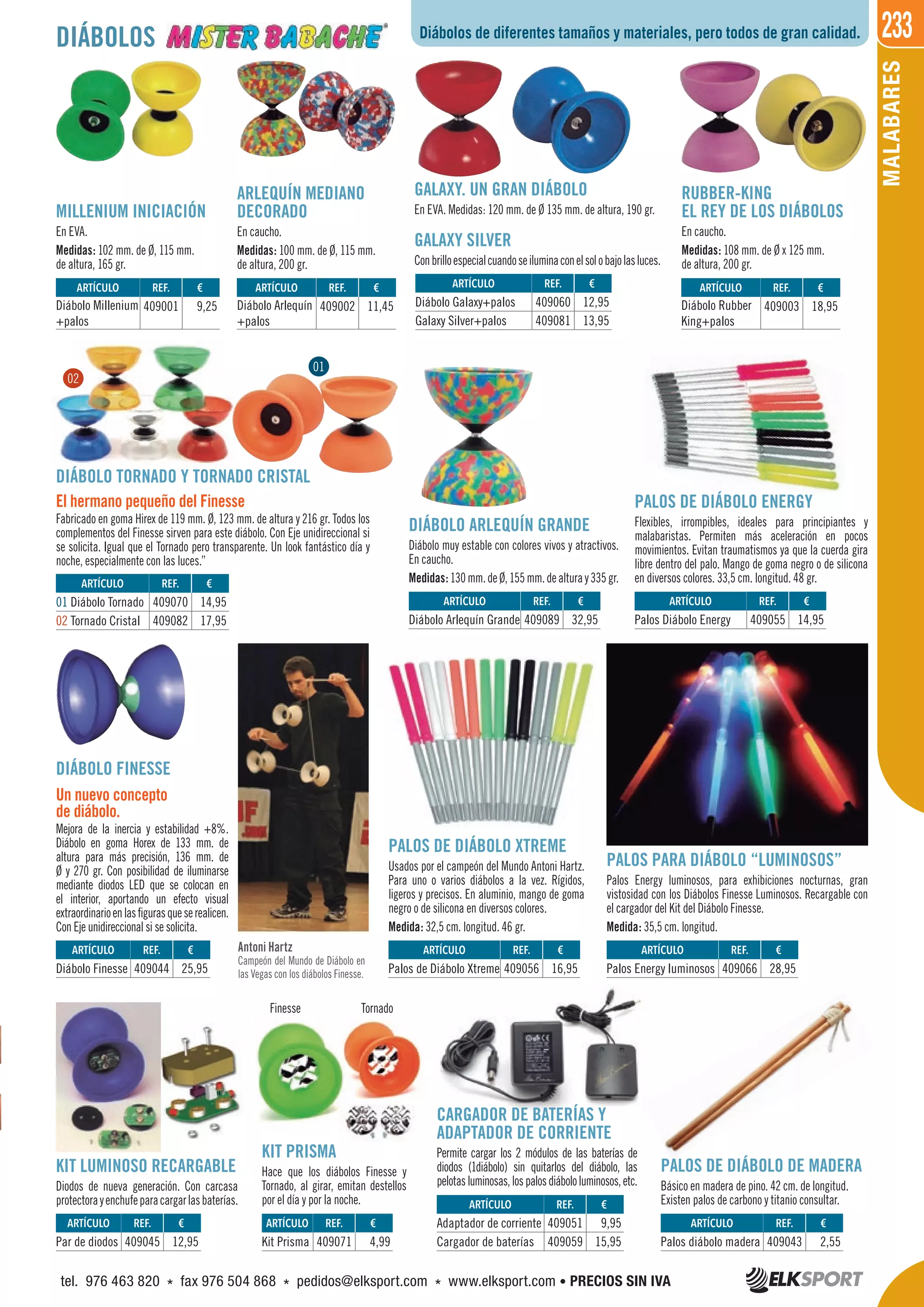 233
MALABARES
Antoni Hartz
Campeón del Mundo de Diábolo en
las Vegas con los diábolos Finesse.
MILLENIUM INICIACIÓN
En EVA.
Medidas: 102 mm. de Ø, 115 mm.
de altura, 165 gr.
ARLEQUÍN MEDIANO
DECORADO
En caucho.
Medidas: 100 mm. de Ø, 115 mm.
de altura, 200 gr.
DIÁBOLO ARLEQUÍN GRANDE
Diábolo muy estable con colores vivos y atractivos.
En caucho.
Medidas:130mm.deØ,155mm.dealturay335gr.
PALOS DE DIÁBOLO DE MADERA
Básico en madera de pino. 42 cm. de longitud.
Existen palos de carbono y titanio consultar.
KIT LUMINOSO RECARGABLE
Diodos de nueva generación. Con carcasa
protectorayenchufeparacargarlasbaterías.
KIT PRISMA
Hace que los diábolos Finesse y
Tornado, al girar, emitan destellos
por el día y por la noche.
CARGADOR DE BATERÍAS Y
ADAPTADOR DE CORRIENTE
Permite cargar los 2 módulos de las baterías de
diodos (1diábolo) sin quitarlos del diábolo, las
pelotasluminosas,lospalosdiábololuminosos,etc.
PALOS DE DIÁBOLO ENERGY
Flexibles, irrompibles, ideales para principiantes y
malabaristas. Permiten más aceleración en pocos
movimientos. Evitan traumatismos ya que la cuerda gira
libre dentro del palo. Mango de goma negro o de silicona
en diversos colores. 33,5 cm. longitud. 48 gr.
PALOS DE DIÁBOLO XTREME
Usados por el campeón del Mundo Antoni Hartz.
Para uno o varios diábolos a la vez. Rígidos,
ligeros y precisos. En aluminio, mango de goma
negro o de silicona en diversos colores.
Medida: 32,5 cm. longitud. 46 gr.
PALOS PARA DIÁBOLO “LUMINOSOS”
Palos Energy luminosos, para exhibiciones nocturnas, gran
vistosidad con los Diábolos Finesse Luminosos. Recargable con
el cargador del Kit del Diábolo Finesse.
Medida: 35,5 cm. longitud.
DIÁBOLO TORNADO Y TORNADO CRISTAL
El hermano pequeño del Finesse
Fabricado en goma Hirex de 119 mm. Ø, 123 mm. de altura y 216 gr. Todos los
complementos del Finesse sirven para este diábolo. Con Eje unidireccional si
se solicita. Igual que el Tornado pero transparente. Un look fantástico día y
noche, especialmente con las luces.”
DIÁBOLO FINESSE
Un nuevo concepto
de diábolo.
Mejora de la inercia y estabilidad +8%.
Diábolo en goma Horex de 133 mm. de
altura para más precisión, 136 mm. de
Ø y 270 gr. Con posibilidad de iluminarse
mediante diodos LED que se colocan en
el interior, aportando un efecto visual
extraordinarioenlasfigurasqueserealicen.
Con Eje unidireccional si se solicita.
RUBBER-KING
EL REY DE LOS DIÁBOLOS
En caucho.
Medidas: 108 mm. de Ø x 125 mm.
de altura, 200 gr.
GALAXY. UN GRAN DIÁBOLO
En EVA. Medidas: 120 mm. de Ø 135 mm. de altura, 190 gr.
GALAXY SILVER
Conbrilloespecialcuandoseiluminaconelsolobajolasluces.
Diábolos de diferentes tamaños y materiales, pero todos de gran calidad.DIÁBOLOS
TornadoFinesse
ARTÍCULO
Par de diodos
ARTÍCULO
Diábolo Finesse
ARTÍCULO
Palos de Diábolo Xtreme
ARTÍCULO
Palos Energy luminosos
ARTÍCULO
Palos Diábolo Energy
ARTÍCULO
Diábolo Arlequín Grande
ARTÍCULO
Diábolo Millenium
+palos
ARTÍCULO
Diábolo Arlequín
+palos
ARTÍCULO
Diábolo Rubber
King+palos
ARTÍCULO
Kit Prisma
ARTÍCULO
Palos diábolo madera
ARTÍCULO
Adaptador de corriente
Cargador de baterías
ARTÍCULO
01 Diábolo Tornado
02 Tornado Cristal
ARTÍCULO
Diábolo Galaxy+palos
Galaxy Silver+palos
REF. €
409045 12,95
REF. €
409044 25,95
REF. €
409056 16,95
REF. €
409066 28,95
REF. €
409055 14,95
REF. €
409089 32,95
REF. €
409001 9,25
REF. €
409002 11,45
REF. €
409003 18,95
REF. €
409071 4,99
REF. €
409043 2,55
REF. €
409051 9,95
409059 15,95
REF. €
409070 14,95
409082 17,95
REF. €
409060 12,95
409081 13,95
01
02
tel. 976 463 820 * fax 976 504 868 * pedidos@elksport.com * www.elksport.com • PRECIOS SIN IVA
 