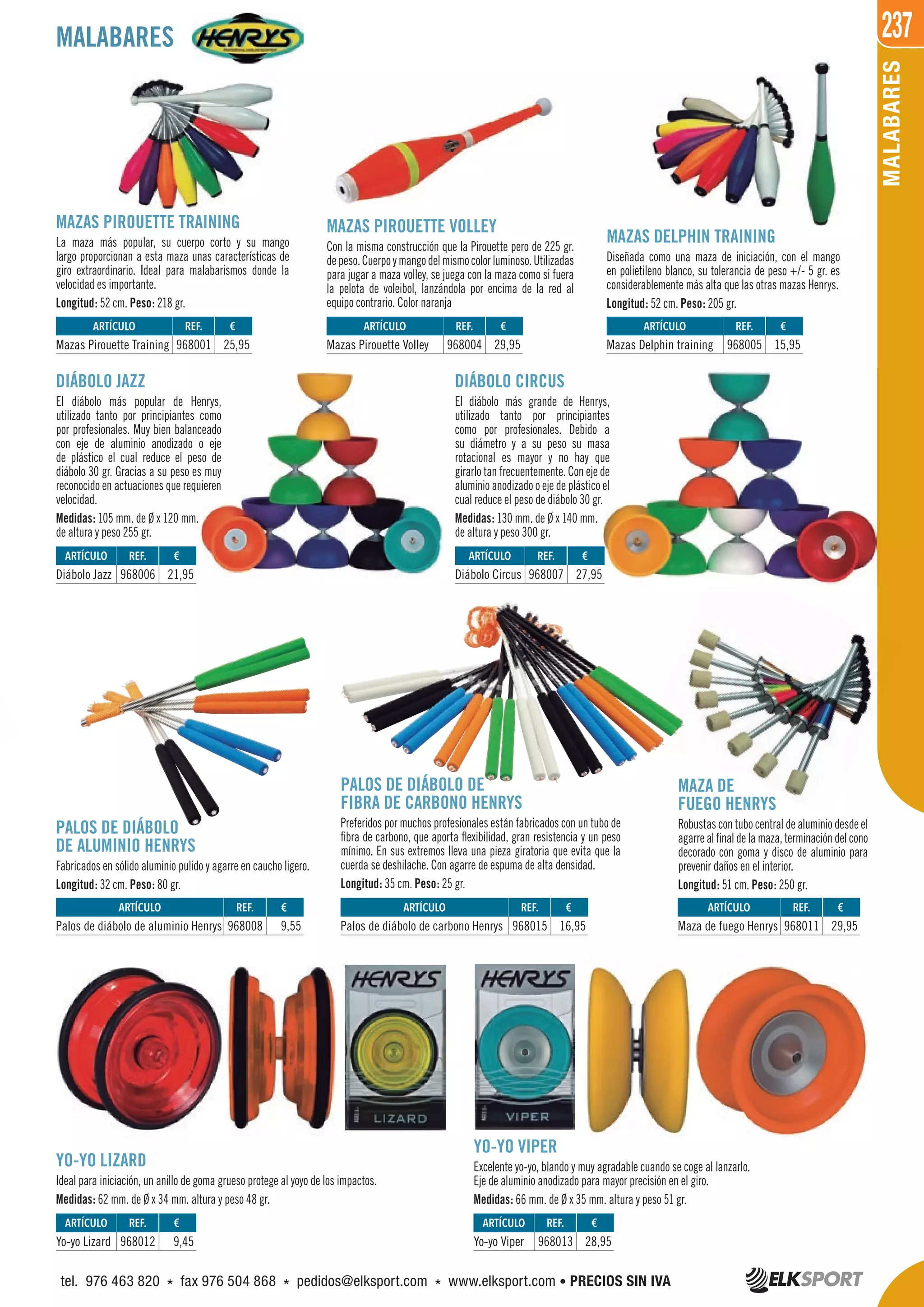 237
MALABARES
MAZAS PIROUETTE TRAINING
La maza más popular, su cuerpo corto y su mango
largo proporcionan a esta maza unas características de
giro extraordinario. Ideal para malabarismos donde la
velocidad es importante.
Longitud: 52 cm. Peso: 218 gr.
DIÁBOLO JAZZ
El diábolo más popular de Henrys,
utilizado tanto por principiantes como
por profesionales. Muy bien balanceado
con eje de aluminio anodizado o eje
de plástico el cual reduce el peso de
diábolo 30 gr. Gracias a su peso es muy
reconocido en actuaciones que requieren
velocidad.
Medidas: 105 mm. de Ø x 120 mm.
de altura y peso 255 gr.
MAZA DE
FUEGO HENRYS
Robustas con tubo central de aluminio desde el
agarre al final de la maza, terminación del cono
decorado con goma y disco de aluminio para
prevenir daños en el interior.
Longitud: 51 cm. Peso: 250 gr.
YO-YO LIZARD
Ideal para iniciación, un anillo de goma grueso protege al yoyo de los impactos.
Medidas: 62 mm. de Ø x 34 mm. altura y peso 48 gr.
YO-YO VIPER
Excelente yo-yo, blando y muy agradable cuando se coge al lanzarlo.
Eje de aluminio anodizado para mayor precisión en el giro.
Medidas: 66 mm. de Ø x 35 mm. altura y peso 51 gr.
PALOS DE DIÁBOLO
DE ALUMINIO HENRYS
Fabricados en sólido aluminio pulido y agarre en caucho ligero.
Longitud: 32 cm. Peso: 80 gr.
PALOS DE DIÁBOLO DE
FIBRA DE CARBONO HENRYS
Preferidos por muchos profesionales están fabricados con un tubo de
fibra de carbono, que aporta flexibilidad, gran resistencia y un peso
mínimo. En sus extremos lleva una pieza giratoria que evita que la
cuerda se deshilache. Con agarre de espuma de alta densidad.
Longitud: 35 cm. Peso: 25 gr.
DIÁBOLO CIRCUS
El diábolo más grande de Henrys,
utilizado tanto por principiantes
como por profesionales. Debido a
su diámetro y a su peso su masa
rotacional es mayor y no hay que
girarlo tan frecuentemente. Con eje de
aluminio anodizado o eje de plástico el
cual reduce el peso de diábolo 30 gr.
Medidas: 130 mm. de Ø x 140 mm.
de altura y peso 300 gr.
MAZAS PIROUETTE VOLLEY
Con la misma construcción que la Pirouette pero de 225 gr.
depeso.Cuerpoymangodelmismocolorluminoso.Utilizadas
para jugar a maza volley, se juega con la maza como si fuera
la pelota de voleibol, lanzándola por encima de la red al
equipo contrario. Color naranja
MAZAS DELPHIN TRAINING
Diseñada como una maza de iniciación, con el mango
en polietileno blanco, su tolerancia de peso +/- 5 gr. es
considerablemente más alta que las otras mazas Henrys.
Longitud: 52 cm. Peso: 205 gr.
MALABARES
ARTÍCULO
Yo-yo Lizard
ARTÍCULO
Palos de diábolo de aluminio Henrys
ARTÍCULO
Palos de diábolo de carbono Henrys
ARTÍCULO
Maza de fuego Henrys
ARTÍCULO
Yo-yo Viper
REF. €
968012 9,45
REF. €
968008 9,55
REF. €
968015 16,95
REF. €
968011 29,95
REF. €
968013 28,95
ARTÍCULO
Mazas Pirouette Training
ARTÍCULO
Diábolo Jazz
ARTÍCULO
Diábolo Circus
ARTÍCULO
Mazas Pirouette Volley
ARTÍCULO
Mazas Delphin training
REF. €
968001 25,95
REF. €
968006 21,95
REF. €
968007 27,95
REF. €
968004 29,95
REF. €
968005 15,95
tel. 976 463 820 * fax 976 504 868 * pedidos@elksport.com * www.elksport.com • PRECIOS SIN IVA
 