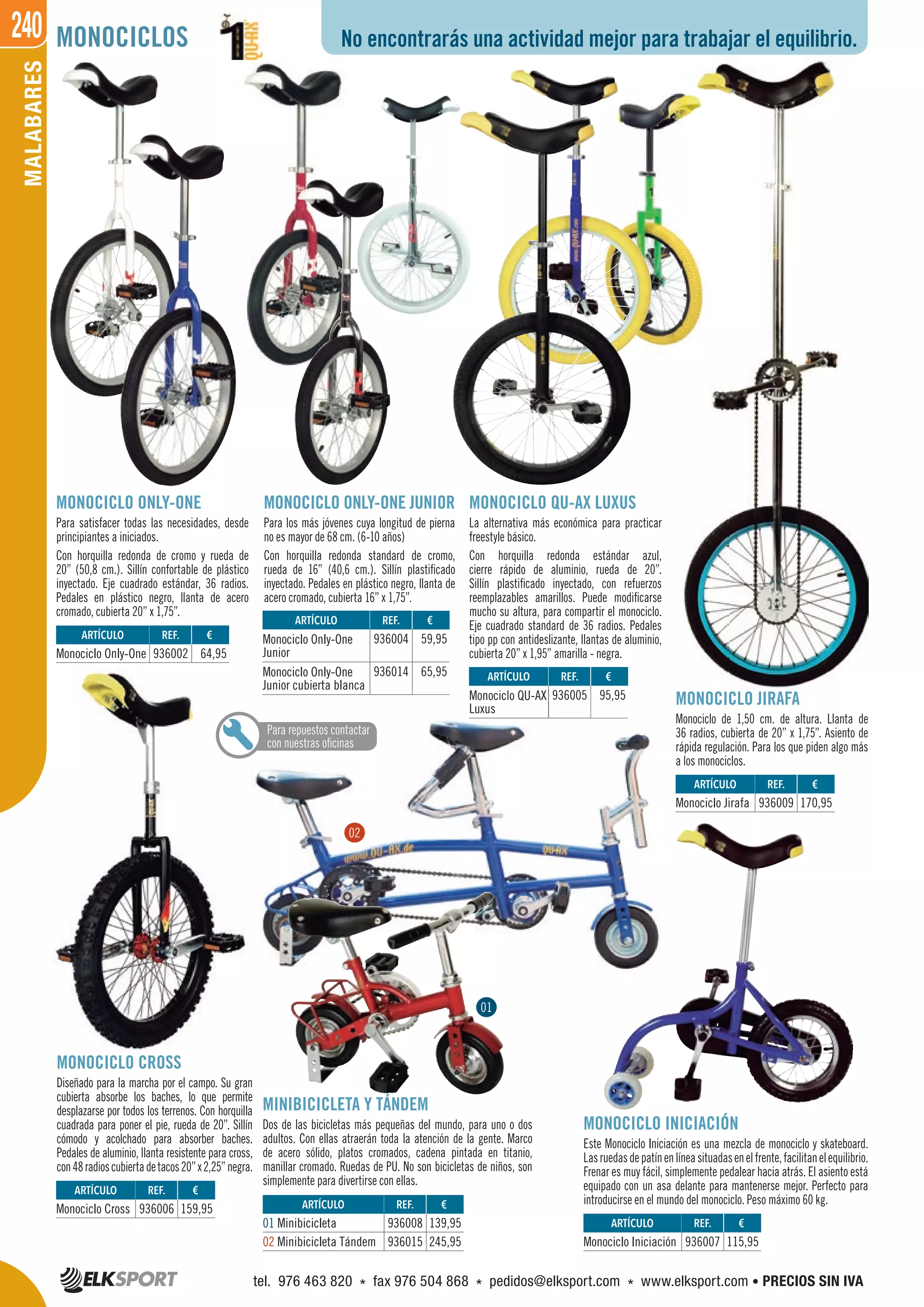 240MALABARES No encontrarás una actividad mejor para trabajar el equilibrio.MONOCICLOS
MONOCICLO ONLY-ONE
Para satisfacer todas las necesidades, desde
principiantes a iniciados.
Con horquilla redonda de cromo y rueda de
20” (50,8 cm.). Sillín confortable de plástico
inyectado. Eje cuadrado estándar, 36 radios.
Pedales en plástico negro, llanta de acero
cromado, cubierta 20” x 1,75”.
MONOCICLO ONLY-ONE JUNIOR
Para los más jóvenes cuya longitud de pierna
no es mayor de 68 cm. (6-10 años)
Con horquilla redonda standard de cromo,
rueda de 16” (40,6 cm.). Sillín plastificado
inyectado. Pedales en plástico negro, llanta de
acero cromado, cubierta 16” x 1,75”.
MONOCICLO CROSS
Diseñado para la marcha por el campo. Su gran
cubierta absorbe los baches, lo que permite
desplazarse por todos los terrenos. Con horquilla
cuadrada para poner el pie, rueda de 20”. Sillín
cómodo y acolchado para absorber baches.
Pedales de aluminio, llanta resistente para cross,
con48radioscubiertadetacos20”x2,25”negra.
MONOCICLO INICIACIÓN
Este Monociclo Iniciación es una mezcla de monociclo y skateboard.
Lasruedasdepatínenlíneasituadasenelfrente,facilitanelequilibrio.
Frenar es muy fácil, simplemente pedalear hacia atrás. El asiento está
equipado con un asa delante para mantenerse mejor. Perfecto para
introducirse en el mundo del monociclo. Peso máximo 60 kg.
MONOCICLO QU-AX LUXUS
La alternativa más económica para practicar
freestyle básico.
Con horquilla redonda estándar azul,
cierre rápido de aluminio, rueda de 20”.
Sillín plastificado inyectado, con refuerzos
reemplazables amarillos. Puede modificarse
mucho su altura, para compartir el monociclo.
Eje cuadrado standard de 36 radios. Pedales
tipo pp con antideslizante, llantas de aluminio,
cubierta 20” x 1,95” amarilla - negra.
MONOCICLO JIRAFA
Monociclo de 1,50 cm. de altura. Llanta de
36 radios, cubierta de 20” x 1,75”. Asiento de
rápida regulación. Para los que piden algo más
a los monociclos.
MINIBICICLETA Y TÁNDEM
Dos de las bicicletas más pequeñas del mundo, para uno o dos
adultos. Con ellas atraerán toda la atención de la gente. Marco
de acero sólido, platos cromados, cadena pintada en titanio,
manillar cromado. Ruedas de PU. No son bicicletas de niños, son
simplemente para divertirse con ellas.
ARTÍCULO
Monociclo Cross
ARTÍCULO
Monociclo Iniciación
ARTÍCULO
Monociclo Jirafa
ARTÍCULO
Monociclo Only-One
ARTÍCULO
Monociclo Only-One
Junior
Monociclo Only-One
Junior cubierta blanca
ARTÍCULO
Monociclo QU-AX
Luxus
ARTÍCULO
01 Minibicicleta
02 Minibicicleta Tándem
REF. €
936006 159,95
REF. €
936007 115,95
REF. €
936009 170,95
REF. €
936002 64,95
REF. €
936004 59,95
936014 65,95 REF. €
936005 95,95
REF. €
936008 139,95
936015 245,95
Para repuestos contactar
con nuestras oficinas
MONOCICLO JIRAFAMONOCICLO JIRAFA
Monociclo de 1,50 cm. de altura. Llanta de
36 radios, cubierta de 20” x 1,75”. Asiento de
rápida regulación. Para los que piden algo más
a los monociclos.
ARTÍCULO
Monociclo Jirafa
Junior cubierta blanca
Monociclo QU-AX
Luxus
936005 95,95
Para repuestos contactar
con nuestras oficinas
01
02
tel. 976 463 820 * fax 976 504 868 * pedidos@elksport.com * www.elksport.com • PRECIOS SIN IVA
 