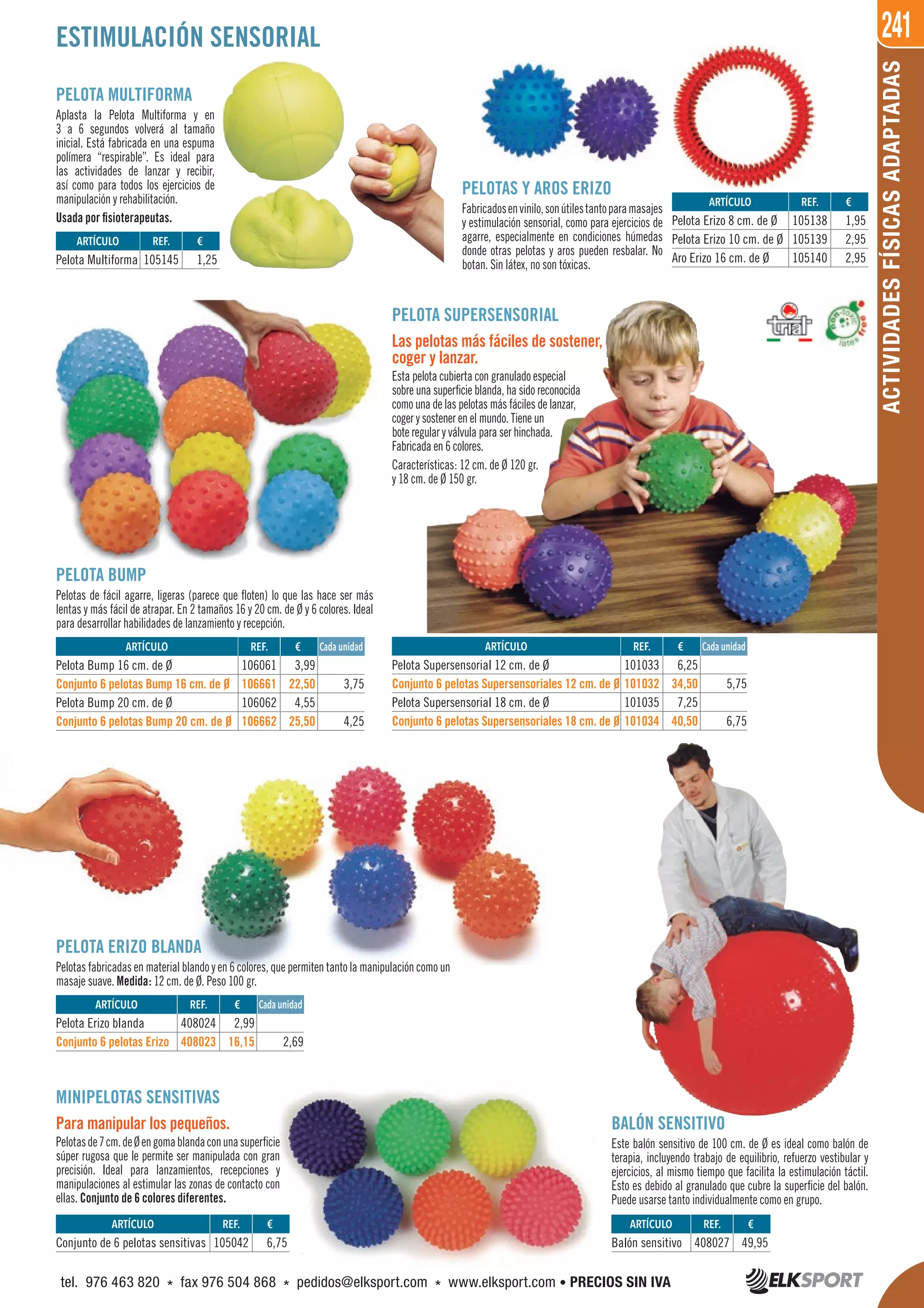 241
ACTIVIDADESFÍSICASADAPTADAS
PELOTA SUPERSENSORIAL
Las pelotas más fáciles de sostener,
coger y lanzar.
Esta pelota cubierta con granulado especial
sobre una superficie blanda, ha sido reconocida
como una de las pelotas más fáciles de lanzar,
coger y sostener en el mundo. Tiene un
bote regular y válvula para ser hinchada.
Fabricada en 6 colores.
Características: 12 cm. de Ø 120 gr.
y 18 cm. de Ø 150 gr.
ESTIMULACIÓN SENSORIAL
PELOTA MULTIFORMA
Aplasta la Pelota Multiforma y en
3 a 6 segundos volverá al tamaño
inicial. Está fabricada en una espuma
polímera “respirable”. Es ideal para
las actividades de lanzar y recibir,
así como para todos los ejercicios de
manipulación y rehabilitación.
Usada por fisioterapeutas.
BALÓN SENSITIVO
Este balón sensitivo de 100 cm. de Ø es ideal como balón de
terapia, incluyendo trabajo de equilibrio, refuerzo vestibular y
ejercicios, al mismo tiempo que facilita la estimulación táctil.
Esto es debido al granulado que cubre la superficie del balón.
Puede usarse tanto individualmente como en grupo.
MINIPELOTAS SENSITIVAS
Para manipular los pequeños.
Pelotasde7cm.deØengomablandaconunasuperficie
súper rugosa que le permite ser manipulada con gran
precisión. Ideal para lanzamientos, recepciones y
manipulaciones al estimular las zonas de contacto con
ellas. Conjunto de 6 colores diferentes.
PELOTA ERIZO BLANDA
Pelotas fabricadas en material blando y en 6 colores, que permiten tanto la manipulación como un
masaje suave. Medida: 12 cm. de Ø. Peso 100 gr.
PELOTAS Y AROS ERIZO
Fabricadosenvinilo,sonútilestantoparamasajes
y estimulación sensorial, como para ejercicios de
agarre, especialmente en condiciones húmedas
donde otras pelotas y aros pueden resbalar. No
botan. Sin látex, no son tóxicas.
PELOTA BUMP
Pelotas de fácil agarre, ligeras (parece que floten) lo que las hace ser más
lentas y más fácil de atrapar. En 2 tamaños 16 y 20 cm. de Ø y 6 colores. Ideal
para desarrollar habilidades de lanzamiento y recepción.
ARTÍCULO
Pelota Bump 16 cm. de Ø
Conjunto 6 pelotas Bump 16 cm. de Ø
Pelota Bump 20 cm. de Ø
Conjunto 6 pelotas Bump 20 cm. de Ø
ARTÍCULO
Pelota Erizo blanda
Conjunto 6 pelotas Erizo
ARTÍCULO
Pelota Supersensorial 12 cm. de Ø
Conjunto 6 pelotas Supersensoriales 12 cm. de Ø
Pelota Supersensorial 18 cm. de Ø
Conjunto 6 pelotas Supersensoriales 18 cm. de Ø
ARTÍCULO
Pelota Multiforma
ARTÍCULO
Conjunto de 6 pelotas sensitivas
ARTÍCULO
Balón sensitivo
ARTÍCULO
Pelota Erizo 8 cm. de Ø
Pelota Erizo 10 cm. de Ø
Aro Erizo 16 cm. de Ø
REF. €
106061 3,99
106661 22,50 3,75
106062 4,55
106662 25,50 4,25
REF. €
408024 2,99
408023 16,15 2,69
REF. €
101033 6,25
101032 34,50 5,75
101035 7,25
101034 40,50 6,75
REF. €
105145 1,25
REF. €
105042 6,75
REF. €
408027 49,95
REF. €
105138 1,95
105139 2,95
105140 2,95
Cada unidad
Cada unidad
Cada unidad
tel. 976 463 820 * fax 976 504 868 * pedidos@elksport.com * www.elksport.com • PRECIOS SIN IVA
 