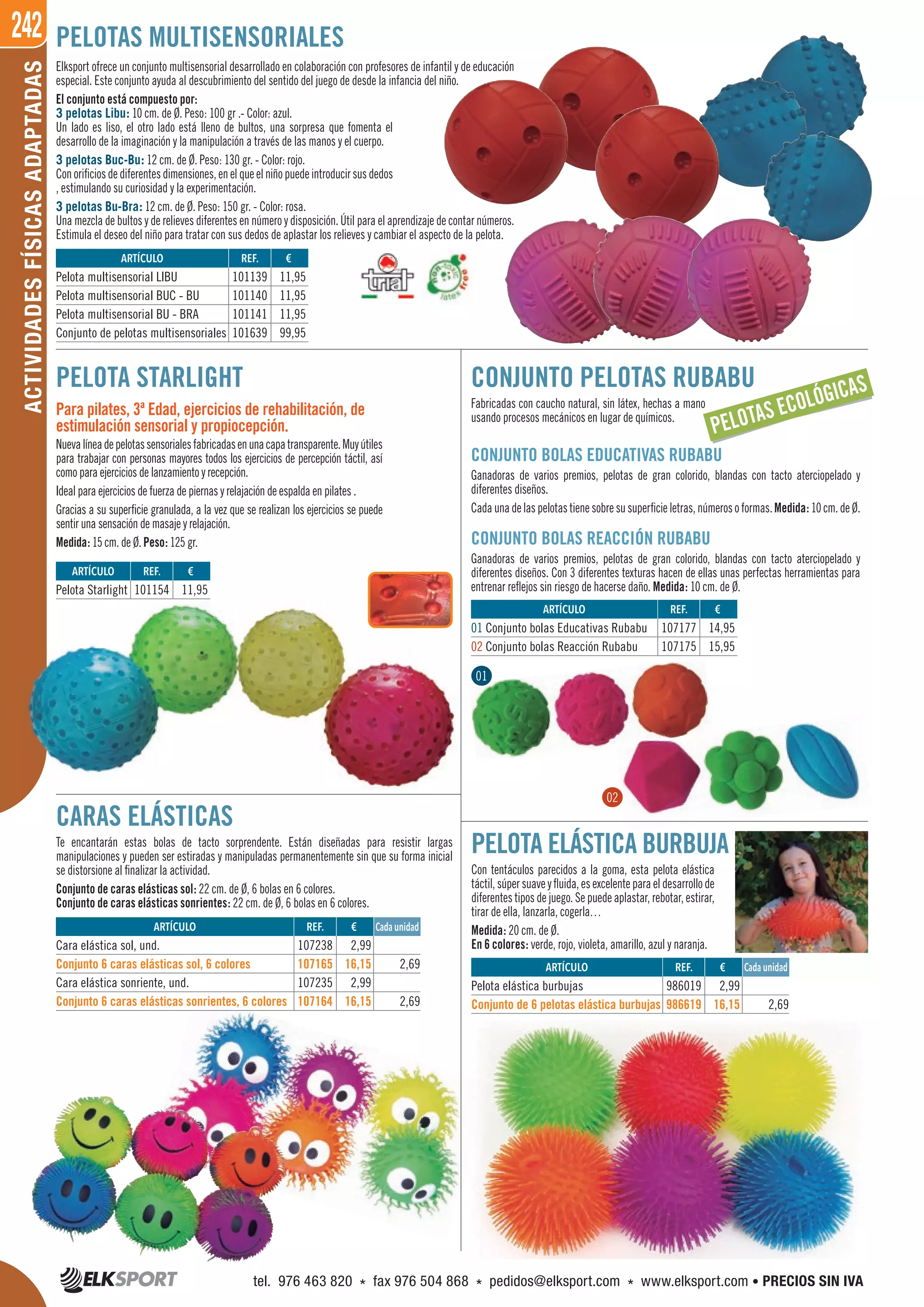 242ACTIVIDADESFÍSICASADAPTADAS
CONJUNTO PELOTAS RUBABU
Fabricadas con caucho natural, sin látex, hechas a mano
usando procesos mecánicos en lugar de químicos.
CONJUNTO BOLAS EDUCATIVAS RUBABU
Ganadoras de varios premios, pelotas de gran colorido, blandas con tacto aterciopelado y
diferentes diseños.
Cadaunadelaspelotastienesobresusuperficieletras,númerosoformas.Medida: 10cm.deØ.
CONJUNTO BOLAS REACCIÓN RUBABU
Ganadoras de varios premios, pelotas de gran colorido, blandas con tacto aterciopelado y
diferentes diseños. Con 3 diferentes texturas hacen de ellas unas perfectas herramientas para
entrenar reflejos sin riesgo de hacerse daño. Medida: 10 cm. de Ø.
CARAS ELÁSTICAS
Te encantarán estas bolas de tacto sorprendente. Están diseñadas para resistir largas
manipulaciones y pueden ser estiradas y manipuladas permanentemente sin que su forma inicial
se distorsione al finalizar la actividad.
Conjunto de caras elásticas sol: 22 cm. de Ø, 6 bolas en 6 colores.
Conjunto de caras elásticas sonrientes: 22 cm. de Ø, 6 bolas en 6 colores.
PELOTAS MULTISENSORIALES
Elksport ofrece un conjunto multisensorial desarrollado en colaboración con profesores de infantil y de educación
especial. Este conjunto ayuda al descubrimiento del sentido del juego de desde la infancia del niño.
El conjunto está compuesto por:
3 pelotas Libu: 10 cm. de Ø. Peso: 100 gr .- Color: azul.
Un lado es liso, el otro lado está lleno de bultos, una sorpresa que fomenta el
desarrollo de la imaginación y la manipulación a través de las manos y el cuerpo.
3 pelotas Buc-Bu: 12 cm. de Ø. Peso: 130 gr. - Color: rojo.
Conorificiosdediferentesdimensiones,enelqueelniñopuedeintroducirsusdedos
, estimulando su curiosidad y la experimentación.
3 pelotas Bu-Bra: 12 cm. de Ø. Peso: 150 gr. - Color: rosa.
Una mezcla de bultos y de relieves diferentes en número y disposición. Útil para el aprendizaje de contar números.
Estimula el deseo del niño para tratar con sus dedos de aplastar los relieves y cambiar el aspecto de la pelota.
ARTÍCULO
Pelota Starlight
ARTÍCULO
01 Conjunto bolas Educativas Rubabu
02 Conjunto bolas Reacción Rubabu
ARTÍCULO
Pelota multisensorial LIBU
Pelota multisensorial BUC - BU
Pelota multisensorial BU - BRA
Conjunto de pelotas multisensoriales
REF. €
101154 11,95
REF. €
107177 14,95
107175 15,95
REF. €
101139 11,95
101140 11,95
101141 11,95
101639 99,95
PELOTA STARLIGHT
Para pilates, 3ª Edad, ejercicios de rehabilitación, de
estimulación sensorial y propiocepción.
Nuevalíneadepelotassensorialesfabricadasenunacapatransparente.Muyútiles
para trabajar con personas mayores todos los ejercicios de percepción táctil, así
como para ejercicios de lanzamiento y recepción.
Ideal para ejercicios de fuerza de piernas y relajación de espalda en pilates .
Gracias a su superficie granulada, a la vez que se realizan los ejercicios se puede
sentir una sensación de masaje y relajación.
Medida: 15 cm. de Ø. Peso: 125 gr.
PELOTA ELÁSTICA BURBUJA
Con tentáculos parecidos a la goma, esta pelota elástica
táctil, súper suave y fluida, es excelente para el desarrollo de
diferentes tipos de juego. Se puede aplastar, rebotar, estirar,
tirar de ella, lanzarla, cogerla…
Medida: 20 cm. de Ø.
En 6 colores: verde, rojo, violeta, amarillo, azul y naranja.
ARTÍCULO
Pelota elástica burbujas
Conjunto de 6 pelotas elástica burbujas
ARTÍCULO
Cara elástica sol, und.
Conjunto 6 caras elásticas sol, 6 colores
Cara elástica sonriente, und.
Conjunto 6 caras elásticas sonrientes, 6 colores
REF. €
986019 2,99
986619 16,15 2,69
REF. €
107238 2,99
107165 16,15 2,69
107235 2,99
107164 16,15 2,69
Cada unidad
Cada unidad
PELOTAS ECOLÓGICAS
01
02
tel. 976 463 820 * fax 976 504 868 * pedidos@elksport.com * www.elksport.com • PRECIOS SIN IVA
 