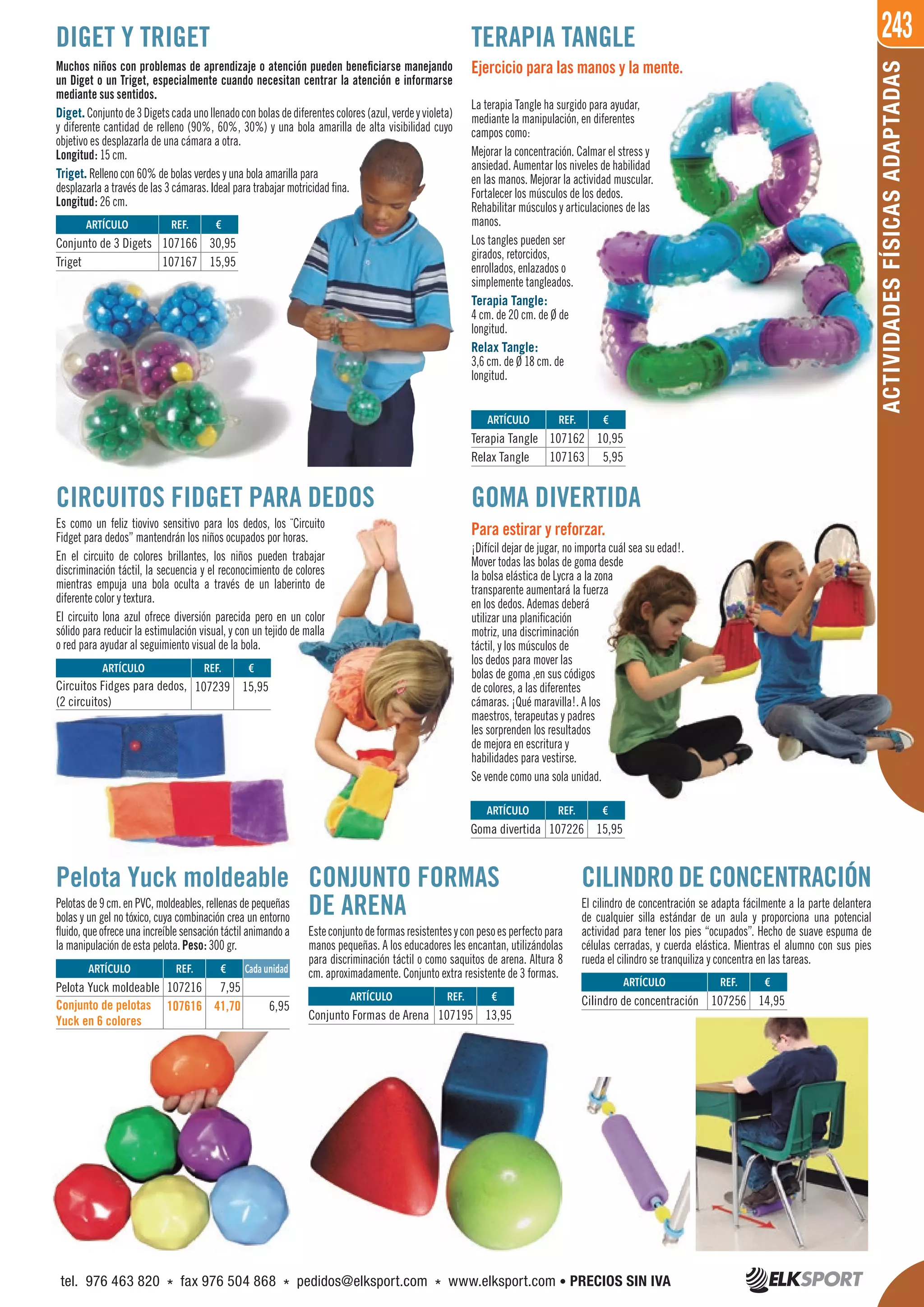 243
ACTIVIDADESFÍSICASADAPTADAS
CILINDRO DE CONCENTRACIÓN
El cilindro de concentración se adapta fácilmente a la parte delantera
de cualquier silla estándar de un aula y proporciona una potencial
actividad para tener los pies “ocupados”. Hecho de suave espuma de
células cerradas, y cuerda elástica. Mientras el alumno con sus pies
rueda el cilindro se tranquiliza y concentra en las tareas.
GOMA DIVERTIDA
Para estirar y reforzar.
¡Difícil dejar de jugar, no importa cuál sea su edad!.
Mover todas las bolas de goma desde
la bolsa elástica de Lycra a la zona
transparente aumentará la fuerza
en los dedos. Ademas deberá
utilizar una planificación
motriz, una discriminación
táctil, y los músculos de
los dedos para mover las
bolas de goma ,en sus códigos
de colores, a las diferentes
cámaras. ¡Qué maravilla!. A los
maestros, terapeutas y padres
les sorprenden los resultados
de mejora en escritura y
habilidades para vestirse.
Se vende como una sola unidad.
CIRCUITOS FIDGET PARA DEDOS
Es como un feliz tiovivo sensitivo para los dedos, los ¨Circuito
Fidget para dedos” mantendrán los niños ocupados por horas.
En el circuito de colores brillantes, los niños pueden trabajar
discriminación táctil, la secuencia y el reconocimiento de colores
mientras empuja una bola oculta a través de un laberinto de
diferente color y textura.
El circuito lona azul ofrece diversión parecida pero en un color
sólido para reducir la estimulación visual, y con un tejido de malla
o red para ayudar al seguimiento visual de la bola.
ARTÍCULO
Conjunto de 3 Digets
Triget
ARTÍCULO
Terapia Tangle
Relax Tangle
ARTÍCULO
Circuitos Fidges para dedos,
(2 circuitos)
ARTÍCULO
Conjunto Formas de Arena
ARTÍCULO
Cilindro de concentración
ARTÍCULO
Goma divertida
REF. €
107166 30,95
107167 15,95
REF. €
107162 10,95
107163 5,95
REF. €
107239 15,95
REF. €
107195 13,95
REF. €
107256 14,95
REF. €
107226 15,95
€
Muchos niños con problemas de aprendizaje o atención pueden beneficiarse manejando
un Diget o un Triget, especialmente cuando necesitan centrar la atención e informarse
mediante sus sentidos.
Diget.Conjuntode3Digetscadaunollenadoconbolasdediferentescolores(azul,verdeyvioleta)
y diferente cantidad de relleno (90%, 60%, 30%) y una bola amarilla de alta visibilidad cuyo
objetivo es desplazarla de una cámara a otra.
Longitud: 15 cm.
Triget. Relleno con 60% de bolas verdes y una bola amarilla para
desplazarla a través de las 3 cámaras. Ideal para trabajar motricidad fina.
Longitud: 26 cm.
Ejercicio para las manos y la mente.
La terapia Tangle ha surgido para ayudar,
mediante la manipulación, en diferentes
campos como:
Mejorar la concentración. Calmar el stress y
ansiedad. Aumentar los niveles de habilidad
en las manos. Mejorar la actividad muscular.
Fortalecer los músculos de los dedos.
Rehabilitar músculos y articulaciones de las
manos.
Los tangles pueden ser
girados, retorcidos,
enrollados, enlazados o
simplemente tangleados.
Terapia Tangle:
4 cm. de 20 cm. de Ø de
longitud.
Relax Tangle:
3,6 cm. de Ø 18 cm. de
longitud.
DIGET Y TRIGET TERAPIA TANGLE
CONJUNTO FORMAS
DE ARENA
Esteconjuntodeformasresistentesyconpesoesperfectopara
manos pequeñas. A los educadores les encantan, utilizándolas
para discriminación táctil o como saquitos de arena. Altura 8
cm. aproximadamente. Conjunto extra resistente de 3 formas.
Pelota Yuck moldeable
Pelotas de 9 cm. en PVC, moldeables, rellenas de pequeñas
bolas y un gel no tóxico, cuya combinación crea un entorno
fluido,queofreceunaincreíblesensacióntáctilanimandoa
la manipulación de esta pelota. Peso: 300 gr.
ARTÍCULO
Pelota Yuck moldeable
Conjunto de pelotas
Yuck en 6 colores
REF. €
107216 7,95
107616 41,70 6,95
Cada unidad
tel. 976 463 820 * fax 976 504 868 * pedidos@elksport.com * www.elksport.com • PRECIOS SIN IVA
 