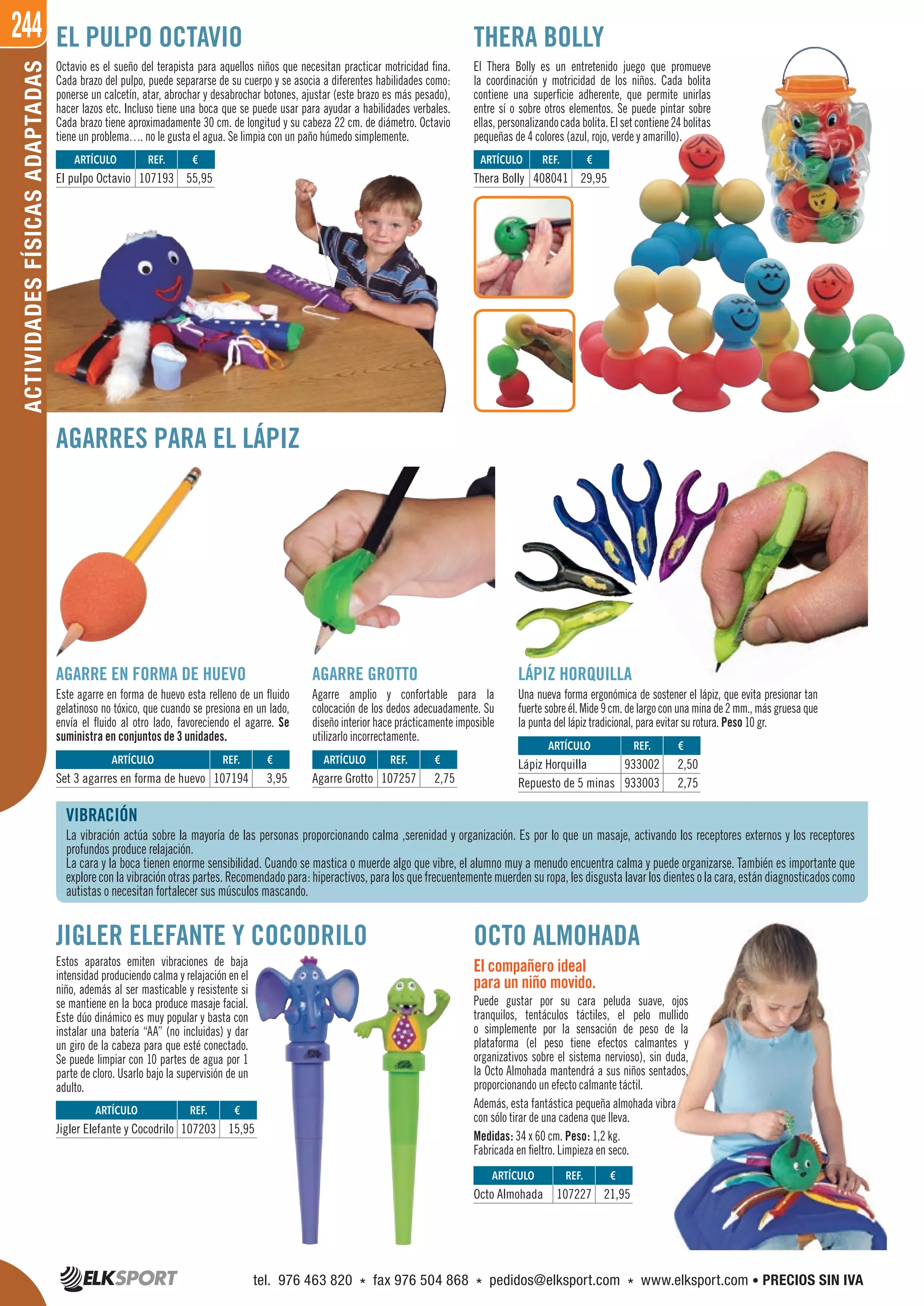 244ACTIVIDADESFÍSICASADAPTADAS
Octavio es el sueño del terapista para aquellos niños que necesitan practicar motricidad fina.
Cada brazo del pulpo, puede separarse de su cuerpo y se asocia a diferentes habilidades como:
ponerse un calcetín, atar, abrochar y desabrochar botones, ajustar (este brazo es más pesado),
hacer lazos etc. Incluso tiene una boca que se puede usar para ayudar a habilidades verbales.
Cada brazo tiene aproximadamente 30 cm. de longitud y su cabeza 22 cm. de diámetro. Octavio
tiene un problema…. no le gusta el agua. Se limpia con un paño húmedo simplemente.
VIBRACIÓN
La vibración actúa sobre la mayoría de las personas proporcionando calma ,serenidad y organización. Es por lo que un masaje, activando los receptores externos y los receptores
profundos produce relajación.
La cara y la boca tienen enorme sensibilidad. Cuando se mastica o muerde algo que vibre, el alumno muy a menudo encuentra calma y puede organizarse. También es importante que
explore con la vibración otras partes. Recomendado para: hiperactivos, para los que frecuentemente muerden su ropa, les disgusta lavar los dientes o la cara, están diagnosticados como
autistas o necesitan fortalecer sus músculos mascando.
EL PULPO OCTAVIO
AGARRES PARA EL LÁPIZ
JIGLER ELEFANTE Y COCODRILO
Estos aparatos emiten vibraciones de baja
intensidad produciendo calma y relajación en el
niño, además al ser masticable y resistente si
se mantiene en la boca produce masaje facial.
Este dúo dinámico es muy popular y basta con
instalar una batería “AA” (no incluidas) y dar
un giro de la cabeza para que esté conectado.
Se puede limpiar con 10 partes de agua por 1
parte de cloro. Usarlo bajo la supervisión de un
adulto.
OCTO ALMOHADA
THERA BOLLY
El Thera Bolly es un entretenido juego que promueve
la coordinación y motricidad de los niños. Cada bolita
contiene una superficie adherente, que permite unirlas
entre sí o sobre otros elementos. Se puede pintar sobre
ellas,personalizandocadabolita.Elsetcontiene24bolitas
pequeñas de 4 colores (azul, rojo, verde y amarillo).
El compañero ideal
para un niño movido.
Puede gustar por su cara peluda suave, ojos
tranquilos, tentáculos táctiles, el pelo mullido
o simplemente por la sensación de peso de la
plataforma (el peso tiene efectos calmantes y
organizativos sobre el sistema nervioso), sin duda,
la Octo Almohada mantendrá a sus niños sentados,
proporcionando un efecto calmante táctil.
Además, esta fantástica pequeña almohada vibra
con sólo tirar de una cadena que lleva.
Medidas: 34 x 60 cm. Peso: 1,2 kg.
Fabricada en fieltro. Limpieza en seco.
AGARRE GROTTO
Agarre amplio y confortable para la
colocación de los dedos adecuadamente. Su
diseño interior hace prácticamente imposible
utilizarlo incorrectamente.
AGARRE EN FORMA DE HUEVO
Este agarre en forma de huevo esta relleno de un fluido
gelatinoso no tóxico, que cuando se presiona en un lado,
envía el fluido al otro lado, favoreciendo el agarre. Se
suministra en conjuntos de 3 unidades.
LÁPIZ HORQUILLA
Una nueva forma ergonómica de sostener el lápiz, que evita presionar tan
fuertesobreél.Mide9cm.delargoconunaminade2mm.,másgruesaque
la punta del lápiz tradicional, para evitar su rotura. Peso 10 gr.
ARTÍCULO
El pulpo Octavio
ARTÍCULO
Octo Almohada
ARTÍCULO
Jigler Elefante y Cocodrilo
ARTÍCULO
Set 3 agarres en forma de huevo
ARTÍCULO
Agarre Grotto
ARTÍCULO
Thera Bolly
ARTÍCULO
Lápiz Horquilla
Repuesto de 5 minas
REF. €
107193 55,95
REF. €
107227 21,95
REF. €
107203 15,95
REF. €
107194 3,95
REF. €
107257 2,75
REF. €
408041 29,95
REF. €
933002 2,50
933003 2,75
Una nueva forma ergonómica de sostener el lápiz, que evita presionar tan
fuertesobreél.Mide9cm.delargoconunaminade2mm.,másgruesaque
tel. 976 463 820 * fax 976 504 868 * pedidos@elksport.com * www.elksport.com • PRECIOS SIN IVA
 