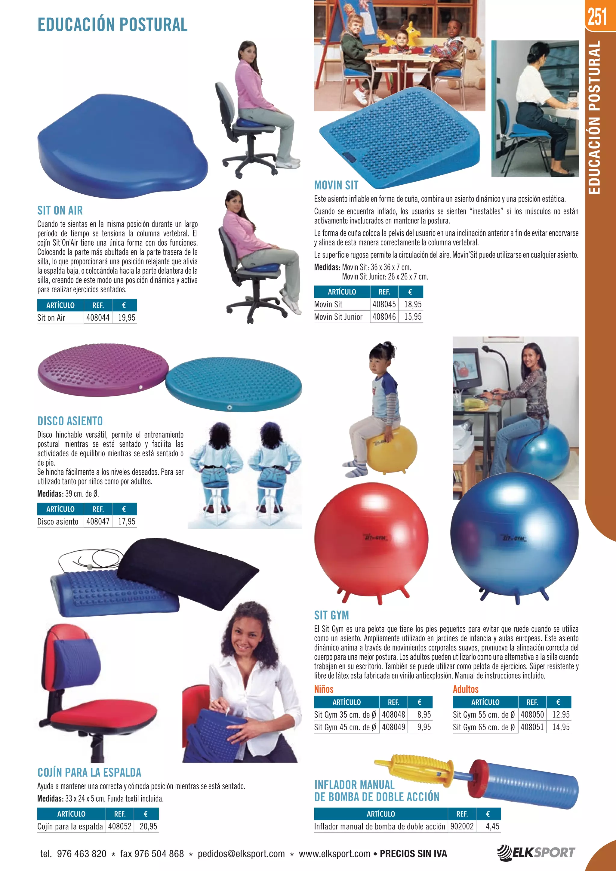 251
EDUCACIÓNPOSTURAL
SIT ON AIR
Cuando te sientas en la misma posición durante un largo
período de tiempo se tensiona la columna vertebral. El
cojín Sit’On’Air tiene una única forma con dos funciones.
Colocando la parte más abultada en la parte trasera de la
silla, lo que proporcionará una posición relajante que alivia
laespaldabaja,ocolocándolahacialapartedelanteradela
silla, creando de este modo una posición dinámica y activa
para realizar ejercicios sentados.
DISCO ASIENTO
Disco hinchable versátil, permite el entrenamiento
postural mientras se está sentado y facilita las
actividades de equilibrio mientras se está sentado o
de pie.
Se hincha fácilmente a los niveles deseados. Para ser
utilizado tanto por niños como por adultos.
Medidas: 39 cm. de Ø.
MOVIN SIT
Este asiento inflable en forma de cuña, combina un asiento dinámico y una posición estática.
Cuando se encuentra inflado, los usuarios se sienten “inestables” si los músculos no están
activamente involucrados en mantener la postura.
La forma de cuña coloca la pelvis del usuario en una inclinación anterior a fin de evitar encorvarse
y alinea de esta manera correctamente la columna vertebral.
Lasuperficierugosapermitelacirculacióndelaire.Movin’Sitpuedeutilizarseencualquierasiento.
Medidas: Movin Sit: 36 x 36 x 7 cm.
Movin Sit Junior: 26 x 26 x 7 cm.
SIT GYM
El Sit Gym es una pelota que tiene los pies pequeños para evitar que ruede cuando se utiliza
como un asiento. Ampliamente utilizado en jardines de infancia y aulas europeas. Este asiento
dinámico anima a través de movimientos corporales suaves, promueve la alineación correcta del
cuerpoparaunamejorpostura.Losadultospuedenutilizarlocomounaalternativaalasillacuando
trabajan en su escritorio. También se puede utilizar como pelota de ejercicios. Súper resistente y
libre de látex esta fabricada en vinilo antiexplosión. Manual de instrucciones incluido.
COJÍN PARA LA ESPALDA
Ayuda a mantener una correcta y cómoda posición mientras se está sentado.
Medidas: 33 x 24 x 5 cm. Funda textil incluida.
EDUCACIÓN POSTURAL
Niños Adultos
REF. €
408052 20,95
REF. €
408047 17,95
REF. €
408044 19,95
REF. €
408048 8,95
408049 9,95
REF. €
408050 12,95
408051 14,95
REF. €
408045 18,95
408046 15,95
REF. €
902002 4,45
ARTÍCULO
Cojín para la espalda
ARTÍCULO
Disco asiento
ARTÍCULO
Sit on Air
ARTÍCULO
Sit Gym 35 cm. de Ø
Sit Gym 45 cm. de Ø
ARTÍCULO
Sit Gym 55 cm. de Ø
Sit Gym 65 cm. de Ø
ARTÍCULO
Movin Sit
Movin Sit Junior
ARTÍCULO
Inflador manual de bomba de doble acción
INFLADOR MANUAL
DE BOMBA DE DOBLE ACCIÓN
tel. 976 463 820 * fax 976 504 868 * pedidos@elksport.com * www.elksport.com • PRECIOS SIN IVA
 