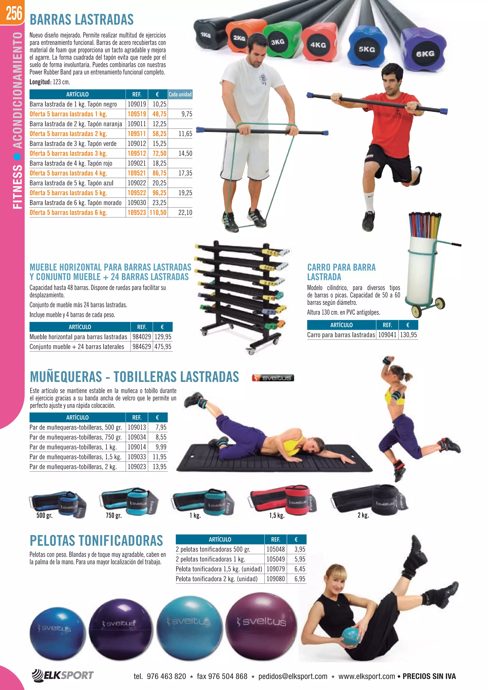 256FITNESSACONDICIONAMIENTO BARRAS LASTRADAS
Nuevo diseño mejorado. Permite realizar multitud de ejercicios
para entrenamiento funcional. Barras de acero recubiertas con
material de foam que proporciona un tacto agradable y mejora
el agarre. La forma cuadrada del tapón evita que ruede por el
suelo de forma involuntaria. Puedes combinarlas con nuestras
Power Rubber Band para un entrenamiento funcional completo.
Longitud: 123 cm.
CARRO PARA BARRA
LASTRADA
Modelo cilíndrico, para diversos tipos
de barras o picas. Capacidad de 50 a 60
barras según diámetro.
Altura 130 cm. en PVC antigolpes.
MUEBLE HORIZONTAL PARA BARRAS LASTRADAS
Y CONJUNTO MUEBLE + 24 BARRAS LASTRADAS
Capacidad hasta 48 barras. Dispone de ruedas para facilitar su
desplazamiento.
Conjunto de mueble más 24 barras lastradas.
Incluye mueble y 4 barras de cada peso.
PELOTAS TONIFICADORAS
Pelotas con peso. Blandas y de toque muy agradable, caben en
la palma de la mano. Para una mayor localización del trabajo.
MUÑEQUERAS - TOBILLERAS LASTRADAS
Este artículo se mantiene estable en la muñeca o tobillo durante
el ejercicio gracias a su banda ancha de velcro que le permite un
perfecto ajuste y una rápida colocación.
750 gr. 1,5 kg.500 gr. 1 kg. 2 kg.
ARTÍCULO
Barra lastrada de 1 kg. Tapón negro
Oferta 5 barras lastradas 1 kg.
Barra lastrada de 2 kg. Tapón naranja
Oferta 5 barras lastradas 2 kg.
Barra lastrada de 3 kg. Tapón verde
Oferta 5 barras lastradas 3 kg.
Barra lastrada de 4 kg. Tapón rojo
Oferta 5 barras lastradas 4 kg.
Barra lastrada de 5 kg. Tapón azul
Oferta 5 barras lastradas 5 kg.
Barra lastrada de 6 kg. Tapón morado
Oferta 5 barras lastradas 6 kg.
REF. €
109019 10,25
109519 48,75 9,75
109011 12,25
109511 58,25 11,65
109012 15,25
109512 72,50 14,50
109021 18,25
109521 86,75 17,35
109022 20,25
109522 96,25 19,25
109030 23,25
109523 110,50 22,10
Cada unidad
ARTÍCULO
2 pelotas tonificadoras 500 gr.
2 pelotas tonificadoras 1 kg.
Pelota tonificadora 1,5 kg. (unidad)
Pelota tonificadora 2 kg. (unidad)
ARTÍCULO
Par de muñequeras-tobilleras, 500 gr.
Par de muñequeras-tobilleras, 750 gr.
Par de muñequeras-tobilleras, 1 kg.
Par de muñequeras-tobilleras, 1,5 kg.
Par de muñequeras-tobilleras, 2 kg.
ARTÍCULO
Mueble horizontal para barras lastradas
Conjunto mueble + 24 barras laterales
ARTÍCULO
Carro para barras lastradas
REF. €
105048 3,95
105049 5,95
109079 6,45
109080 6,95
REF. €
109013 7,95
109034 8,55
109014 9,99
109033 11,95
109023 13,95
REF. €
984029 129,95
984629 475,95
REF. €
109041 130,95
tel. 976 463 820 * fax 976 504 868 * pedidos@elksport.com * www.elksport.com • PRECIOS SIN IVA
 