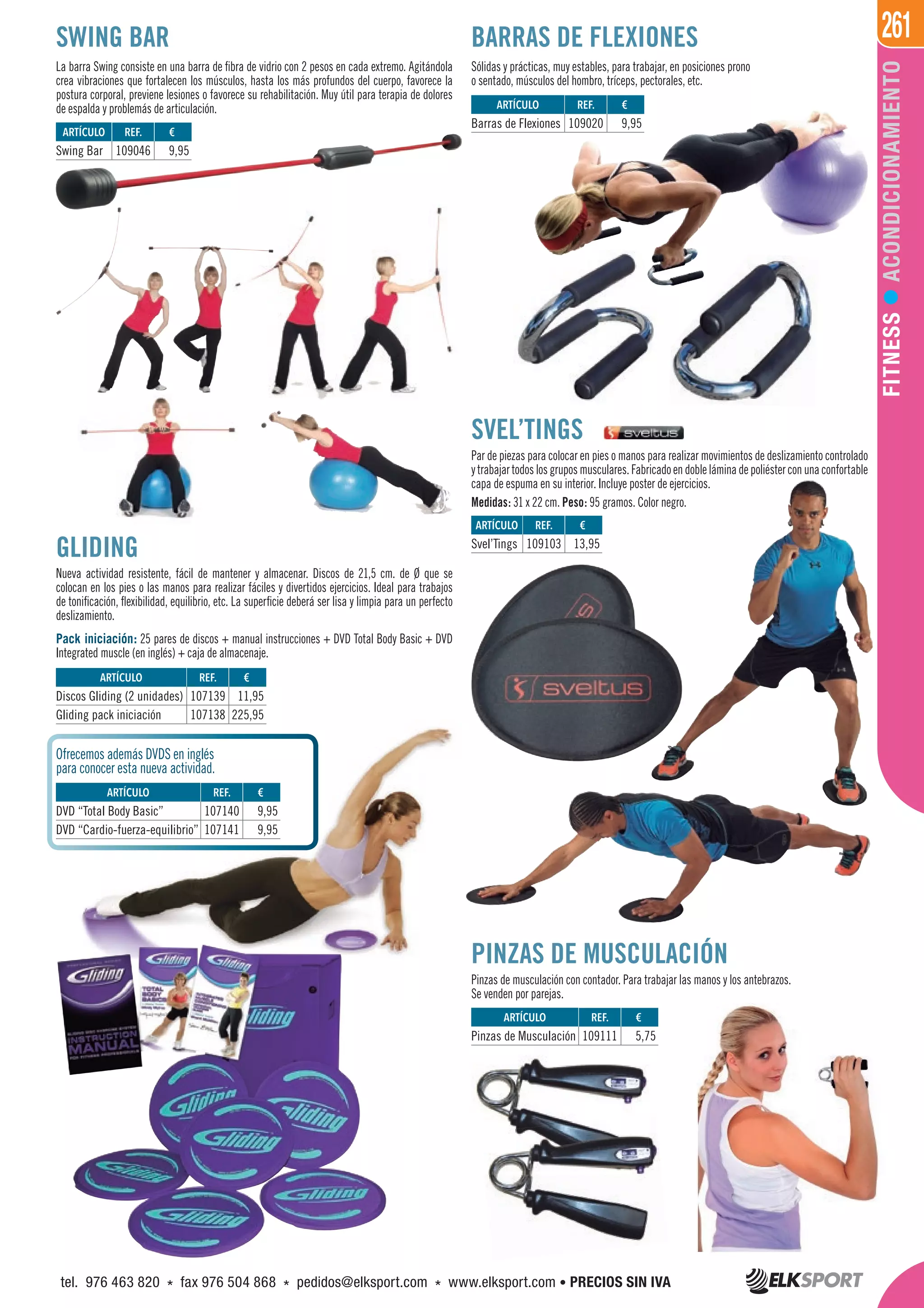 261
FITNESSACONDICIONAMIENTO
BARRAS DE FLEXIONES
La barra Swing consiste en una barra de fibra de vidrio con 2 pesos en cada extremo. Agitándola
crea vibraciones que fortalecen los músculos, hasta los más profundos del cuerpo, favorece la
postura corporal, previene lesiones o favorece su rehabilitación. Muy útil para terapia de dolores
de espalda y problemás de articulación.
Sólidas y prácticas, muy estables, para trabajar, en posiciones prono
o sentado, músculos del hombro, tríceps, pectorales, etc.
SWING BAR
SVEL’TINGS
Par de piezas para colocar en pies o manos para realizar movimientos de deslizamiento controlado
ytrabajartodoslosgruposmusculares.Fabricadoendobleláminadepoliésterconunaconfortable
capa de espuma en su interior. Incluye poster de ejercicios.
Medidas: 31 x 22 cm. Peso: 95 gramos. Color negro.
GLIDING
Nueva actividad resistente, fácil de mantener y almacenar. Discos de 21,5 cm. de Ø que se
colocan en los pies o las manos para realizar fáciles y divertidos ejercicios. Ideal para trabajos
de tonificación, flexibilidad, equilibrio, etc. La superficie deberá ser lisa y limpia para un perfecto
deslizamiento.
Pack iniciación: 25 pares de discos + manual instrucciones + DVD Total Body Basic + DVD
Integrated muscle (en inglés) + caja de almacenaje.
Ofrecemos además DVDS en inglés
para conocer esta nueva actividad.
ARTÍCULO
Swing Bar
ARTÍCULO
Barras de Flexiones
ARTÍCULO
Pinzas de Musculación
ARTÍCULO
Svel’Tings
REF. €
109046 9,95
REF. €
109020 9,95
REF. €
109111 5,75
REF. €
109103 13,95
ARTÍCULO
Discos Gliding (2 unidades)
Gliding pack iniciación
ARTÍCULO
DVD “Total Body Basic”
DVD “Cardio-fuerza-equilibrio”
REF. €
107139 11,95
107138 225,95
REF. €
107140 9,95
107141 9,95
PINZAS DE MUSCULACIÓN
Pinzas de musculación con contador. Para trabajar las manos y los antebrazos.
Se venden por parejas.
tel. 976 463 820 * fax 976 504 868 * pedidos@elksport.com * www.elksport.com • PRECIOS SIN IVA
 