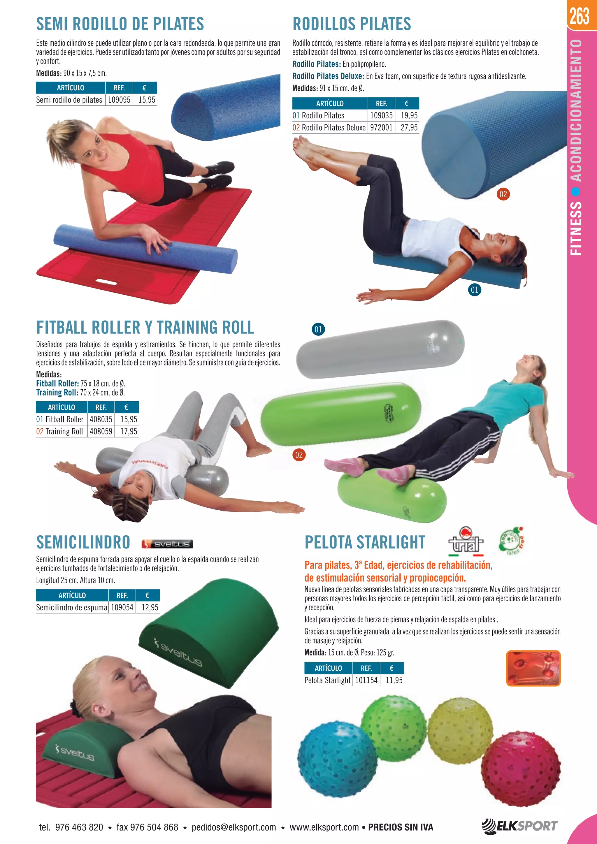 263
FITNESSACONDICIONAMIENTO
FITBALL ROLLER Y TRAINING ROLL
Diseñados para trabajos de espalda y estiramientos. Se hinchan, lo que permite diferentes
tensiones y una adaptación perfecta al cuerpo. Resultan especialmente funcionales para
ejerciciosdeestabilización,sobretodoeldemayordiámetro.Sesuministraconguíadeejercicios.
Medidas:
Fitball Roller: 75 x 18 cm. de Ø.
Training Roll: 70 x 24 cm. de Ø.
SEMI RODILLO DE PILATES
Rodillo cómodo, resistente, retiene la forma y es ideal para mejorar el equilibrio y el trabajo de
estabilización del tronco, así como complementar los clásicos ejercicios Pilates en colchoneta.
Rodillo Pilates: En polipropileno.
Rodillo Pilates Deluxe: En Eva foam, con superficie de textura rugosa antideslizante.
Medidas: 91 x 15 cm. de Ø.
Este medio cilindro se puede utilizar plano o por la cara redondeada, lo que permite una gran
variedaddeejercicios.Puedeserutilizadotantoporjóvenescomoporadultosporsuseguridad
y confort.
Medidas: 90 x 15 x 7,5 cm.
RODILLOS PILATES
SEMICILINDRO
Semicilindro de espuma forrada para apoyar el cuello o la espalda cuando se realizan
ejercicios tumbados de fortalecimiento o de relajación.
Longitud 25 cm. Altura 10 cm.
ARTÍCULO
Semi rodillo de pilates
ARTÍCULO
01 Fitball Roller
02 Training Roll
ARTÍCULO
01 Rodillo Pilates
02 Rodillo Pilates Deluxe
REF. €
109095 15,95
REF. €
408035 15,95
408059 17,95
REF. €
109035 19,95
972001 27,95
ARTÍCULO
Pelota Starlight
ARTÍCULO
Semicilindro de espuma
REF. €
101154 11,95
REF. €
109054 12,95
PELOTA STARLIGHT
Para pilates, 3ª Edad, ejercicios de rehabilitación,
de estimulación sensorial y propiocepción.
Nuevalíneadepelotassensorialesfabricadasenunacapatransparente.Muyútilesparatrabajarcon
personas mayores todos los ejercicios de percepción táctil, así como para ejercicios de lanzamiento
y recepción.
Ideal para ejercicios de fuerza de piernas y relajación de espalda en pilates .
Graciasasusuperficiegranulada,alavezqueserealizanlosejerciciossepuedesentirunasensación
de masaje y relajación.
Medida: 15 cm. de Ø. Peso: 125 gr.
01
02
01
02
tel. 976 463 820 * fax 976 504 868 * pedidos@elksport.com * www.elksport.com • PRECIOS SIN IVA
 